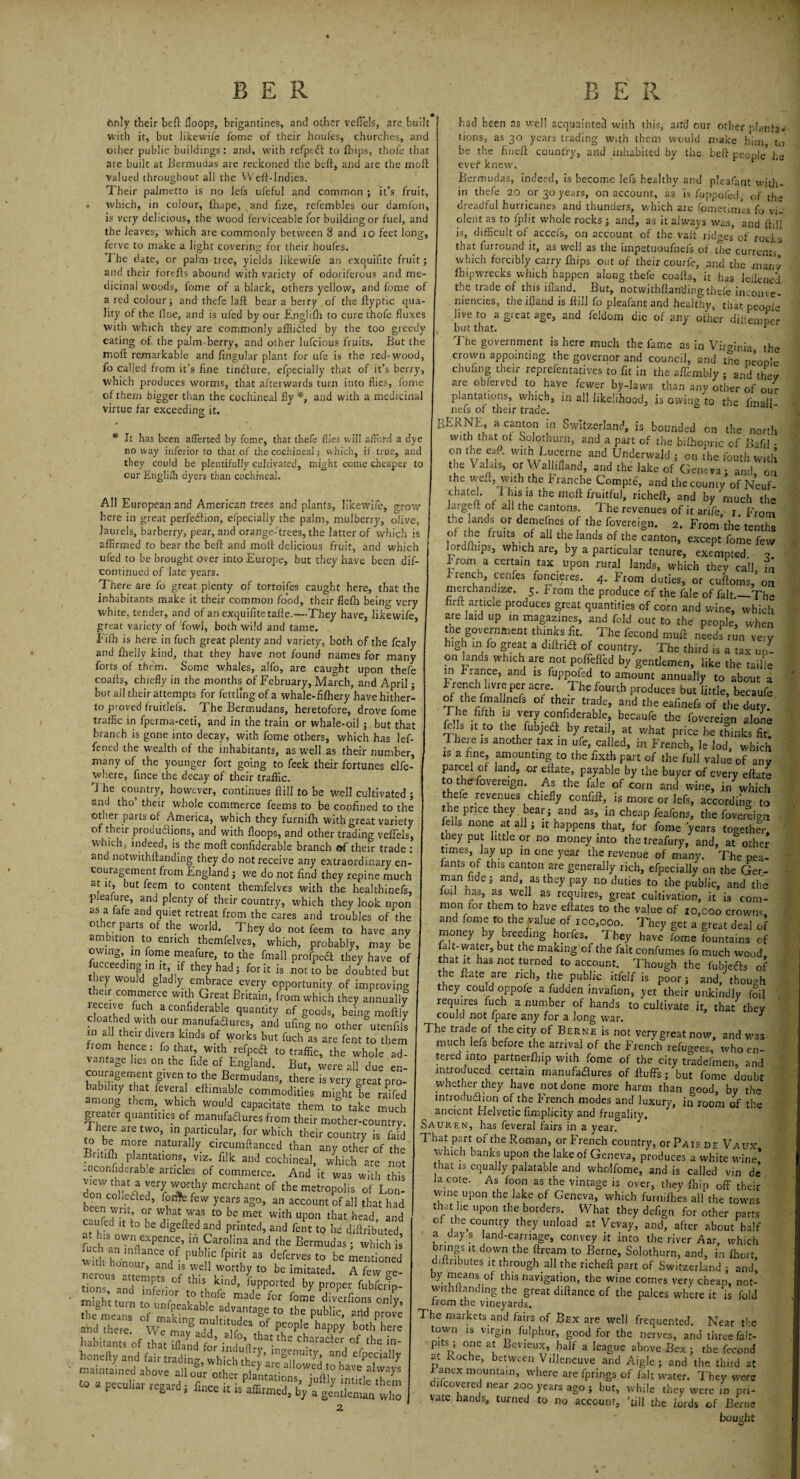 only their beft Hoops, brigantines, and other veffels, are built with it, but likewife fome of their houfes, churches, and o;her public buildings: and, with refpcft to ftiips, thofe that are built at Bermudas are reckoned the beft, and are the moft valued throughout all the Weft-Indies. Their palmetto is no lefs uleful and common ; it’s fruit, . which, in colour, fhape, and ftze, refembles our damfon, is very delicious, the wood ferviceable for building or fuel, and the leaves, which are commonly between 8 and to feet long, ferve to make a light covering for their houfes. The date, or palm tree, yields likewife air exquifite fruit; and their forefts abound with variety of odoriferous and me¬ dicinal woods, fome of a black, others yellow, and fome of a red colour; and thefe laft bear a berry of the ftyptic qua¬ lity of the lloe, and is uled by our Englifh to cure thofe fluxes with which they are commonly affiidted by the too greedy eating of the palm-berry, and other lufcious fruits. But the moft remarkable and lingular plant for ufe is the red-wood, fo called from it's fine tindlure, efpecially that of it’s berry, which produces worms, that afterwards turn into flies, fome of them bigger than the cochineal fly *, and with a medicinal virtue far exceeding it. • • * , * It has been affected by fome, that thefe flies will afford a dye noway inferior to that of the cochineal; which, if true, and they could be plentifully cultivated, might come cheaper to our Englilh dyers than cochineal. All European and American trees and plants, likewife, grow here in great perfection, e/pecially the palm, mulberry, olive, laurels, barberry, pear, and orange-trees, the latter of which is affirmed to bear the beft and moft delicious fruit, and which ufed to be brought over into Europe, but they have been dil- eontinued of late years. There are fo great plenty of tortoifes caught here, that the inhabitants make it their common food, their flefh being very white, tender, and of an exquifite tafte.—They have, likewife, great variety of fowl, both wild and tame, f ilh is here in fuch great plenty and variety, both of the fcaly and fiieliy kind, that they have not found names for many forts of them. Some whales, alfo, are caught upon thefe coafts, chiefly in the months of February, March, and April; but nil their attempts for fettling of a whale-filhery have hither¬ to proved fruitlefs. The Bermudans, heretofore, drove fome traffic in fperma-ceti, and in the train or whale-oil ; but that branch is gone into decay, with fome others, which has lef- fened the wealth of the inhabitants, as well as their number, many of the younger fort going to feek their fortunes elfe- where, fince the decay of their traffic. rj he country, however, continues ftill to be well cultivated ; and tho’ their whole commerce feems to be confined to the other parts of America, which they furnifh with great variety of their productions, and with Hoops, and other trading vellels, which, indeed, is the moft confiderable branch of their trade : and notwithftanding they do not receive any extraordinary en¬ couragement from England; we do not find they repine much at it, but feem to content themfelves with the healthinefs, pJeamre, and plenty of their country, which they look upon as a late and quiet retreat from the cares and troubles of‘the other parts of the world. They do not feem to have any ambition to enrich themfelves, which, probably, may be owing, m fome meafure, to the fmall profpeeft they have of fucceeding in it, if they had; for it is not to be doubted but they would gladly embrace every opportunity of improving their commerce with Great Britain, from which they annually cloathed •ovit-h m nnnfo XII •«««. - - - I r ^ ^ had been as well acquainted with this, aird our other planfa- tions, as 30 years trading with them would make him to be the fineft country, and inhabited by the beft people5 he evei4 knew. Bermudas, indeed, is become lefs healthy and pleafant with¬ in thefe 20 or 30 years, on account, as Is fuppofed, of the dreadful hurricanes and thunders, which are fometinies, fo vi¬ olent as to fplit whole rocks; and, as it always was, and ftiJJ is, difficult of accefs, on account of the vaft ridges of rocks that furround it, as well as the impetuoufnels of the currents which forcibly carry fnips out of their courfe, and the many fh ip wrecks which happen along thefe coafts, it has leffined. the trade of this ifland. But, notwithftanding thefe income- niencies, the illand is ftill fo pleafant and healthy, that people live to a great age, and feldom die of any other diftemper v but that. h The government is here much the fame as in Virginia the crown appointing the governor and council, and the people chufing their reprefentarives to fit in the afl’embly ; and thev are ob/ervcd to have fewer by-laws than any other of our plantations, which, in all likelihood, is owing to the final 1 nefs of their trade. ' BERNE, a canton in Switzerland, is bounded on the north with that of Solothurn, and a part of the bifhopric of Bafil - on the ef. with Lucerne and Underwald ; on the fouth with the Valais, or \\ alliiland, and the lake of Geneva ; and, on 'he weft, with the tranche Compte, and the county of Neuf- cbatel. I his is the moft fruitful, richeft, and by much the large ft of all the cantons. The revenues of it arife - 1 From th* ands °-l the fovereign. 2. From’the' tenths o. d e fiuits of all the lands of the canton, except fome few lordfiups, which are, by a particular tenure, exempted. •? Lrom a certain tax upon rural lands, which they call in french cenfes foncieres. 4. From duties, or cuftoms, on merchandize. 5. From the produce of the fale of fait._The firf. article produces great quantities of corn and wine, which are laid up in magazines, and fold out to the people, when the government thinks fit. The fecond muft needs run ve.y high m fo great a diftria of country. The third is a tax up- 011 lands which are not polkifid by gentlemen, like the taille m f ranee, and is fuppofed to amount annually to about a French lwre per acre The fourth produces but little, becaufe n hCimuannefS °f the,ir trade’ and the eafinefs of the duty T he fifth is very confiderable, becaufe the fovereign alone e. s it to the fubjeft by retail, at what price he thinks fit 'f1 1C onrif-hra*. tov < r-x .,A,_. * ry,. . S J-jpiIGC lie inillKS nt. 1 here is another tax in ufe, called, in French, le led,' which is a fine, amounting to the fixth part of the full value of any parcel of land, or ellate, payable by the buyer of every eftate to the fovereign. As the fale of corn and wine, in which thefe revenues chiefly confift, ig more or lefs, according to the price they bear; and as, in cheap feafons, the fovereign fells none at all; lt happens that, for fome years together, tney put little or no money into the treafury, and, at other times, lay up in one year the revenue of many. The pea- fants m this canton are generally rich, efpecially on the Ger¬ man fide; ana, as they pay no duties to the public, and the ioil has, as well as requires, great cultivation, it is com¬ mon for them to have eftates to the value of 10,coo crowns, and fome to the.value of 100,000. They get a great deal of money by breeding horfes. They have fome fountains of lalt-water, but the making of the fait confumes fo much wood that it has not turned to account. Though the fubjefts of the ftate are rich, the public itfelf is poor; and, though they could oppofe a fudden. invafion, yet their unkindly foil requires fuch a number of hands to cultivate it, that they could not fpare any for a long war. J cloathed with our manufaau.es and ' u S r7 C°Uld n0t lpare any for a 3ong war- - a“ •their direts kWs of *•«° <£ to^hem I ‘s ssr- * .u • ,• ... --’ “““ smug no ucner utemus m all their divers kinds of works but fuch as are fent to them fiom hence: fo that, with refpea to traffic, the whole ad¬ vantage lies on the fide of England. But, were all due en¬ couragement given to the Bermudans, there is very great pro¬ bability that feveral eftimable commodities might be raffed among them, which would capacitate them to take much greater quantities of manufadures from their mother-country 1 here are two, in particular for whiVh I 11115 1CVC™ ^irs in a year, to be more naturally circumftanced than any other of the I Tha.t .part. of'the R°man, or French country, or Pais de Vaux, Britifli plantations, viz. filk and cochineal, udiich are not n T-’ bank,s.upo the lake of Geneva, produces a white wane, ... - ’ ' ’ n 3re not 1 that is equally palatable and wholfome, and is called vin de tered into partnerfliip with fome of the city tradefmen, and mtrouuced certain manufadures of fluffs; but fome doubt whether they have not done more harm than good, by the mtrodudion of the French modes and luxury, in room of the ancient Helvetic fimplicity and frugality. Sauren, has feveral fairs in a year. • itif^ Plantations viz. filk and cochineal, which are not -nconfiderabie articles of commerce. And it was with this dnT ‘ La merchant of the metropolis of Lon¬ don colkded, forth few years ago, an account of all that had c'ufedh1W,-atnWtS ^ be-met With uP°n that hea^> and u ed it to be digefted and printed, and fent to be diftributed at hls own expence, in Carolina and the Bermudas; which is ,u h an mftance of public fpirit as deferves to be mentioned h honour, and is well worthy to be imitated. A few ae- tions SandtCT- °f th« kind’ fuPP°rted by P^per fubfcr^- Stum to r fome diverfions only, the means of ZX i f ^ t0 the Pub,ic> and prove and there. We ma^add hapPy both here habitants of that Sd fm ^ «- honeftyand fair trading which theT lnS^UIty! and Specially maintained above all ot othe piantad ^ always to a peculiar regard; ia cote. As loon as the vintage is over, they flfip off their wine upon the lake of Geneva, which furnifhes all the towns that he upon the borders. What they defign for other parts of the country they unload at Vevay, and, after about half a day s land-carnage, convey it into the river Aar, which brings it down the ftream to Berne, Solothurn, and, in fhort, diftnbutes it through all the richeft part of Switzerland ; and, by means of this navigation, the wine comes very cheap, not¬ withftanding the great diftance of the palces where it ‘is fold from the vineyards. The markets and fairs of Bex are well frequented. Near the town is virgin fulphur, good for the nerves, and three falt- pits ; one at Levieux, half a league above Bex ; the fecond at Roche, between \ illeneuve and Aigle; and the third at i anex mountain, where are fprings of fait water. They were ifeovered near 2oo years ago ; but, while they were in pri¬ vate hands, turned to no account, ’till the lords of Berne bought