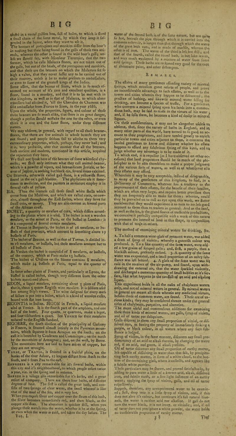 ek>.fea in a round golden box, fail of holes, to which is fixed a fmall chain of the fame metal, by which they keep it fuf- pentled in the liquor, when they want to ufe it. The bezoars of porcupines and monkies differ from the boar’s in nothing but their being found in the galls of thofe two ani¬ mals whereas the other is found in the wild bear’s gall; un- lefs we fhould fay, with Monfieur Tavernier, that the two former, which he calls Malacca ftones, are not taken out of the galls, but out of the heads, of the porcupines and monkies, and- that thefe are the bezoars on which the Malayans fet fo hi»h a value, that they never fuffer any to be carried out of their country, unlefs it be to make prefents to ambaffadors, or even to fome of the greateft kings of the Indies. Some affert, that the bezoar of Siam, which is fo much ef- teemed on account of it’s rare and excellent qualities, is a ftone, found in a monkey, and that it is to be met with in that kingdom, as well as in that of Malacca, to which alone travellers had afciibed it, ’till the Chevalier de Chamont was fent ambaffador from France to Siam, in the year 1686. Upon the whole, the properties, figure, and colour of thofe three bezoars are fo much alike, that there is no great danger, though a perfon fhould miftake the one for the other, or even think it is one a,nd the fame ftone, under three different names. We may obferve, in general, with regard to all thofe bezoar- ftones, that there are few animals in whofe bowel's they are rot found ; and people feldom fail to aferibe to them very extraordinary properties, which, perhaps, they never had ; and it is, very probable, after that manner that all the bezoars, both ancient and modern, nientioned in this article, acquired the reputation they have. We (hall not fpeak here of the bezoars of fome whimfical chy- mifts; we Ihall only intimate what they call animal-bezoar, which is a powder of vipers, and bezoardicum Joviale, or be¬ zoar of Jupiter, is nothing but block-tin, feveral times calcined. Ox Bezoar, otherwife called gall-ftone, is a yellowifh ftone, found in the ox’s gall-bladder. The phyfiqians ufe it fome- times in medicine, and the painters in miniature employ it in feveral cafts of yellow. BIA, Thus the Siamefe call thofe fmall white Ihefts which come from the Maldives, and which are called coris, or cow¬ ries, almoft throughout the Eaft-Indies, where they ferve for fmall coin, or rponey, They are alfp current in feveral parts of the African coaft. BICHET, a quantity or meafure of corn, which differs accord¬ ing to the places where it is ufed. The bichet is not a wooden meafure, as the minot at Paris, or the bufhel at London: it is a compound of feveral certain meafures. At Tornus in Burgundy, the bichet is of 16 meafures, or bu- ihels of that province, which amount tp. fomething above 19 bufhels of Paris. The bichet of Beaune, as well as that of Tornus, is divided in¬ to 16 meafures, or bufhels, but thefe meafures amount but to 18 bufhels of Paris. At Verdun the bichet is cpmpofed of 8 meafures, or bufhels, of the country, which at Paris make 15 bufhels. The bichet of Chalons on the Saome contains 8 meafures, which make 14 bufhels qt Paris, equal to the quarter of Brefle. In fome other places of France, and particularly at Lyons, the bufhel is called bichet, though very different from the other bichets mentioned above. BIDON, a liquid meafure, containing about 5 pints of Paris, that is, about 5 quarts Englifh wine meafure. It is feldom ufed but among fhip’s crews. The wine defigned for every mefs of failors is put into a bidon, which is a kind of wooden cafks, bound with flat iron hoops. BIGONTIA in Italian, BIGON in French, a liquid meafure ufed at Venice. It is the fourth part of the amphora, and one half of the botte, Four quarts, or quartons, make a bigot, and four tifehanfera a quart. See Venice for their meafures reduced to the Englifh ftandard. BIGORRE, the fouth divifion of the principality of Gafcony in France, is fttuated almoft intirely in the Pyrenean moun¬ tains, which feparate it from Arragon on the fouth ; on the eaft it is bounded by Couferans and Comminges ; on the north by the mountains of Armagnac ; and, on the weft, by Berne. The mountains here are faid to have mines of copper, but they are not wrought. Tarbe, or Travia, is fttuated in a fruitful plain, on the banks of the river Adour, 12 leagues diftqnt from Auch to the fouth, and 6 from Pau to the eaft. Bangeres is a city remaikable for it’s feveral baths, within this city and it’s neighbourhood, to which people refort twice a year, viz. in the fpring and in autumn. Barege is a village affo remarkable for it’s baths, and a great refort of company. There are there four baths, of different degrees of heat. The firft is called the great bath, and con- ftfts of two fprings of clear water, the fmell whereof is like that of the mud of the fea, and is very hot. When you expole ftlver and copper over the fteam of this hath, the ftlver becomes immediately red, and then black, as the copper alfo does. I he alteration is quicker ftill, when you plunge thefe metals into the water, whether it be at the fpring, pr even when the water is cold, and taken the day before! The Vol, l BIG water of the fecond bath is.of the fame nature, but not qa.ite> fo hot, becaufe the pipe through which it is carried into the common refervoir, is longer than that through which the water 0 * _ great bath runs, and is made of marble, whereas the other is of iron. 1 he water of the third is iefs hot ftill; and ttiat ot the fourth, called the round bath, is but luke-warm. and very much weakened by a mixture of water from fome cold fprings. I hefe baths are reckoned very good for the cure 0.1 rheumatic pains, and other diftempers. Remarks. The eftates of many gentlemen affording variety of mineral fprings, which occafion great reforts of people, and prove po inconfulerable advantage to fuch eftates, as well as to the towns and cities wherein they happen to be difeovered ; the practice of bathing, and likewise mineral water fe 11 in0- for- drinking, are become a fpecies of traffic. For a gentleman who converts a mineral fpring upon his lands into a commo¬ dious bath, may be faid to trade in the virtues of his water • and, if he fells them, he becomes a kind of dealer in mineral liquors. On thefe confederations, it may not be altogether ufelels tq obferve, that, fince the variety of baths in England, and in many other parts of the world, have turned to fo gooft an ac¬ count to their proprietors, and have tended greatly to enrich particular towns and cities adjacent to them, it concerns the landed gentleman to know and difeover whether bis eftate happens to afford any falubrious fpring of this kind, and tq judge whether any advantage is to be made of it. I o which end, it is requifue (as I have obferved o.n other oc-r Cafions) that land proprietors fhould be fo much of the phi- lofopher as to be able themfelves to make a proper judgment of the various foits of waters, as well as od whatfqever elfe their eftates may afford. Wherefore it rqay be very acceptable, inflead of difagreeable, to many of the gentlemen of this kingdom, to find, in a Diftionary of Commerce, whatever has a tendency to the improvement of their eftates, for the benefit of their families, which are often very large, and require better provifion thaq they are frequently able to make for them : whereas, could they be prevailed on to eaft an eye upon this work, we flatter ourfelves that they would experience it to turn to no lefs good account to them than to traders in general. And as the land, as well as the lea, is the grand fource of trafficable produftions, we conceive it perfedby compatible with a work of this nature to promote the intereft of land in this fbape, ip conjundtioq with that of trade in others. The method of examining mineral waters for drinking, &c. I. To. half a common wine-glafs of pyrmont water, was added a dram of fyrup of violets; whereby a greenifh colour wag produced. 2. To a like quantity of the fame water, were add¬ ed a lew grains of feraped galls ; and, firft, a purple, then a blackifh colour, prefently enfued. 3. A quantity of the fame Water was evaporated, and a (mall proportion of an ochry fub- ftance was left behind. 4. A glafs of the farne water was fe^ cold iq the receiver of the air-pump, and found, upon with¬ drawing the external air, that the water fparkled violently, and difeharged a numerous quantity of fmall bubbles at it’s fur-? face, like what happens jn the qonffi^ of qq acid and al^alinq liquor., This experiment holds in all the cafes of chalybeate waterg only, and not of mineral waters in general. By mineral waters in general are meant all thofe wherein any medicinal virtues, befides thofe of common water, are found. T hefe are of va¬ rious kinds; they may b.e confidered thence under the general titles of chalybeate, purgative, and alterative, The more ufeful and commodious additions for examining thefe three kinds of mineral waters, are galls, fyrup of violets, and oil of tartar per deliquium. Galls difeover in them any fmall proportion of vitriol, or dif- folved iron, as having the property of immediately ftriking 4 purple, or black colour, in all waters where any fuch fub- ftance is locjged. Syrup of violets, in the fame manner, difeovers any fmall pre¬ dominancy of an acid or alkali therein, by changing the watef red, if an acid, and green, if alkali presides. Oil of tartar difeovers any fmall proportion of earthy matter., lefs capable of diffolving in water than that fait, by precipita¬ ting fuch earthy matter, in form of a white cloud, to the bot¬ tom of the containing glafs, where it colledfs, and appears like a fubtile white powder, Thefe particulars may be fhewn, and proved fatisfaftoriiy, by adding to pure water a little of a known acid, alkali, diffolveft iron, and fubtile earth, or a fine light fediment of an earthy water; applying the fyrup of violets, galls, and oil of tartar refpeftively. Suppofe, therefore, any unexperienced water to be examin¬ ed ; firft, drop into it a little fyrup of violets, and, if this does not alter it’s colour, but continues it’s full natural blue- nefs, the water is neither acid nor alkaline. If gall do not; turn the water black, it is not irony, or vitriolic; and, if oil of tartar does not precipitate a white powder, the water holds no confiderable proportion of earthy matter. ■i s Thef
