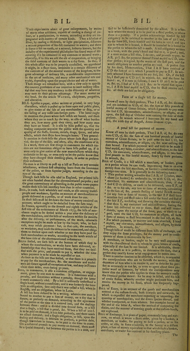 1 B I L B I L Thefe experiments admit of great enlargements, by means of many other additions, capable of caufing a change of co¬ lour, or a precipitation, in waters, according as they are im¬ pregnated with matters of certain kinds* Thus a folution of filver, by caufing a thicknefs, or light precipitation, difcovers a minute proportion of fea-falt contained in waters; and there is fcarce a fait on earth, or a mineral, hitherto known, but the induftry of the experimental philofopher has found ways of dif- covering if it be contained in any common or mineral water; efpecially, if to this we add the life of evaporation, or bringing the folid contents of fuch waters to a dry form. So that, if this whole affair was to be properly conduced, we apprehend it might, in a fhort time, terminate in a certain difcovery of the contents of all the mineral waters of the kingdom, to the great advantage of ordinary life, a confiderable improvement in the art of medicine, and many other mechanical arts and trades, depending upon the proper choice and ufe of waters. Thefe things are remarked here, with a view only to apprife the country gentlemen of our intention to omit nothing effen- tial that may have any tendency to the difcovery of whatever may turn to their private advantage. For more matter on this head, fee the article Waters, chalybeate, purgative, and alterative. BILL fignifies a paper, either written or printed, in very large characters, which is pofted up in fome open and public place, to give notice of the fale of any merchandize or fhip, or of the failing of any veffel into foreign parts. The latter ought to mention the places where fuch veffels are bound, and thofe where they are to touch by the way, as alfo of what burden they are, how many guns they carry, and how many men they have on board. It is alfo by bills pofted up, that the trading companies acquaint the public with the quantity and quality of the fluffs, linnens, metals, drugs, fpices, and other effedls, which their Ihips have brought home. They general¬ ly mention in thofe bills the places where fuch fhips are arri¬ ved, the day of the fale, and often, alfo, the conditions of it. In a word, there are few things in commerce for which tra¬ ders are not fometimes obliged to have bills pofted up, if it were only to give notice of the new manufactures which they undertake to fet up, or even only to let the public know that they have changed their dwelling-place, in order to preferve their cuftomers. No man is at liberty to poll up a bill at Paris on any account whatfoever, without firft obtaining leave from the lieutenant of the police, or from fuperior judges, according to the na¬ ture of the cafe. Though fuch bills be alfo ufed in England, yet printed bills are often handed about for the abovementioned purpofes; and the great conveniency of advertifing in the public news-papers makes thofe bills lefs neceffary here than in other countries. Bill, in trade, both wholefale and retale, as alfo among tradef- people and workmen, fignifies an account of merchandizes or goods delivered to a perfon, or of work done for one. In thofe bills muft be fet down the fums of money received on account, which ought to be dedu&ed from the fum total. In France, agreeably to the feventh and eighth articles of the firft title of the ordonnance of March 1673, the bills of mer¬ chants ought to be fettled within a year after the delivery of the merchandizes, and the bills of workmen within fix months after the delivery, or performance, of the work, otherwife exceptions might be made at law by the buyer, who, in fuch cafe, may refufe payment: but, in that cafe, the merchant, 01 workman, may caufe the debtors to be examined, and oblige them to declare upon oath whether or not they have paid for iuch merchandizes or works, according to the tenth article of the fame title of the abovementioned ordonnance. Bills fettled, are fuch bills at the bottom of which they to whom the merchandizes, or works have been delivered, ac¬ knowledge that they have received them, that they are fatif- fied with the price, and promlfe to pay it, whether the time vvhen payment is to be made be expreffed or not. As foon as the bills are thus fettled, or that there is a promife £ pay f0fr the mercbandizes> the merchants an/tradef- men are fecure againft all exceptions at law, and may in France claim their debts, even during 30 years Sul in commerce, is alfo a common Obligation, or ern^e- J S'ven hY one man to another. It is fometimes with a penalty, and fometimes without a penalty, though the latter js more commonly ufed. By a bill is ordinarily Inderftood a mgle bond, without a condition; and it was formerly the fame wuh an obligation, fave only that it was called a biff when in ?n£!,*h» and an obligation, when in Latin. A bin has been defined to be a writing, wherein one man is bound to another to pay a fum of money, on a day that is T demand’ aCCo/dIS to the agreement On a collateral promife to oav moo^ a ,lle tlme to come' be a fpecial demand, b„,««„ <£ faid to be fufficiently demanded by the a&ion. It is 0‘her- wile where the money is to be paid to a third perfon, or where there is a penalty. If a perfon acknowledge himfelf by bill obligatory to be indebted to another in the fum of 50 1. and by the fame bill, binds himfelf and his heirs in i 00 h and (ays not to whom he is bound, it fhould be intended he is bound to the perfon to whom the bill is made. A bill obligatory written in a book, with the party’s hand and feal to it, is good ; and if a man makes a bill thus, I do owe, and promife to pay, to A B, 50 1. &c. for payment thereof I bind myfelf to C D, ano¬ ther perfon; it is good, by the words of the firft parr, and the words obligatory to another perfon are void. A perfon fays by his deed, Memorandum, That I A B have received of C D the fum of 20 1. which I promife to pay to E F. In wit- nefs whereof I have hereunto fet my feal, &c. Or, if the bill be, I Ihall pay to CD 201. in witnefs, &c. and the fame be fealed : or, if it runs as follows, I owe CD 20 1. to be paid at, &c. or, I had of CD, 20 1. &c, to be repaid him ao-ain : or, I A B do bind myfelf to CD, that he Ihall receive°2ol. &c. all thefe are faid to be obligatory. Form of a fingle bill for money. Know all men by thefe prefents, That I A B, of, &c. do owe, and am indebted to C D, of, &c. the fum of fifty pounds of hwfu1 money of Great-Britain, which I promife to pay unto the laid CD, his executors, adminiftrators, or affians, at or upon, the firft day of O&ober next enluing the date of thefe prefents. Jn witnefs whereof I hereunto fet my hand and leal, the 10th day of Auguft, Anno Domini 1750. A penal bill for payment of money. Know all men by thefe prefents, That IAB, of, &c. do owe unto C D, of, &c. the fum of one hundred pounds of lawful money of Great-Britain, to be paid unto the faid C D, his executors, adminiftrators, or affigns, on, &c. next enfuin^ the date hereof. For which payment well and truly to be made I bind myfelf, my heirs, executors, and adminiftrators, to the faid CD, his executors, adminiftrators,. and affigns, in two hun¬ dred pounds in like lawful money, firmly by thefe prefents. In witnefs, &c. J ^ Bill of Credit, is a bill which a merchant, or banker, gives to a perfon whom he can truft, impowering him to receive money from the faid merchant, or banker’s correfpondents in. tomign countries. It is generally in the following form : c I his prefent writing witneffes that I A B, of London, mer- t chant (or banker) do undertake to, or with C D, of, &c. ‘ merchant, his executors and adminiftrators, that, if the ‘ faid C D do deliver, or caufe to be delivered, unto E F, of * °r to b‘s ufe, any fum or fums of money, amounting ^ to the fum of, &c. pounds fterling of lawful Britilh money (or any fum or fums of money, as the faid E F Ihall have * occabpn for) and Ihall take a bill under the hand and feal of t tbe 'aid E confefling and Ihewing the certainty thereof; that then I, my executors and adminiftrators, having the { *ame bm delivered to me or them, Ihall and will imme^ . t dlately> upon the receipt of the fame, pay, or caufe to be Paid» unto tbe fofo C D, his executors or affigns, all fuch ( pS °fmoney as Ihall be contained in the faid bill, at, &c* ( *or which payment, in manner and form aforefaid, I bind my e f, my executors, adminiftrators, and affigns, by thefe prefents. In witnefs, &c.’ Though bills of credit be different from bills of exchange, yet they enjoy the fame privileges, for the money paid in confe- quence of them is recoverable by law. A. merchant, or banker, ought to be very well acquainted With the chara&ers of thofe to whom he gives letters of credit, efpecially if the fum be not limited. It is advifeable, there¬ fore, as much as it is poffible, to determine the fum, that a perfon may exadlly know what engagement he enters into. There is another caution to be obferved, which is, to acquaint the correfpondents who are to furnilh the rnonev, with the departure of him who is to receive it, and to deferibe his per¬ fon as accurately as can be, or even to agree about fome pe¬ culiar word or fentence, by which the correfpondents may know that the perfon who applies to them for money is really the identical perfon meant: for he may be killed, and his bill of credit ftolen, whereby another might perfonate him, and receive the money in his Head, which has frequently hap¬ pened. 1 r Bill of Entry, is an account of the goods and merchandizes entered at the cuftom-houfe, both inwards and outwards, in which is expreffed the merchant exporting or importing,' the quantity of merchandize, and the divers fpecies thereof, and whither tranfported, or from whence. See examples hereof at the end of the letter A, where the method of computing the duties, and the manner of entering goods at the cuftom-houfe. are explained. Bill of Exchange, is a piece of paper, commonly long and nar¬ row, on which is wrote a Ihort order, given by a banker, a merchant, or trader, for paying to fuch a perfon, or to his order, or alfo, in fome countries, to the bearer in a diftant place, a fum of money equivalent to that which fuch a banker, merchant, or trader has received in his dwelling-place. 6 The .a