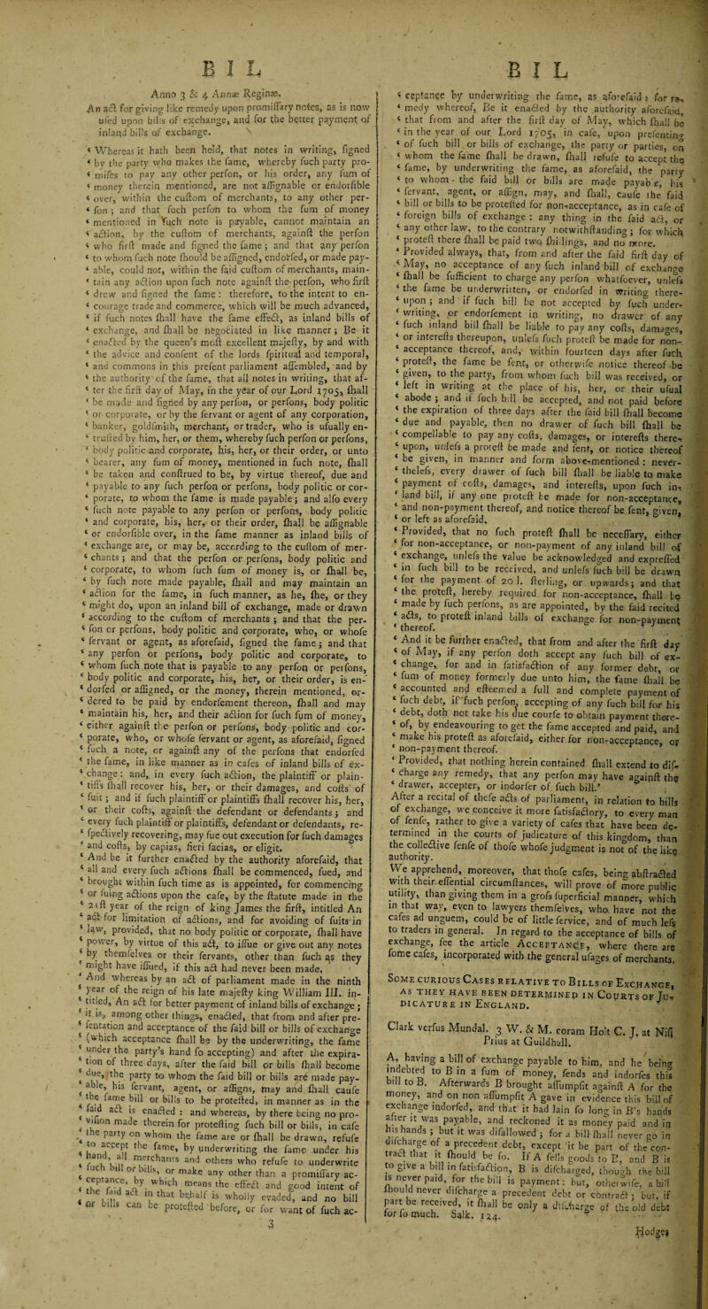 Anno 3 & 4 Anna: Reginas. An a<3: for giving like remedy upon promiffary notes, as is now ufed upon bills of exchange, and for the better payment of inland bills of exchange. « Whereas it hath been held, that notes in writing, figned ‘ by the party who makes the fame, whereby fuch party pro- < inifes to pay any other perfon, or his order, any Aim of < money therein mentioned, are not aftignable or endorfible < over, within the cuftom of merchants, to any other per- « Ton ; and that fuch perfon to whom the fum of money ‘ mentioned in Yuch note is payable, cannot maintain an < action, by . the cuftom of merchants, againft the perfon < who firft made and figned the fame ; and that any perfon 4 to whom fuch note fhould be aftigned, endoVfed, or made pay- ‘ able, could not, within the faid cuftom of merchants, main- 4 tain any adion upon fuch note againft the-perfon, who firft 4 drew and figned the fame: therefore, to the intent to en- 4 courage trade and commerce, which will be much advanced, 4 if fuch notes fhal! have the fame effeih, as inland bills of 4 exchange, and fhall be negotiated in like manner; Be it 4 enacted by the queen’s moft excellent majefty, by and with 4 the advice and confent of the lords fpiritual and temporal, 4 and commons in this prefent parliament affembled, and by 4 the authority of the fame, that all notes in writing, that af- 4 ter the firft day of May, in the year of our L,ord 1705, fhall 4 be m.>de and figned by any perfon, or perfons, body politic 4 or corporate, or by the fervant or agent of any corporation, 4 banker, goldfmjth, merchant, or trader, who is ufually en- 4 trufted by him, her, or them, whereby fuch perfon or perfons, 4 body politic and corporate, his, her, or their order, or unto 4 bearer, any fum of money, mentioned in fuch note, {hall 4 be taken and conftrued to be, by virtue thereof, due and 4 payable to any fuch perfon or perfons, body politic or cor- ‘ porate, to whom the fame is made payable; and alfo every 4 fuch note payable to any perfon or perfons, body politic 4 and corporate, his, her, or their order, £hajl be aftignable 4 or endorfible over, in the fame manner as inland bills of 4 exchange are, or may be, according to the cuftom of mer- 4 chants ; and that the perfon or perfons, body politic and 4 corporate, to whom fuch fum of money is, or fhall be 4 by fuch note made payable, fhall and may maintain ar 4 acfion for the fame, in fuch manner, as he, {he, or thej 4 might do, upon an inland bill of exchange, made or drawr 4 according to the cuftom of merchants ; and that the per. 4 fon or perfons, body politic and corporate, who, or whoft 4 fervant or agent, as aforefaid, figned the fame; and thai 4 any perfon or perfons, body politic and corporate, tc 4 whom fuch note that is payable to any perfon or perfons. ‘ body politic and corporate, his, her, or their order, is en- 4 dorfed or aftigned, or the money, therein mentioned, or- 4 dered to be paid by endorsement thereon, {hall and may 4 maintain his, her, and their adion for fuch fiim of money, 4 either againft the perfon or perfons, body politic and cor- 4 porate, who, or whofe fervant or agent, as aforefaid, figned 4 fuch a note, or againft any of the perfons that endorfed 4 the fame, in like manner as in cafes of inland bills of ex- 4 change: and, in every fuch aft ion, the plaintiff or plain- * £iffs fhall recover his, her, or their damages, and cofts' of 4 fuit; and if fuch plaintiff or plaintiffs fhall recover his, her, 4 or their cofts, againft the defendant or defendants; and 4 every fuch plaintiff or plaintiffs, defendant or defendants, re- 4 fpedively recovering, may fue out execution for fuch damages 4 and cofts, by capias, fieri facias, or digit. 4 And be it further enacted by the authority aforefaid, that 4 all and every fuch adions fhall be commenced, fued, and 4 brought within fuch time as is appointed, for commencing * or ffffg adions upon the cafe, by the ftatute made in the 4 21 ft year of the reign of king James the firft, intitled An ‘ ad for limitation of adions, and for avoiding of fuits in s law, provided, that no body politic or corporate, fhall have 4 power, by virtue of this ad, to iffue or give out any notes * by themfelves or their fervants, other than fuch as they t have iffued, if this ad had never been made, And whereas by an ad of parliament made in the ninth 4 year of the reign of his late majefty king William III. in- 4 titled, An ad for better payment of inland bills of exchange ; it is, among other things, enaded, that from and after pre- 4 rentation and acceptance of the fajd bill or bills of exchange ■ (which acceptance fhall be by the underwriting, the fame under the party’s hand fo accepting) and after the expira- 4 tion of three days, after the faid bill or bills fhall become t oue> t^le party to whom the faid bill or bills are made pay- ( I e’ fervant, agent, or affigns, may and fhal! caufe « f-a lai^,e or bills to be protefted, in manner as in the * laid ad is enaded : and whereas, by there being no pro- vdion made therein for protefting fuch bill or bills, in cafe * e P3rfy on feom the fame are or fhall be drawn, refufe to accept the fame, by underwriting the fame under his * I-3'!, \ u n?e!’,chants and others who refufe to underwrite uc >1 or o, is, or make any other than a promifiary ac- < rh* fH-j6’ - 'y- whL’ch 0163115 the effed and good intent of 4 nr hUh 3Ct ? tha£ b?alf is wholly evaded, and no bill 0 -Us can be protefted before, or for want of fuch ac- 3 4 eepfance by underwriting the fame, as aforefaid: for re, 4 medy whereof, Be it enabled by the authority aforefaid, 4 that from and after the firft day of May, which fhall be 4 in the year of our Lord 1705, in cafe, upon prefentino- 4 of fuch bill or bills of exchange, the party or parties, on 4 whom the fame fhall be drawn, fhall refufe to accept the 4 fame, by underwriting the fame, as aforefaid, the ‘party 4 to whom - the faid bill or bills are made payable, his 4 fervant, agent, or afiign, may, and fhall’, caufe the faid 4 bill or bills to be protefted for non-acceptance, as in cafe of 4 foreign bills of exchange : any thing in the faid ad, or 4 any other law, to the contrary notwithftanding ; for which 4 proteft there fhall he paid twq {hillings, and no more. 4 Provided always, that, from and after the fin'd firft day of ‘•May, no acceptance of any fuch inland bill of exchange fhall be fufficient to charge any per/on whatfoever, unlefs 4 the fame be underwritten, or endorfed in writine there- 4 upon ; and if fuch bill be not accepted by fuch under- 4 writing, or endorfement ip writing, no drawer of any 4 fuch inland bill fhall be liable to pay any cofts, damages, ‘ or interefts thereupon, uplefs fuch proteft be made for non- acceptance thereof, and, within fourteen days after fuch 4 proteft, the fame be fent, or otherwife notice thereof be 4 given, to the party, from whom fu,ch bill was received, or 4 left in writing at the place of his, her, or their ufual 4 abode ; and if fuch bill be accepted, and not paid before 4 the expiration of three days after the faid bill fhall become 4 due and payable, then no drawer of fuch bill fhall be 4 compellable to pay any cofts, damages, or interefts there-, 4 upon, unlefs a proteft be made and fent, or notice thereof 4 be given, in manner and form above-mentioned : nevOr- 4 thelefs, every drawer of fuch bill fhall be liable to make 4 payment of cofts, damages, and interefts, upon fuch in¬ land bill, it any one proteft be made for non-acceptance, 4 and non-payment thereof, and notice thereof be fent, given, 4 or left as aforefaid, Provided, that no fuch proteft fhall be neceffary, either for non-acceptance, or non-payment of any inland bill of 4 exchange, unlefs the value be acknowledged and expeeffed 4 in fuch bill to be received, and unlefs fuch bill be drawn 4 for the payment of 20 1. fterling, or upwards; and that the proteft, hereby required for non-acceptance, fhall b$ made by fuch perlons, as are appointed, by the faid recited adis, to pioteft inland bills of exchange for non-pavment 4 thereof. r 3 4 And it be further enaded, that from and after the firft day 4 of May, if any perfon doth accept any fuch bill of ex- 4 change, for and in fatisfadion of any former debt, or 4 fum of money formerly due unto him, the fame fhaii. bp 4 accounted and efteemed a full and complete payment of 4 fuch debt, if fuch perfon accepting of any fuch bill for his debt, doth not take his clue courfe to obtain payment there- 4 of, by endeavouring to get the fame accepted and paid, and make his proteft as aforefaid^ either for non-acceptance or 4 non-payment thereof. * 4 Provided, that nothing herein contained fhall extend to difir ' charge any remedy, that any perfon may have agaipft the 4 drawer, accepter, or indorfer of fuch bill.’ After a recital of thefe ads of parliament, in relation to bills of exchange, we conceive it more fatisfaciory, to every man of fenfe, rather to give a variety of cafes that have been de- termmed m the courts of judicature of this kingdom, than the coliedive fenfe of thofe whofe judgment is not of the like authority. We apprehend, moreover, that thofe cafes, being abftraded with their effential circumftances, will prove of more public utility, than giving them in a grofs luperficial manner, which in that way, even to lawyers themfelves, who, have not the cafes ad unguem, could be of little fervice, and of much lefts to traders in general. In regard to the acceptance of bills of exchange, fee the article Acceptance, where there are fome cafes, incorporated with the general ufages of merchants. Some curious Cases r elative to Bills of Exchange, AS THE y HAVE BEEN DETERMINED IN CoyRTS OF Ju, Picature in England. . WJarx verlus Mundal. 3 W. & M. coram Holt C. J. at Niff Prius at Guildhall. A, having a bill of exchange payable to him, and he bein<* indebted to B in a fum of money, fends and indorfes this bill to B. Afterwards B brought affumpfit againft A for the money, and on non affumpfit A gave in evidence this bill of exchange mdorfed, and that it had lain fo long in B’s hands after it was payable, and reckoned it as money paid and in his hands ; but it was difallowed ; for a bill (hall never go in odcharge of a precedent debt, except it be part of the con- trad that it fhould be fo. If A fells goods to B, and B is to give a bill in fatisfadion, B is difeharged, though the hill is never paid, for the bill is payment: but, otherwife, a bill fhould never di {charge a precedent debt or con trad ; but, if part be received, it fhall be only a difeharge of the old debt for fo much. balk. u4. ? Hodge?