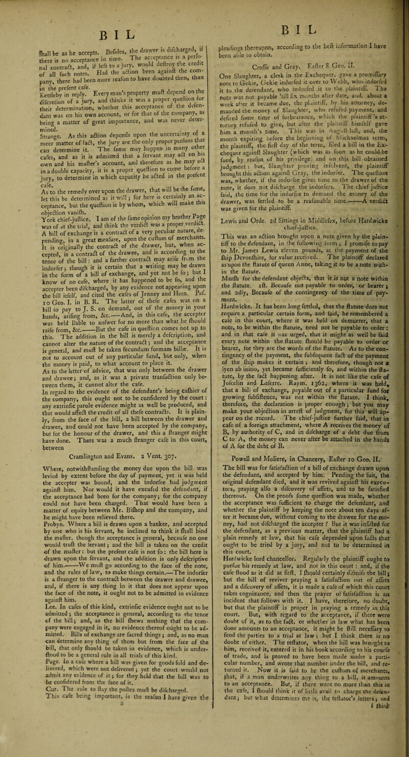 fhall te as lie accepts. BefiJes, the *a'«r is J.fcharged, if rteie is no acceptance in time. The acceptance is a perto- nal contraft, and, if left to a jury, would deltroy the Crete of all fuch notes. Had (he aflion been againft the com- pany, there had been more reafon to have doubted then, than in the prefent cafe. , Kettleby in reply. Everyman sproperty muft depend on the difcretion of a jury, and thinks it was a proper queftion for their determination, whether this acceptance of the defen¬ dant was on his own account, or for that of the company, as being a matter of gteat importance, and was never deter¬ mined. . c Strange. As this a£lion depends upon the uncertainty of a meerbmatter of fa£l, the jury are the only proper perfons that can determine it. The fame may happen in many ot^er cafes, and as it is admitted that a fervant may ad on his own and his maker’s account, and therefore as he may ad in a double capacity, it is a proper queftion to come before a jury, to determine in which capacity he aded in the prelent As to the remedy over upon the drawer, that will be the fame, let this be determined as it will ; for here is certainly an ac¬ ceptance, but the queftion is by whom, which will make this objection vanifh. t , „ York chief-juftice. I am of the fame opinion my brother Bage was of at the trial, and think the verdid was a proper verdid. A bill of exchange is a contrad of a very peculiar nature, de¬ pending, in a great meafure, upon the cuftom of merchants. It is originally the contrad of the drawer, but, when ac¬ cepted, is a contrad of the drawee, and is according to t e tenor of the bill : and a farther contrad may arife from the indorfer; though it is certain that a writing may be drawn in the form of a bill of exchange, and yet not be fo; but 1 know of no cafe, where it has happened to be fo, and the accepter been difcharged, by any evidence not appearing upon the bill itfelf, and cited the cafes of Jenney and Hern. Paf. i o Geo. I. in B. R. The latter of thefe cafes was on a bill to pay to J. S. on demand, out of the money in your hands, arifing from, &c.-And, in this cafe, the accepter was held liable to anfwer for no more than what he fhould raife from, &c.-But the cafe in queftion comes not up to this. The addition in the bill is merdy a defeription, and cannot alter the nature of the contrad ; and the acceptance is general, and muft be taken fecundum formam billae. It is no? to account out of any particular fund, but only, when the money is paid, to what account to place it. As to the letter of advice, that was only between the drawer and drawee; and, as it was a private tranfadion only be¬ tween them, it cannot alter the cafe. In regard to the evidence of the defendant’s being cafhier of the company, this ought not to be confidered by the court: any extrinfic parole evidence might as well be produced, and that would affed the credit of all thefe contrads. It is plain¬ ly, from the face of the bill, a bill between the drawer and drawee, and could not have been accepted by the company, but for the honour of the drawer, and this a ftranger might have done. There was a much ftranger cafe in this court, between Cramlington and Evans. 2 Vent. 307. Where, notwithftanding the money due upon the bill was levied by extent before the day of payment, yet it was held the accepter was bound, and the indorfee had judgment againft him. Nor would it have excufed the defendant, if the acceptance had been for the company; for the company could not have been charged. That would have been a matter of equity between Mr. Bifhop and the company, and he might have been relieved there. Probyn. Where a bill is drawn upon a banker, and accepted by one who is his fervant, he inclined to think it fhall bind the mafter, though the acceptance is general, becaufe no one would truft the fervant; and the bill is taken on the credit of the mafter: but the prefent cafe is not fo : the bill here is drawn upon the fervant, and the addition is only deferiptive of him.'-We muft go according to the face of the note, and the rules of law, to make things certain.—The indorfer is a ftranger to the contrad between the drawer and drawee, and, if there is any thing in it that does not appear upon the face of the note, it ought not to be admitted in evidence againft him. Lee. In cafes of this kind, extrinfic evidence ought not to be admitted ; the acceptance is general, according to the tenor of the bill; and, as the bill {hews nothing that the com¬ pany were engaged in it, no evidence thereof ought to be ad¬ mitted. Bills of exchange are facred things ; and, as no man •can determine any thing of them but from the face of the bill, that only fhould be taken in evidence, which is under¬ flood to be a general rule in all trials of this kind. Page. In a cafe where a bill was given for goods fold and de¬ livered, which were not delivered ; yet the court would not •admit any evidence of it; for they held that the bill was to he confidered from the face of it. Cur. The rule to ftay the poftea muft be difcharged. This cafe being important, is the reafon I have given the 2 B I L pleadings thereupon, according to the beft information I have been able to obtain. Crofte and Gray. Eafter 8 Geo. II. One Slaughter, a clerk in the Exchequer, gave a promiftary note to Gekie, Gekie indorfed it over to Webb, who indorfed it to the defendant, who indorfed it to the plaintiff. The note was not payable ’till fix months after date, and, about a week after it became due, the plaintiff, by his attorney, de¬ manded the money of Slaughter, who refufed payment, and defired fome time of forbearance, which the plaintiff’s at¬ torney refufed to give, but after the plaintiff himfelf gave him a month’s time. This was in Augnltlafit, and, the month expiring before the beginning of Michaelmas term, the plaintiff, the firft day of the term, filed a bill in the Ex¬ chequer againft Slaughter (which was as foon as he could.be fued, by reafon of his privilege) and on this bill obtained judgment : but, Slaughter proving infolvent, the plaintiff brought this action againft Gray, the indorfer. The queftion was, whether, if the indorfee gives time to the drawer of the note, it does not difeharge the indorfers. The chief juftice laid, the time for the indorfee to demand the money of the drawer, was fettled to be a reafonable time..——A verdict was given for the plaintiff. Lewis and Orde. 2d Sittings in Middlefex, before Hardwicke chief-juftice. This was an a<SHon brought upon a note given by the plain¬ tiff to the defendant, in the following form ; ] promife to pay to Mr. James Lewis eleven pounds, at the payment of the {hip Devonfhire, for value received. The plaintiff declared as upon the ftatute of queen Anne, taking it to be a note with¬ in the ftatute. Marlh for the defendant objeifts, that it is nqt a note within the ftatute. ift. Becaufe not payable to order, or bearer; and 2dly, Becaufe of the contingency of the time of pay¬ ment. Hardwicke. It has been long fettled, that the ftatute does not require a particular certain form, and laid, he remembered a cafe in this court, where it was held on demurrer, that a note, to be within the ftatute, need not be payable to order: and in that cate it was urged, that it might as well be faid every note within the ftatute fhould be payable to order or bearer, for they are the words of the ftatute. As to the con¬ tingency of the payment, the fubfequent fail of the payment of the fliip makes it certain ; and therefore, though not 2 lyen ab initio, yet became fufficiently fo, and within the fta- tute, by the fa£t happening after. It is not like the cafe of Jofcelin and Laferre. Raym. 1362, where it was held, that a bill of exchange, payable out of a particular fund for growing fubftftence, was not within the ftatute. I think, therefore, the declaration is proper enough ; but you may make your objection in arreft of judgment, for this will ap¬ pear on the record. The chief-juftice further faid, that in cafe of a foreign attachment, where A receives the money of B, by authority of C, and in difeharge of a debt due from C to A, the money can never after be attached in the hands of A for the debt of B, Powell and Moliere, in Chancery, Eafter 10 Geo. II. The bill was for fatisfadlion of a bill of exchange drawn upon the defendant, and accepted by him. Pending the fuit, the original defendant died, and it was revived againft his execu¬ tors, praying alfo a difeovery of afiets, and to be fatisfied thereout. On the proofs fome queftion was made, whether the acceptance was fufficient to charge the defendant, and whether the plaintiff by keeping the note about ten days af¬ ter it became due, without coming to the drawee for the mo¬ ney, had not difcharged the accepter ? But it was infilled for the defendant, as a previous matter, that the plaintiff had 2 plain remedy at law, that his cafe depended upon fails that ought to be tried by a jury, and not to be determined in this court. Hardwicke lord chancellor. Regularly the plaintiff ought to purfue his remedy at law, and not in this court : and, if the cafe flood as it did at firft, I fhould certainly difmifs the bill; but the bill of reviver praying a fatisfailion out of aftets and a difeovery of aftets, it is made a cafe of which this court takes cognizance, and then the prayer of fatisfailion is an incident that follows with it, I have, therefore, no doubt, but that the plaintiff is proper in praying a remedy in this court. But, with regard to the acceptance, if there were doubt of it, as to the fa£l, or whether in law what has been done amounts to an acceptance, it might be ftill neceflary to fend the parties to a trial at law ; but I think there is no doubt of either. The teftator, when the bill was brought to him, received it, entered it in his book according to his courfe of trade, and is proved to have been made under 2 parti¬ cular number, and wrote that number under the bill, and re¬ turned it. Now it is faid to be the cuftom of merchants, .that, if a man underwrites any thing to a bill, it amounts to an acceptance. But, if there were no more than this in the cafe, I fhould think it of little avail to charge the defen¬ dant; but what determines me is, the teftator’s letters; and I fbinje