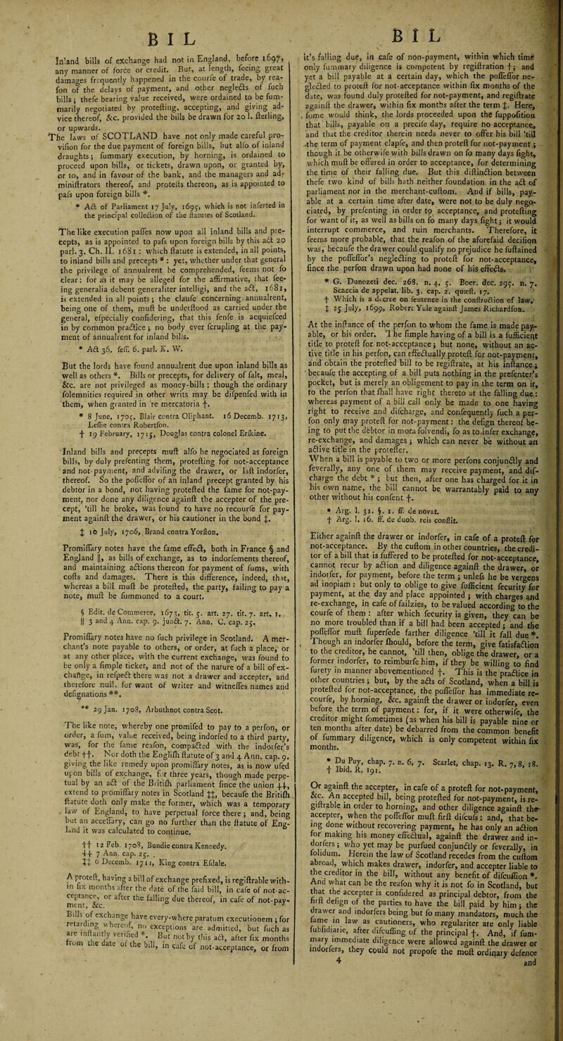 BIL BIL Inland bills of exchange had not in England, before 1697, any manner of force or credit. But, at length, feeing great damages frequently happened in the courfe of trade, by rea- fon of the delays of payment, and other neglefts of fuch bills ; thefe bearing value received, were ordained to be fum- marily negotiated by protefting, accepting, and giving ad¬ vice thereof, &c. provided the bills be drawn for 20 1. fterling, or upwards. The laws of SCOTLAND have not only made careful pro- vifion for the due payment of foreign bills, but alfo of inland draughts; fummary execution, by horning, is ordained to proceed upon bills, or tickets, drawn upon, or granted by, or to, and in favour of the bank, and the managers and ad- miniftrators thereof, and protells thereon, as is appointed to pafs upon foreign bills *. * Aft of Parliament 17 July, 1695, which is not inferred in the principal colleftion of the ftatutes of Scotland. The like execution paffes now upon all inland bills and pre- | cepts, as is appointed to pafs upon foreign bills by this aft 20 pari. 3. Ch. II, 1681 : which llatute is extended, in all points, to inland bills and precepts * : yet, whether under that general the privilege of annualrent be comprehended, feems not fo clear: for as it may be alleged for the affirmative, that fee¬ ing generalia debent generaliter intelligi, and the aft, 1681, is extended in all points; the claufe concerning annualrent, being one of them, mull be underltood as carried under the general, efpecially confidering, that this fenfe is acquiefced in by common praftice ; no body ever fcrupling at the pay¬ ment of annualrent for inland bilis. * Aft 36. fell. 6. pari. K. W. But the lords have found annualrent due upon inland bills as well as others *. Bills or precepts, for delivery of fait, meal, &c. are not privileged as money-bills: though the ordinary folemnities required in other writs may be difpenfed with in them, when granted in re mercatoria f. * 8 June, 1705, Blair contra Oliphant. ifiDecemb. 1713, Leflie contra Robertfon. f 19 February, 1715, Douglas contra colonel Erikine. Inland bills and precepts mull alfo be negociated as foreign bills, by duly prefenting them, protefting for not-acceptance and not-payment, and advifing the drawer, or laft indorfer, thereof. So the poffeffor of an inland precept granted by his debtor in a bond, not having protefted the fame for not-pay- ment, nor done any diligence againft the accepter of the pre¬ cept, ’till he broke, was found to have no recourfe for pay¬ ment againft the drawer, or his cautioner in the bond J iojuly, 1706, Brand contra Yorllon. Promiffary notes have the fame effeft, both in France § and England ||, as bills of exchange, as to indorfements thereof, and maintaining aftions thereon for payment of fums, with cofts and damages. There is this difference, indeed, that, whereas a bill muft be protefted, the party, failing to pay a note, muft be fummoned to a court. § Edit, de Commerce, 1673, tit. 5. art. 27. tit. 7. art, 1. || 3 and 4 Ann. cap. 9. junft. 7. Ann. C. cap. 25. Promiffary notes have no fuch privilege in Scotland. A mer¬ chant’s note payable to others, or order, at fuch a place, or at any other place, with the current exchange, was found to be only a fimple ticket, and not of the nature of a bill of ex¬ change, in refpeft there was not a drawer and accepter, and therefore null, for want of writer and witneffes.names and defignations ** 29 Jan. 1708, Arbuthnot contra Scot. The like note, whereby one promifed to pay to a perfon, or order, a fum, value received, being indorfed to a third party, was, for the fame reafon, compafted with the indorfer’s debt ff. Nor doth the Eoglilh ftatute of 3 and 4 Ann. cap. 9. giving the like remedy upon promillary notes, as is now ufed upon bills of exchange, for three years, though made perpe¬ tual by an aft of the Britifh parliament fince the union 4.J-, extend to promiffary notes in Scotland JJ, becaufe the Britifh ftatute doth only make the former, which was a temporary law of England, to have perpetual force there ; and, being but an acceffary, can go no further than the ftatute of Eng¬ land it was calculated to continue. ff 12 Feb. 1708, Bundle contra Kennedy. 4+ 7 Ann. cap. 25. . tt t> Decemb. 1711, King contra Efdale. A proteft, having a bill of exchange prefixed, is regiftrable with¬ in fix months after the date of the faid bill, in cafe of not-ac¬ ceptance, or after the falling due thereof, in cafe of not-pay- mrnr Arr r J Bilk of exchange have every-where paratum executionem ; fo retarding whereof, no exceptions are admitted, but fuch a; are mftantly verified * But not by this aft, after fix month: om te ate 01 the bill, in cafe of not-acceptance, or frorr it’s falling due, in cafe of non-payment, within which time only fummary diligence is competent by regiftration t; and yet a bill payable at a certain day, which the poffeffor ne¬ glected to proteft for not-acceptance within fix months of the date, was found duly protefted for not-payment, and regiftrate againft the drawer; within fix months after the term J. Here, , fome would think, the lords proceeded upon the fuppofition that bills, payable on a precile day, require ho acceptance, and that the creditor therein needs never to offer his bill ’till -the term of payment elapfe, and then proteft for not-payment ; though it be otherwife with bills drawn on fo many days fight, which muft be offered in order to acceptance, for determining the time of their falling due. But this diftinftion between thefe two kind of bills hath neither foundation in the aft of parliament nor in the merchant-cuftom. And if bills, pay¬ able at a certain time after date, were not to be duly nego¬ ciated, by prefenting in order tp acceptance, and protefting for want of it, as well as bills on fo many days, fight; it would interrupt commerce, and ruin merchants. Therefore, it feems more probable, that the reafon of the aforefaid decifion was, becaufe the drawer could qualify no prejudice he fuftained by the poffeffor’s neglefting to proteft for not-acceptance, fince the perfon drawn upon had none of his effefts. * G. Dunozeti dec. 268. n. 4, 3. Boer. dec. 29ij-. n. 7. Scaccia de appelat. lib. 3. cap. 2. qusft. 17. f Which is a decree on fentence in the conftruftion of law, X 25 July, 1699, Robert Yule againft James Richardfon. At the inftance of the perfon to whom the fame is made pay¬ able, or his order. The fimple having of a bill is a fufficieqt title to proteft for not-acceptance; but none, without an ac¬ tive title in his perfon, C3n effeftually proteft for not-payment, and obtain the protefted bill to be regiftrate, at his inftance ; becaufe the accepting of a bill puts nothing in the prefenter’s pocket, but is merely an obligement to pay in the term on it, to the perfon that fhall have right thereto at the falling due.: whereas payment of a bill call only be made to one having right to receive and difeharge, and confequently fuch a per¬ fon only may proteft for not-payment: the defign thereof be¬ ing to put the debtor in mora folvendi, fo as to infer exchange, re-exchange, and damages ; which can never be without an aftive title in the protefter. When a bill is payable to two or more perfons conjunftly and feverally, any one of them may receive payment, and dif¬ eharge the debt * ; but then, after one has charged for it in his own name, the bill cannot be warrantably paid to any other without his confent f. * Arg. 1. 31. §. 1. ff. denovat. f Arg. 1. 16. ff.de duob. reis confiit. Either againft the drawer or indorfer, in cafe of a proteft fqr not-acceptance. By the cuftom in other countries, the credi¬ tor of a bill that is fuffered to be protefted for not-acceptance, cannot recur by aftion and diligence againft the drawer, or indorfer, for payment, before the term ; unlefs he be vemens ad inopiam : but only to oblige to give fufficient fecurity for payment, at the day and place appointed ; with charges and re-exchange, in cafe offailzies, to be valued according to the courfe of them : after which fecurity is given, they can be no more troubled than if a bill had been accepted/ and the poffeffor muff fuperfede farther diligence ’till it fall due *. , Though an indorfer Ihould, before the term, give fatisfaftion to the creditor, he cannot, ’till then, oblige the drawer, or a former indorfer, to reimburfe him, if they be willing to find furety in manner abovementioned f. This is the pfaftice in other countries; but, by the ads of Scotland, when a bill is protefted for not-acceptance, the poffeffor has immediate re¬ courfe, by horning, &c. againft the drawer or indorfer, even before the term of payment: for, if it were otherwife, the creditor might fometimes (as when his bill is payable nine or ten months after date) be debarred from the common benefit of fummary diligence, which is only competent within fix months. * Du Puy, chap. 7. n. 6, 7. Scarlet, chap. 13. R. 7, 8, j8. f Ibid. R. 191. Or againft the accepter, in cafe of a proteft for not-payment, &c. An accepted bill, being protefted for not-payment, is re¬ giftrable in order to horning, and other diligence againft the accepter, when the poffeffor muft firft difeufs : and, that be¬ ing done without recovering payment, he has only an aftion for making his money effeftual, againft the drawer and in- dorfers; who yet may be purfued conjunftly or feverally, in folidum. Herein the law of Scotland recedes from the cuftom abroad, which makes drawer, indorfer, and accepter liable to the creditor in the bill, without any benefit of difeuftion *. And what can be the reafon why it is not fo in Scotland, but that the accepter is confidered as principal debtor, from the hrft defign of the parties to have the bill paid by him; the drawer and indorfers being but fo many mandators, much the lame m law as cautioners, who regulariter are only liable lubiidiarie, after difeuffing of the principal f. And, if fum* mary immediate diligence were allowed againft the drawer or indorfers, they could not propofe the moft ordinary defence '