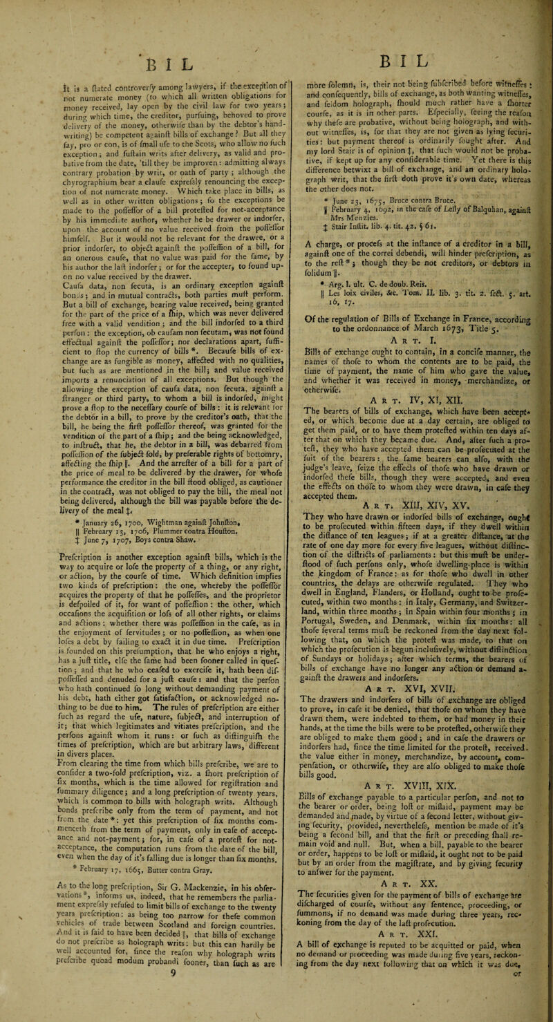 B I L B I L It is a dated controversy among lawyers, if the exception of rot numerate money (to which all written obligations for money received, lay open by the civil law for two years; during which time, the creditor, purfuing, behoved to prove delivery of the money, otherwife than by the debtor’s hand¬ writing) be competent againft hills of exchange ? But all they fay, pro or con, is of fmall ufe to the Scots, who allow no fuch exception ; and fuftain writs after delivery, as valid and pro¬ bative from the date, ’till they be improven: admitting always contrary probation by writ, or oath of party ; although the chyrographium bear a claufe exprefslv renouncing the excep¬ tion of not numerate money. Which take place in bills, as well as in other written obligations; fo the exceptions be made to the poflefTor of a bill protefted for not-acceptance by his immediate author whether he be drawer or indorfer, upon the account of no value received from the poflefTor himfelf. But it would not be relevant for the drawee, or a prior indorfer, to object againft the pofleffion of a bill, for an onerous caufe, that no value was paid for the fame, by his author the laft indorfer ; or for the accepter, to found up¬ on no value received by the drawer. Caufa data, non fecuta, is an ordinary exception againft bonds; and in mutual contradfs, both parties mult perform. But a bill of exchange, bearing value received, being granted for the part of the price of a fhip, which was never delivered free with a valid vendition ; and the bill indorfed to a third perfon : the exception, ob caufam non fecutam^ Was riot found effe&ual againft the poflefTor; nor declarations apart, fuffi- cient to flop the currency of bills *. Becaufe bills of ex¬ change are as fungible as money, affetfted with no qualities, but fuch as are mentioned .in the bill; and value received imports a renunciation of all exceptions* But though the allowing the exception of caufa data, non fecuta, againft a ftranger or third party, to whom a bill is indorfed, might prove a flop to the neceffary courfe of bills : it is relevant for the debtor in a bill, to prove by the creditor’s oath, that the bill, he being the firft: poflefTor thereof, was granted for the vendition of the part of a fhip; and the being acknowledged, to inftrudi, that he, the debtor in a bill, was debarred from pofleffion of the fubjedt fold, by preferable rights of bottomry, affedting the fhip ||. And the arrefter of a bill for a part of the price of meal to be delivered by the drawer, for whofe performance the creditor in the bill ftood obliged, as cautioner in the contradf, was not obliged to pay the bill, the meal not being delivered, although the bill was payable before the de¬ livery of the meal J. * January 26, 1700, Wightman againft Johnfton, || February 13, 1706, Plummer contra Houfton. J June 7, 1707, Boys contra Shaw. Prefcription is another exception againft bills, which is the way to acquire or lofe the property of a thing, or any right, or adlion, by the courfe of time. Which definition implies two kinds of prefcription: the one, whereby the pofleflor acquires the property of that he poflefles, and the proprietor is defpoiled of it, for want of pofleflion : the other, which occafions the acquifxtion or lofs of all other rights, or claims and adfions: whether there was pofleflion in the cafe, as in the enjoyment of fervitudes; or no pofleffion, as when one lofes a debt by failing to exadf it in due time. Prefcription is founded on this prefumption, that he who enjoys a right, has a juft title, elfe the fame had been fooner called in quef- tion; and that he who ceafed to exercife it, hath been dif- poflefled and denuded for a juft caufe: and that the perfon who hath continued fo long without demanding payment of bis debt, hath either got fatisfa&ion, or acknowledged no¬ thing to be due to him. The rules of prefcription are either fuch as regard the ufe, nature, fubjett, and interruption of it; that which legitimates and vitiates prefcription, and the perfons againft whom it runs: or fuch as diftinguifh the times of prefcription, which are but arbitrary laws, different in divers places. From clearing the time from which bills prefcribe, we are to confider a two-fold prefcription, viz. a fhort prefcription of fix months, which is the time allowed for regiftration and fummary diligence; and a long prefcription of twenty years, which is common to bills with holograph writs. Although bonds prefcribe only from the term of payment, and not from the date*: yet this prefcription of fix months com- menceth from the term of payment, only in cafe of accept¬ ance and not-payment; for, in cafe of a proteft for not- acceptance, the computation runs from the date of the bill, even when the day of it’s falling due is longer than fix months. * February 17, 1665, Butter contra Gray. As to the long prefcription. Sir G. Mackenzie, in his obfer- vations*, informs us, indeed, that he remembers the parlia¬ ment exprefsly refufed to limit bills of exchange to the twenty years prefcription: as being too narrow for thefe common vehicles of trade between Scotland and foreign countries And it is faid to have been decided ||, that bills of exchange do not prelcribe as holograph writs: but this can hardly be well accounted for, fince the reafon why holograph writs prefcribe quoad modum probandi fooner, than fuch as are 9 more folemri, is, their not being fubfcribed before witnefles t and confequently, bills of exchange, as both wanting witnefles, and feidom holograph, ftiould much rather have a fhorter courfe, as it is in other parts. Efpecially, feeing the reafon why thefe are probative, without being holograph, and with¬ out witnefles, is, for that they are not given as lying fecuri- ties: but payment thereof is ordinarily fought after. And my lord Stair is of opinion J, that fuch would not be proba¬ tive, if kept up for any confiderable time. Yet there is this difference betwixt a bill of exchange, and an ordinary holo¬ graph writ, that the firft doth prove it’s own date, whereas the other does not. * June 23, 1675, Bruce contra Bruce. | February 4, 1692, in the cafe of Lefty of Balquhan, againft Mrs Menzies. J Stair Inftit. lib. 4. tit. 42. j 6i. A charge, or procefs at the inftance of a creditor in a bill, againft one of the correi deberidi, will hinder prefcription, as to the reft * } though they be not creditors, or debtors in folidum ||. * Arg. 1. ult. C. de doub. Reis. || Les loix eiviles, &c. Tom. II, lib. 3. tit. z. fer£t. 5. art. 16, 17. Of the regulation of Bills of Exchange in France, according to the ordonnance of March 1673, Title 5. Art. I. Bills of exchange ought to contain, in a concife manner, the names of thofe to whom the contents are to be paid, the time of payment, the name of him who gave the value, and whether it was received in money, -merchandize, ot otherwife. Art. IV, Xr, XII. The bearers of bills of exchange, which have been accept* ed, or which become due at a day certain, are obliged to' get them paid, or to have them protefted within ten days af¬ ter that on which they became due. And, after fuch a pro* teft, they who have accepted them can be profecuted at the fuit of the bearers : the fame bearers can alfo, with the judge’s leave, feize the effeds of thofe who have drawn or indorfed thefe bills, though they were accepted, and even the effe&s on thofe to whom they were drawn, in cafe they accepted them. Art. XIII, XIV, XV. They who have drawn or indorfed bills of exchange, oughl to be profecuted within fifteen days, if they dwell within the diftance of ten leagues; if at a greater diftance, at the rate of one day more for every five leagues, without diftinc- tion of the diftrids of parliaments: but this muft be under- ftood of fuch perfons only, whofe dwelling-place is within the kingdom of France: as for thofe who dwell in other countries, the delays are otherwife regulated. They who dwell in England, Flanders, or Holland, ought to -be prole* cuted, within two months : in Italy, Germany, and Switzer¬ land, within three months; in Spain within four months ' in Portugal, Sweden, and Denmark, within fix months: all thofe feveral terms muft be reckoned from the day next fol¬ lowing that, on which the proteft was made, to that on which the profecution is begun inclufively, without diftindion of Sundays or holidays; after which terms, the bearers of bills of exchange have no longer any adion or demand a- gainft the drawers and indorfers. Art. XVI, XVII. The drawers and indorfers of bills of-exchange are obliged to prove, in cafe it be denied, that thofe on whom they have drawn them, were indebted to them, or had money in their hands, at the time the bills were to be protefted, otherwife they are obliged to make them good ; and in cafe the drawers or indorfers had, fince the time limited for the proteft, received, the value either in money, merchandize, by account* com- penfation, or otherwife, they are alfo obliged to make thofe bills good. Art. XVIII, XrX. Bills of exchange payable to a particular perfon, and not to the bearer or order, being loft or miflaid, payment may be demanded and made, by virtue of a fecond letter, without giv¬ ing fecurity, provided, neverthelefs, mention be made of it’s being a fecond bill, and that the firft or preceding fhall re¬ main void and null. But, when a bill, payable to the bearer or order, happens to be loft or miflaid, it ought not to be paid but by an order from the magiflrate, and by giving fecurity to anfwer for the payment. Art. XX. The fecurities given for the payment of bills of exchange tire difcharged of courfe, without any fentence, proceeding, or fummons, if no demand was made during three years, rec¬ koning from the day of the laft profecution. Art. XXI. A bill of exchange is reputed to be acquitted or paid, when no demand or proceeding was made during, five years, reckon¬ ing from the day next following that on which it was due, or
