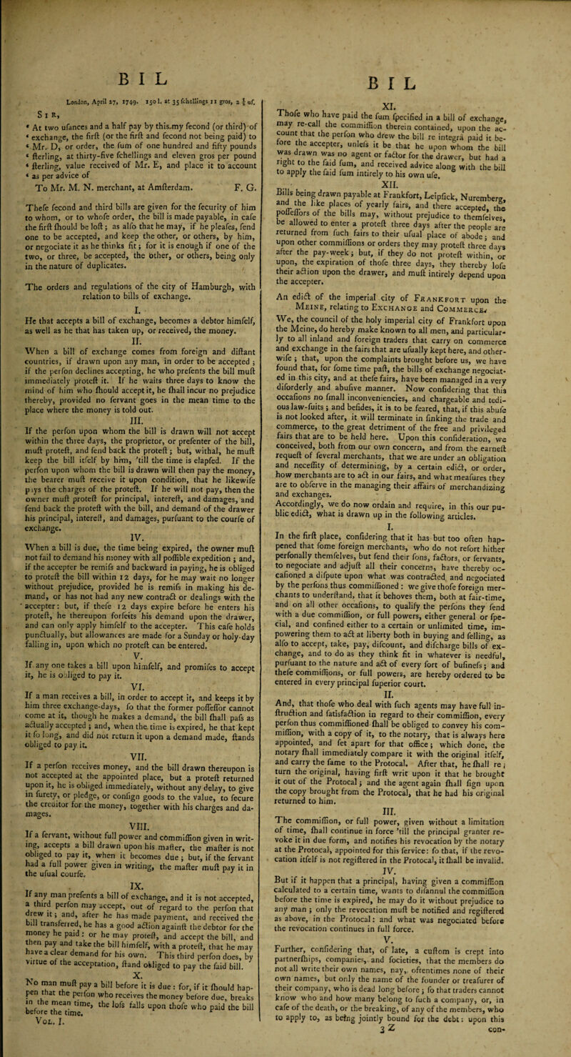 London, April 17, 174.9. J5Q1- at 35 Shellings 11 gios, 2 | uf. S X R, * At two ufances and a half pay by this-my fecond (or third) of « exchange, the firft (or the firft and fecond not being paid) to * Mr. D, or order, the fum of one hundred and fifty pounds « fterling, at thirty-five fchellings and eleven gros per pound « fterling, value received of Mr. E, and place it to account * as per advice of To Mr. M. N. merchant, at Amfterdam. F. G. Thefe fecond and third bills are given for the fecurity of him to whom, or to whofe order, the bill is made payable, in cafe the firft fhould be loft ; as alfo that he may, if he pleafes, fend one to be accepted, and keep the other, or others, by him, or negociate it as he thinks fit; for it is enough if one of the two, or three, be accepted, the bther, or others, being only in the nature of duplicates. The orders and regulations of the city of Hamburgh, with relation to bills of exchange. I. He that accepts a bill of exchange, becomes a debtor himfelf, as well as he that has taken up, or received, the money. II. When a bill of exchange comes from foreign and diftant countries, if drawn upon any man, in order to be accepted ; if the perfon declines accepting, he who prefents the bill muft immediately proteft it. If he waits three days to know the mind of him who fhould accept it, he fhall incur no prejudice thereby, provided no fervant goes in the mean time to the place where the money is told out. III. If the perfon upon whom the bill is drawn will not accept within the three days, the proprietor, or prefenter of the bill, muft proteft, and fend back the proteft; but, withal, he muft keep the bill itfelf by him, ’till the time is elapfed. If the perfon upon whom the bill is drawn will then pay the money, the bearer muft receive it upon condition, that he likewife piys the charges of the proteft. If he will not pay, then the owner muft proteft for principal, intereft, and damages, and fend back the proteft with the bill, and demand of the drawer his principal, intereft, and damages, purfuant to the courfe of exchange. IV. When a bill is due, the time being expired, the owner muft not fail to demand his money with all poffible expedition ; and, if the accepter be remifs and backward in paying, he is obliged to proteft the bill within 12 days, for he may wait no longer without prejudice, provided he is remifs in making his de¬ mand, or has not had any new contrail or dealings with the accepter: but, if thefe 12 days expire before he enters his proteft, he thereupon forfeits his demand upon the drawer, and can only apply himfelf to the accepter. This cafe holds punilually, but allowances are made for a Sunday or holy-day falling in, upon which no proteft can be entered. V. If any one takes a bill upon himfelf, and promifes to accept it, he is obliged to pay it. VI. If a man receives a bill, in order to accept it, and keeps it by him three exchange-days, fo that the former poffeffor cannot come at it, though he makes a demand, the bill (hall pafs as actually accepted ; and, when the time is expired, he that kept it fo long, and did not return it upon a demand made, Hands obliged to pay it. VII. If a perfon receives money, and the bill drawn thereupon is not accepted at the appointed place, but a proteft returned upon it, he is obliged immediately, without any delay, to give in furety, or pledge, or conllgn goods to the value, to fecure the creditor for the money, together with his charges and da¬ mages. VIII. If a fervant, without full power and commiflion given in writ- mg, accepts a bill drawn upon his mafter, the mafter is not obliged to pay it, when it becomes due 5 but, if the fervant had a full power given in writing, the mafter muft pay it in the ufual courfe. IX. ^ man P^ents a bill of exchange, and it is not accepted, a third perfon may accept, out of regard to the perfon that rew it; and, after he has made payment, and received the ill transferred, he has a good ailion againft the debtor for the money he paid : or he may proteft, and accept the bill, and then pay and take the bill himfelf, with a proteft, that he may have a clear demand for his own. This third perfon does, by virtue of the acceptation, ftand obliged to pay the faid bill. XT X* No man muft pay a bill before it is due : for, if it fhould hap¬ pen that the perfon who receives the money before due, breaks in the mean time, the lofs falls upon thofe who paid the bill before the time. r Vol. J. XI. Thofe who have paid the fum fpecified in a bill of exchange, may re-call the commiflion therein contained, upon the ac¬ count that the perfon who drew the bill re Integra paid it be¬ fore the accepter, unlel's it be that he upon whom the bill 'ra*d,raT *as ° aSentJor f^or for the drawer, but had a right to the fa id fum, and received advice along with the bill to apply the faid fum intirely to his own ufe. XIL f™ ,btein^draT W3?'5 ,Frankfort> Ccipfick, Nuremberg, and the like places of yearly fairs, and there accepted, the polleflors of the bills may, without prejudice to themfelves be allowed to enter a proteft three days after the people ar’ returned from fuch fairs to their ufual place of abode j and upon other commiflions or orders they may proteft three’days after the pay- week; but, if they do not proteft within, or upon, the expiration of thofe three days, they thereby ’lofe their atfion upon the drawer, and muft intirely depend upon the accepter. An ednft of the imperial city of Frankfort upon the Meine, relating to Exchange and Commerce^ We, the council of the holy imperial city of Frankfort upon the Meine, do hereby make known to all men, and particular¬ ly to all inland and foreign traders that carry on commerce and exchange in the fairs that are ufually kept here, and other- wife ; that, upon the complaints brought before us, we have found that, for fome time paft, the bills of exchange negociat- ed in this city, and at thefe fairs, have been managed in a very diforderly and abufive manner. Now confidering that this occafions no fmall inconveniencies, and chargeable and tedi¬ ous law-fuits ; and befides, it is to be feared, that, if this abufe is not looked after, it will terminate in finking the trade and commerce, to the great detriment of the free and privileged fairs that are to be held here. Upon this confederation, we conceived, both from our own concern, and from the earneft requeft of feveral merchants, that we are under an obligation and neceffity of determining, by a certain ediil, or order, how merchants are to ad in our fairs, and what meafures they are to obferve in the managing their affairs of merchandizing and exchanges. 0 Accordingly, we do now ordain and require, in this our pu¬ blic edid, what is drawn up in the following articles. I. In the firft place, confidering that it has but too often hap¬ pened that fome foreign merchants, who do not refort hither perfonally themfelves, but fend their fons, fadors, or fervants, to negociate and adjuft all their concerns, have thereby oc- cafioned a difpute upon what was contracted and negociated by the perfons thus commiffioned : we give thofe foreign mer¬ chants to underrtand, that it behoves them, both at fatr-time, and on all other occafions, to qualify the perfons they fend with a due commiflion, or full powers, either general or fpe- cial, and confined either to a certain or unlimited time, im- powering them to ad at liberty both in buying and felling, as alfo to accept, take, pay, difeount, and difeharge bills of ex¬ change, and to do as they think fit in whatever is needful, purfuant to the nature and ad of every fort of bufinefs; and thefe commiflions, or full powers, are hereby ordered to be entered in every principal fuperior court. II. And, that thofe who deal with fuch agents may have full in- ftrudion and fatisfadion in regard to their commiflion, every perfon thus commiflioned fhall be obliged to convey his com— million, with a copy of it, to the notary, that is always here appointed, and fet apart for that office; which done, the notary fhall immediately compare it with the original itfelf, and carry the fame to the Protocal. After that, he fhall re ; turn the original, having firft writ upon it that he brought it out of the Protocal j and the agent again fhall fign upon the copy brought from the Protocal, that he had his original returned to him. in. The commiflion, or full power, given without a limitation of time, fhall continue in force ’till the principal granter re¬ voke it in due form, and notifies his revocation by the notary at the Protocal, appointed for this fervice: fo that, if the revo¬ cation itfelf is not regiftered in the Protocal, it fhall be invalid. JV. But if it happen that a principal, having given a commiflion calculated to a certain time, wants to difannul the commiflion before the time is expired, he may do it without prejudice to any man ; only the revocation muft be notified and regiftered as above, in the Protocal: and what was negociated before the revocation continues in full force. V. Further, confidering that, of late, a cuftom is crept into partnerfhips, companies, and focieties, that the members do not all write their own names, nay,, oftentimes none of their own names, but only the name of the founder or treafurer of their company, who is dead long before j fo that traders cannot know who and how many belong to fuch a company, or, in cafe of the death, or the breaking, of any of the members, who to apply to, as being jointly bound for the debt; upon this