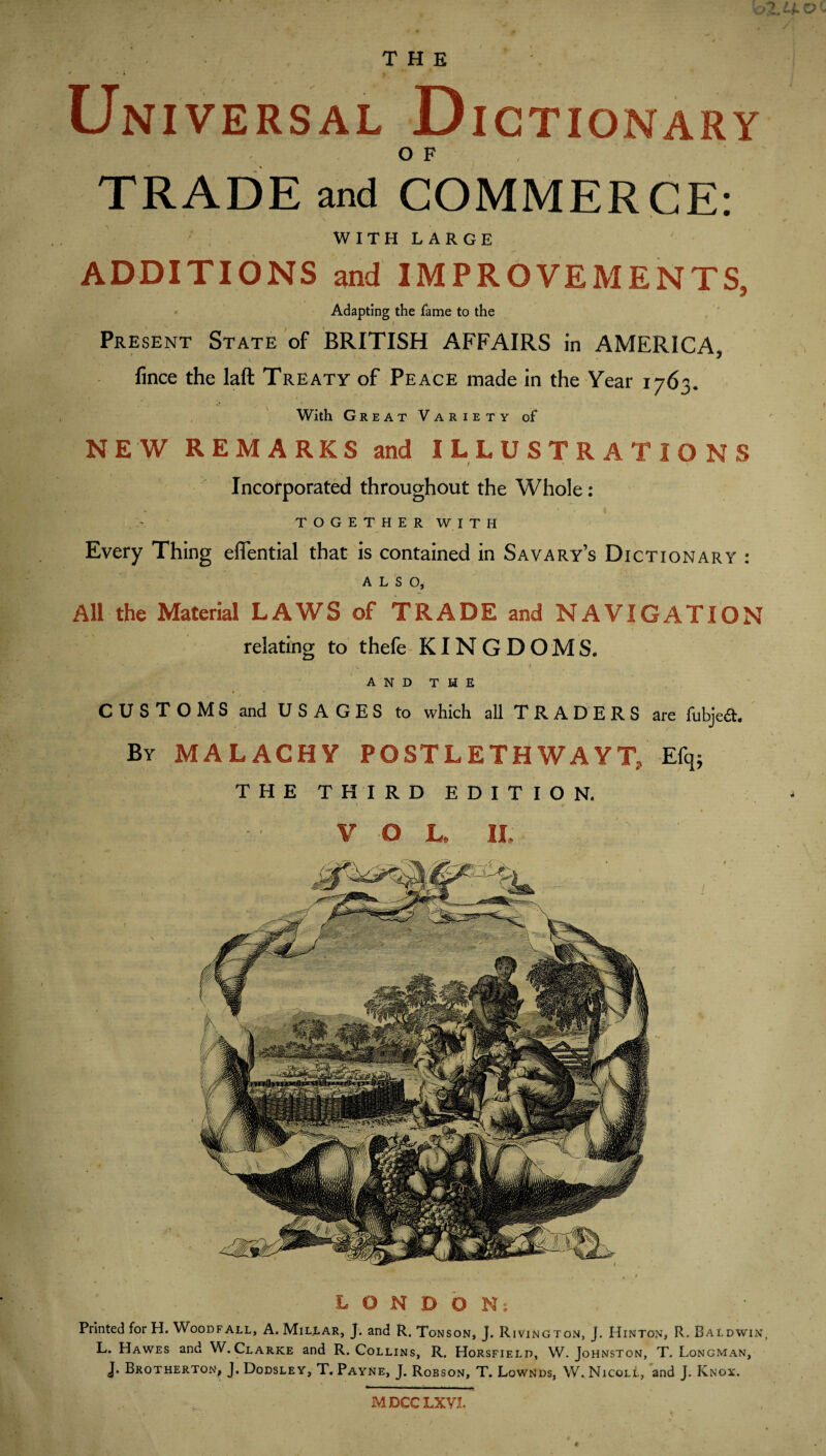 THE Universal D ICTIONARY OF TRADE and COMMERCE: WITHLARGE ADDITIONS and IMPROVEMENTS, - Adapting the fame to the I Present State of BRITISH AFFAIRS in AMERICA, fince the laft Treaty of Peace made in the Year 1763. With Great Variety of NEW REMARKS and ILLUSTRATIONS Incorporated throughout the Whole: TOGETHER WITH Every Thing eflfential that is contained in Savary’s Dictionary : ALSO, All the Material LAWS of TRADE and NAVIGATION relating to thefe- KINGDOMS. * and the CUSTOMS and USAGES to which all TRADERS are fubjeft. By MALACHY POSTLETHWAYT, Efq; THE THIRD EDITION. I V O L. IL LONDON; Printed for H.Woodfall, A. Millar, J. and R. Tonson, J. Rivington, J. Hinton, R. Baldwin L. Hawes and W.Clarke and R. Collins, R. Horsfield, W. Johnston, T. Longman, J. Brotherton, j. Dodsley, T, Payne, J. Robson, T. Lownds, W. Nicoll, and J. Knox. MDCCLXVL