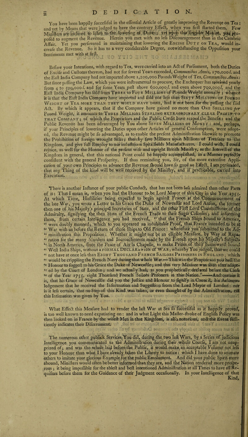 dedication. • • 11 You have been happily fuccefsful in the effential Article of greatly improving the Revenue on Tea : and yet by xVleans that were judged to have the contrary Effedb, when you fird darted them. Few Minifters are inclined to liden to the lowering of Duties j yet upon' thU fingular Maxlni, you pto- pofed to augment the Revenue. Herein you met with no lefs Difeouragement than in the Cambric Affair. Yet you perfevered in maintaining that lowering the Excise Durr on Tea, would in- creafe the Revenue. So it has to a very confiderable Degree, notwithdanding the Oppofition your Sentiments met with at fird. . , . , ... * ' ' .A. Before your Intentions, with regard to Tea, were carried into an Adt of Parliament, both the Duties of Excife and Cudoms thereon, had not for feveral Years exceeded, Communihm Annisy 170,000/. and the Ead India Company had not imported above 1,200,000 Pounds Weight of Tea, Communibus Annis : But fince paffing the Law, which you were indrumental to procure, the Exchequer has received yearly from 4 to 500^000/. and for fome Years pad above 600,090 /, and even above 700,000/. and the Ead India Company has fold from Three to Four Millions of Pounds Weight annually j whence it is that the Ead India Company have imported and fold not lefs than Sixty Millions of Pounds Wei-ght of Tea more than they would have done, had it not been for the paffing the faid Ad;. By which it appears, that if the Company have gained no more than One Shilling Pound Weight, it amounts to Three Millions Sterling extraordinary ctear Profit to that Company ; of which the Proprietors and the Public Credit have reaped the Benefit i and tlije Public Revenue has been advantaged by You above Seven Millions of Money : and, perhaps, if your Principles of lowering the Duties upon other Articles of general Confumption, were adopt¬ ed, the Revenue might be fo advantaged, as to enable the prefent Adminidration likewife to promote the Prohibition of foreign wrought Silks; thereby fave Millions; upon Millions of Treafure to the Kingdom, and give full Employ to our indudrious Spitalfields Mannfadurers. I could wifh, ^ coifid rejoice, as well for the Honour of the prefent wife and upright Brkifll Minidry, as the In-tered of tlw Kingdom in general, that this national Point could be happily accoqaplrfhed, in a Manner perfeidly confident with the general Profperity. If thus reminding you. Sir, of the more extenfive Appli¬ cation of your own Principles to advance the Revenue fhould have fo good an Effect,. I a-m perfuaded, - that any Thing of the kind will be well received by the Mirildry, arid if practicable, carried rintp Execution. , r . j , r ‘ ... - . : i: ■ . Jw i . ‘ t f I ■. i f • ' There is another Indance of your public ConduCl, that has not been lefs admired than other Parts of it: That I mean, is, when you hadTfie, Honour to-be Lord Mayor of this City in the Year 1755. At which Time, Hodillties being expeCted to begin againft-Franpe. at the..Cdmraeneemerit .pf the late War,, you wrote a Letter to his Grace the Dtilie of Newcadle'and Lord A!nfon,, the fdrmer 'then one of his Majedyis principal Secretaries of State, and the other Firft Lord Cothmidioner of the Admiralty, fignifying the then State of the French Trade to their Sii^ar Colonies;. and informing them, from certain Intelligence you had received, ^‘'that the French Ships-fiound to America, “ were doubly manned ; tyhich to you appeared an indubitable Proof, that France intended to be at ** War with us before the Return of thofe ShipS;to Old France: vwhefefdrJe youTubmitted to the‘A^ “ minidration this Propofition: Whether it, might nojt be an eligible Meafiire, by Way of R'epar “ ration for the many Murde,rs and Iricroachments made.by the French upon fijs Majedy’s Subjects “ in North America, fince the Peace of Aix la Chapelle, to make Prizes of-thqfiiymeward-bound ‘'Wed India Ships, without a formal De'clAration of War ; whereby You judged, that we could “ not have at once lefs than Eight Thousand French Sailors Prisoners in England; which “ would be crippling the French Navy durmg that whole War.—•Thisiwaa. tbeTropbfiiiofiyoli/ hadithe ‘‘ Honour to fugged to.his.'Grace the Dukeof Newcadler* and this very Meafure was fooh after addjic-i  ed by the Court of London; and we atdaallylhad',: as,you prophetic'diy:declared before tik CJofe “ of the Year 1755, eight Thoufand French Sailors PrifonerSi in ithiartNation.”—^And;certain:it is, that his Grace of Newcadle did you the Judice andiHonour to ^njfy imCounicih hisi Ackfiqwr-f ledgement that he received the Information and Suggediom from the Lord Mayor of Londori: nor is it lefs certain, that no Step of this. Kind was taken, or even thought of by the Adminidrationy-rili this Intimation was given by You. i r.-i- r i What Effed this Meafure had to render the lad War at Sea fo' fuccHsTul as it happily proved, is too well known to need expatiating on: and in what Light this Mader-droke of Englifh Policy was then looked on in France by the wifed Men in that Kingdoisn^ is alfa notorious, and' thic Event fuffi- ciently indicates their Difcernment; ' ri . . : • ' : a 3- \ j. . The numerous other pufilick Se.rvicc&r'You did, durihg'the two lad Wars, by a Series of judicious Intelligence you communicated to the Admi,nidra|tibh duriug their Ayhole Courfe, I am not unap¬ prized of; and was the whol'e laid befpreThe Public,, it ,would makefan acceptable Volume not lefs to your Honour than what. I have already , taken the Lib.erty to notice: which I have done to animate others to imitate your glorious Example for the public Emolument. And did your public Spirit more abound, Miniders would often be better informed than they are, and the Nation rendered more profpe- rous; it being impoffible for the abled and bed intentioned Adminidration at all Times to have ail Re- quifites before them for the Guidance of their Judgment occafionally. In your Intelligence of that Kind,