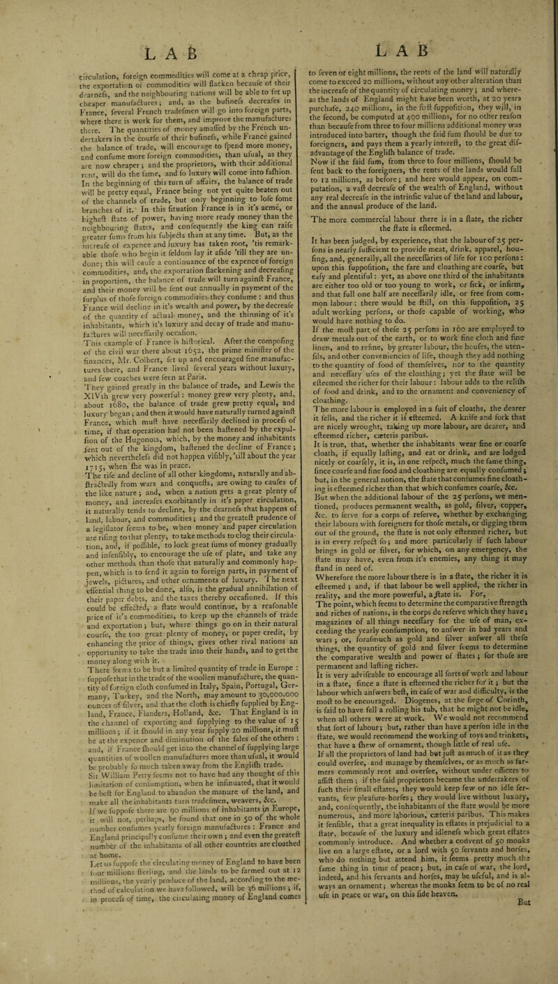 cfrcuiation, foreign commodities will cofne at a cheap price, the exportation ot commodities will flacken becaufe of their dearnefs, and the neighbouring nations will be able to let up cheaper manuta£luresand, as the biilinefs decreafes in France, feveral French tradefmen will go into foreign parts, where there is work for them, and improve the manufadlures there. The quantities of money amalled by the French un¬ dertakers in the courfe of their bufinefs, while France gained the balance of trade, will encourage to fpend more money, and confume more foreign commodities, than ufual, as they are now cheaper; and the proprietors, with their additional rent, will do the fame, and (b luxury will come into fafhion. In the beginning of this turn of affairs, the balance of trade will be pretty eq'ual, France being not yet quite beaten out of the channels of trade, but only beginning to lofe fome branches of it.' In this fituation France is in it’s acme, or hi'^heft ftate of power, having more ready money than the ne'ighbouring Hates, and confequently the king can raife greater fums^from his fubjeas than at anytime. But, as the increafe of expence and luxury has taken root, tis remark¬ able thofe who begin it feldom lay it afide ’till they are un¬ done; this wiil caufe a continuance of the expence of foreign comrtiodities, and, the exportation Hackening and decreafing in proportion, the balance of trade will turnagainft France, and their money will be lent out annually in payment of the lurp'.us of thofe foreign commodities.they confume: and thus France v/ill decline in it’s wealth and power, by thedecreafe of the Quantity of adluab money, and the thinning of its inhabitants, which it’s luxury and decay of trade and manu- failures will necefl'arily occalion. This example of France is hiftorical. After the compofmg of the civil war there about 1652, the prime minifler of the finances, Mr, Colbert, let up and encouraged fine manufac¬ tures there, and France lived feveral years without luxury, and few coaches were feen at Paris. They gained areatly in the balance of trade, and Lewis the XIV th grew very powerful: money grew very plenty, and, about 1680, the balance of trade grew pretty equal, and luxury began ; and then itwould have naturally turned againft France, which muft have neceflarily declined in procefs of time, if that operation had not been haftened by the expul- fion of the Hugonots, which, by the money and inhabitants Lent out of the kingdom, haftened the decline of France; which neverthelefs did not happen vifibly,’till about the year 1715, when fhe was in peace. The rife and decline of all other kingdoms, naturally and ab- ftradfedly from wars and conquefts, are owing to caufes of the like nature ; and, when a nation gets a great plenty of money, and increafes exorbitantly in it’s paper circulation, it naturally tends to decline, by the dearnefs that happens of land, labour, and commodities ; and the greateft prudence of a lecriflator feems to be, when money'and paper circulation are nfin^- to that plenty, to take methods to clog their circula¬ tion, and, if poffible/to lock great fums of money gradually and infenfibly, to encourage the ufe of plate, and take any other methods than thofe that naturally and commonly hap¬ pen, which is to fend it again to foreign parts, in payment of jewels, pidures, and other ornaments of luxury, i he next eftential thing to be done, alfo, is the gradual annihilation of their paper debts, and the taxes thereby occafioned. If this could be efteded, a ftate would continue, by a reafonable price of it’s commodities, to keep up the channels of trade and exportation; but, where things go on in their natural courfe, the too great plenty of money, or paper credit, by enhancing the price of things, gives other rival nations an opportunity to take the trade into their hands, and to get the money along with it. There feems to be but a limited quantity of trade in Europe : fuppofethatinthetradeof the woollen manufadure, the quan¬ tity of foreign cloth confumed in Italy, Spain, Portugal, Ger¬ many, Turkey, and the North, may amount to 30,000,000 ounces of filver, and that the cloth is chiefly fuppHed by Eng¬ land, France, Flanders, Holland, &c. That England is in the channel of exporting and fupplying to the value of 15 millions ; if it fhould in any year fupply 20 millions, it muft be at the expence and diminution of the fales of the others : and, if France fhould get into the channel of fupplying large quantities of w’oollen manufadures more than ufual, it would be probably fo much taken away from the Ffnglilh trade. Sir William Petty feems not to have had any thought of this limitation of conluinption, when he infinuated, that itwould he heft for England to abandon the manure of the land, and make all the inhabitants turn tradefmen, weavers, _&:c. If we fuppofe there are go millions of inhabitants In Europe, it will not, perhaps, be found that one in 50 of the whole number confumes yearly foreign manufadures : France and England principally confume their own ; and even the greateft number of the inhabitants of all other countries arecloathed at home. Ivct us fuppofe the circulating money of England to have been four millions ftcrling, and the lands to be farmed out at 12 millions, the yearly produce of the land, according to the me¬ thod of calcuFuIon we have followed, will be 36 millions ; if, in procefs of time, the ciiculating money ot England comes to feven or eight millions, the rents of the land will naturdiy come to exceed 20 millions, without any other alteration thart the increafe of the quantity of circulating money; and where¬ as the lands of England might have been worth, at 20 years purchafe, 240 millions, in the firft fuppofition, they will, in the fecond, be computed at 400 millions, for no other reafon than becaufe from three to four millions additional money was introduced into barter, though the faid fum flrould be due ter foreigners, and pays them a yearly intereft, to the great dif- advantageof the Englifti balance of trade. Now if the faid fum, from three to four millions, fliould be fent back to the foreigners, the rents of the lands would fall to 12 millions, as before; and here would appear, on com¬ putation, a vaft decreafe of the wealth of England, without any real decreafe in the intrinfic value of the land and labour, and the annual produce of the land. The more commercial labour there is in a ftate, the richer the ftate is efteemed. It has been judged, by experience, that the labour of 25 per- fons is nearly fulficient to provide meat, drink, apparel, hou- fing, and, generally, all the necellaries of life for 100 perfons: upon this fuppofition, the fare and cloathing are coarfe, but eafy and plentiful : yet, as above one third of the inhabitants are either too old or too young to work, or fick, or infirm, and that full one half are neceiTarily idle, or free from com¬ mon labour: there would be ftill, on this fuppofition, 25 adult working perfons, or thofe capable of working, who would have nothing to do. If the moft part, of thefe 25 perfons in 160 are em.ployed to draw metals out of the earth, or to work fine cloth and fine linen, and to refine, by greater labour, the heufes, the uten- fils, and other conveniencies of life, though they add nothing to the quantity of food of themfelves, nOr to the quantity and neceflary' ufes of the cloathing; y^et tlie ftate wiil be efteemed the richer for their labour : labour adds to the relifti of food and drink, and to the ornament and conveniency of cloathing. The more labour is employed in a fuit of cloaths, the dearer it fells, and the richer it is efteemed. A knife and fork that are nicely wrought, taking up more labour, are dearer, and efteemed richer, eseteris paribus. It is true, that, whether the inhabitants wear fine or coarfe cloatb, if equally lafting, and eat or drink, and are lodged nicely or coarfely, it is, in one refpedi, much the fame thing, Iince coarfe and fine food and cloathing are equally confumed; but, in the general notion, the ftate that confumes fine cloaih- ing is efteemed richer than that which confumes coarfe, &c. But when the additional labour of the 25 perfons, we men¬ tioned, produces permanent wealth, as gold, filver, copper, &c. to ferve for a corps of referve, whether by exchanging their labours with foreigners for thofe metals, or digging them out of the ground, the ftate is not only efteemed richer, but is in every refped fo; and more particularly if fuch labour brings in gold or filver, for which, on any emergency, the ftate may have, even from it’s enemies, any thing it may ftand in need of. Wherefore the more labour there is in a ftate, the richer it is efteemed; and, if that labour be well applied, the richer in reality, and the more powerful, a jiate is. For, The point, which feems to determine the comparative ftrength and riches of nations, is the corps de referve which they have; magazines of all things neceflary for the ufe of man, ex¬ ceeding the yearly conlumption, to anfwer in bad years and wars ; or, forafmuch as gold and filver anfwer all thefe things, the quantity of gold and filver feems to determine the comparative wealth and power of ftates; for thofe are permanent and lafting riches. It is very advifeable to encourage all forts of wprk and labour in a ftate, fince a ftate is efteemed the richer for it ; but the labour which anfwers heft, in cafe of war and difficulty, is the moft to be encouraged. Diogenes, at the fiege of Corinth, is faid to have fell a rolling his tub, that he might not he idle, when all others were at work. We would not recommend that fort of labour; but, rather than have aperfon idle in the ftate, we would recommend the working of toys and trinkets, that have a Ihew of ornament, though little of real ufe. If all the proprietors of land had but juft as much of it as they could overfee, and manage by themfelves, or as much as far¬ mers commonly rent and overfee, without under officers to affift them ; if the faid proprietors became the undertakers of fuch their fmall eftates, they would keep few or no idle fer- . vants, few pleafure-horfes ; they would live without luxury, and, confequently, the inhabitants of the ftate would be more numerous, and more laborious, ceteris paribus. This makes it fenfible, that a great inequality in eftates is prejudicial to a ftate, becaufe of the luxury and idlenefs which great eftates commonly introduce. And whether a convent of 50 monks live on a large eftate, or a lord with 50 fervants and horfes, who do nothing but attend him, it feems pretty much the fame thing in time of peace; but, in cafe ot war, the lord, indeed, and his fervants and horfes, may be ufcful, and is al¬ ways an ornament; whereas the monks feem to be of no real ufe in peace or war, on this fide heaven.