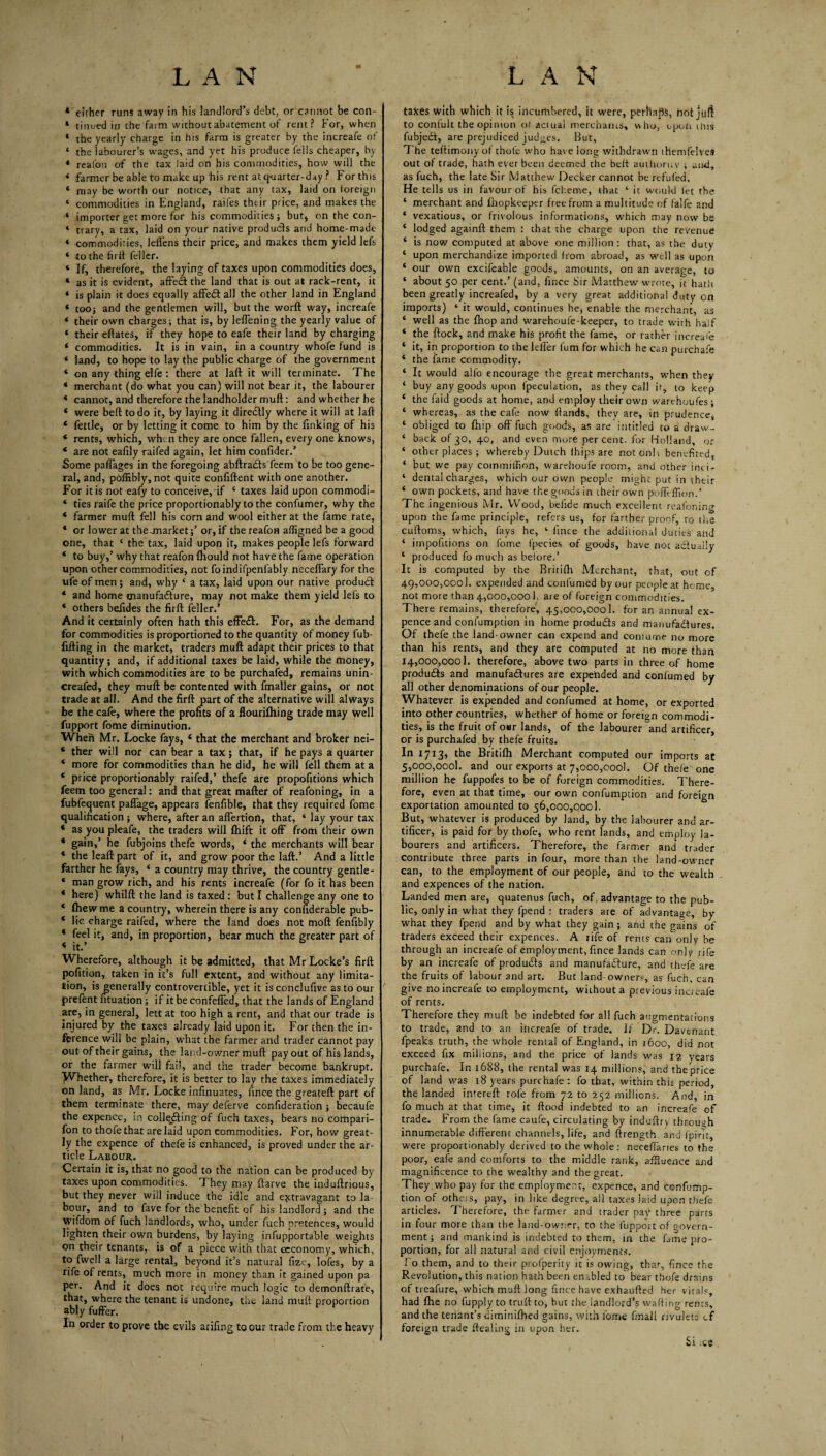 * either runs away in his landlord’s debt, or cannot be con- * tinued in the faim without abatement of rent? For, when * the yearly charge in his farm is greater by the increafe of ‘ the labourer’s wages, and yet his produce fells cheaper, by * reafon of the tax laid on his commodities, how will the ‘ farmer be able to make up his rent at q-uarter-day ? For this ‘ may be worth our notice, that any tax, laid on foreign ‘ commodities in England, raifes their price, and makes the ‘ importer get more for his commodities ; but, on the con- ‘ trary, a tax, laid on your native products and home-made * commodities, lelfens their price, and makes them yield lefs ‘ to the firft feller. ‘ If, therefore, the laying of taxes upon commodities does, ‘ as it is evident, affect the land that is out at rack-rent, it * is plain it does equally affedf all the other land in England * toO} and the gentlemen will, but the worft way, increafe * their own charges; that is, by leffening the yearly value of ‘ their eftates, if they hope to eafe their land by charging ‘ commodities. It is in vain, in a country whofe fund is ‘ land, to hope to lay the public charge of the government ‘ on any thing elfe : there at laft it will terminate. The * merchant (do what you can) will not bear it, the labourer * cannot, and therefore the landholder muft: and whether he ‘ were bed to do it, by laying it diredlly where it will at laft ‘ fettle, or by letting it come to him by the finking of his * rents, which, when they are once fallen, every one knows, * are not eafily raifed again, let him confider.’ Some paffages in the foregoing abftrafls feem to be too gene¬ ral, and, poffibly, not quite confiftent with one another. For it is not eafy to conceive, if ‘ taxes laid upon commodi- ‘ ties raife the price proportionably tothe confumer, why the ‘ farmer muft fell his corn and wool either at the fame rate, ‘ or lower at theunarket;’ or, if the reafon afligned be a good one, that ‘ the tax, laid upon it, makes people lefs forward ‘ to buy,’ why that reafon fhould not have the fame operation upon other commodities, not foindifpenfably necelfary for the ufe of men; and, why ‘ a tax, laid upon our native produdf * and home tnanufadlure, may not make them yield lefs to * others befides the firft feller.’ And it certainly often hath this effe£i:. For, as the demand for commodities is proportioned to the quantity of money fub- fifting in the market, traders muft: adapt their prices to that quantity; and, if additional taxes be laid, while the money, with which commodities are to be purchafed, remains unin- creafed, they muft be contented with fmaller gains, or not trade at all. And the firft part of the alternative will always be the cafe, where the profits of a flourifliing trade may well fupport fome diminution. When Mr. Locke fays, ‘ that the merchant and broker nei- ‘ ther will nor can bear a tax; that, if he pays a quarter * more for commodities than he did, he will fell them at a ‘ price proportionably raifed,’ thefe are propofitions which feem too general: and that great matter of reafoning, in a fubfequent paffage, appears (enfible, that they required fome qualification ; where, after an alfertion, that, ‘ lay your tax * as you pleafe, the traders will Ihift it off from their own ‘ gain,’ he fubjoins thefe words, ‘ the merchants will bear ‘ the leatt part of it, and grow poor the latt.’ And a little farther he fays, ‘ a country may thrive, the country gentle- ‘ man grow rich, and his rents increafe (for fo it has been * here) whiltt the land is taxed; but I challenge any one to ‘ fhewme a country, wherein there is any confiderable pub- ‘ lie charge raifed, where the land does not mott fenfibly ‘ feel it, and, in proportion, bear much the greater part of * it.’ Wherefore, although it be admitted, that Mr Locke’s firft pofition, taken in it’s full extent, and without any limita¬ tion, is generally controvertible, yet it isconclufive as to our prelent fituation; if it be confelfed, that the lands of England are, in general, lett at too high a rent, and that our trade is injured by the taxes already laid upon it. For then the in- fprence will be plain, what the farmer and trader cannot pay out of their gains, the land-owner muft pay out of his lands, or the farmer will fail, and the trader become bankrupt. Whether, therefore, it is better to lay the taxes immediately on land, as Mr. Locke infinuates, fince the greateft part of them terminate there, may deferve confideration; becaufe the expence, in cohering of fuch taxes, bears no compari- fon to thofethat are laid upon commodities. For, how great¬ ly the expence of thefe is enhanced, is proved under the ar¬ ticle Labour. Certain it is, that no good to the nation can be produced by taxes upon commodities. They may ftarve the induftrious, but they never will induce the idle and ejetravagant to la¬ bour, and to fave for the benefit of his landlord; and the wifdom of fuch landlords, who, under fuch pretences, would lighten their own burdens, by laying infupportable weights on their tenants, is of a piece with that ccconomy, which, to fwell a large rental, beyond it’s natural fize, lofes, by a rife of rents, much more in money than it gained upon pa per. And it does not require much logic to demonftrate, that, where the tenant is undone, the land muft proportion ably fuffer. In order to prove the evils arifing to our trade from the heavy taxes with which it is incurhbered, it were, perhaps, hot juft to conlult the opinion o( actual merchaius, who, upon ihis fubjedf, are prejudiced judges. But, The teftimony of thofc w'ho have long withdrawn ihemfelves out ot trade, hath ever been deemed the belt auilioruv ; and, as fuch, the late Sir Matthew Decker cannot be rtfufed. He tells us in favour of his fcheme, that ‘ it would let the ‘ merchant and Ihopkeeptr free from a multitude of falfe and * vexatious, or frivolous informations, which may now be ‘ lodged againft them : that the charge upon the revenue ‘ is now computed at above one million : that, as the duty ‘ upon merchandize imported from abroad, as w'ell as upon ‘ our own excifeable goods, amounts, on an average, to ‘ about 50 per cent.’ (and, fince Sir Matthew wrote, Tt hatli been greatly increafed, by a very great additional duty on imports) ‘ it would, continues he, enable the merchant, as ‘ well as the fhop and warehoufe-keeper, to trade with half ‘ the ftock, and make his profit the fame, or rather increase ‘ it, in proportion to the lelfer fum for which he can purchafe ‘ the fame commodity. ‘ It would alfo encourage the great merchants, w'hen they ‘ buy any goods upon fpeculation, as they call it, to keep ‘ the faid goods at home, and employ their own warehoufes; ‘ whereas, as the cafe now ftands, they are, in prudence, ‘ obliged to Ihip off fuch gc.ods, as are intitled to a draw- ‘ back of30, 40, and even morC percent, for Holland, or ‘ other places ; whereby Dutch Ihips are noton!\ benefited, ‘ but we pay commilTion, warehoufe room, and other inci:- ‘ dental charges, which our ov/n people might put in their ‘ own pockets, and have the goods in their own poftt fllon.’ The ingenious Mr. VV^ood, beilde much excelleni reafoning upon the fame principle, refers us, for farther proof, to the cuftoms, which, fays he, ‘ fince the additional duties and ‘ impofitions on fome fpecies of goods, have not adually ‘ produced fo much as before.’ It is computed by the Britifh Merchant, that, out of 49,000,000). expended and confumed by our people at home, not more than 4,000,0001, are of foreign commodities. There remains, therefore, 45,000,000!. for an annual ex¬ pence and confumption in home produdls and manufadfures. Of thefe the land-owner can expend and coniume no more than his rents, and they are computed at no more than J4 ,000,0001. therefore, above two parts in three of home produdfs and manufadlures are expended and confumed by all other denominations of our people. Whatever is expended and confumed at home, or exported into other countries, whether of home or foreign commodi¬ ties, is the fruit of our lands, of the labourer and artificer, or is purchafed by thefe fruits. In 1713, the Britifh Merchant computed our imports at 5,ooo,oool. and our exports at 7,000,0001. Of thefe one million he fuppofes to be of foreign commodities. There¬ fore, even at that time, our own confumption and foreign exportation amounted to 56,000,000!. But, whatever is produced by land, by the labourer and ar¬ tificer, is paid for by thofe, who rent lands, and employ la¬ bourers and artificers. Therefore, the farmer and trader contribute three parts in four, more than the land-owner can, to the employment of our people, and to the wealth and expences of the nation. Landed men are, quatenus fuch, of, advantage to the pub¬ lic, only in what they fpend : traders are of advantage, by what they fpend and by what they gain ; and the gains of traders exceed their expences. A rife of rents can only be through an increafe of employment, fince lands can only rife by an increafe of produds and manufadure, and thefe are the fruits of labour and art. But land owners, as fuch, can give no increafe to employment, without a previous incieafe of rents. Therefore they muft be indebted for all fuch augmentations to trade, and to an increafe of trade, if Dr. Davenant fpeaks truth, the whole rental of England, in 1600, did not exceed fix millions, and the price of lands was 12 years purchafe. In 1688, the rental was 14 millions, and the price of land was 18 years purchafe : fo that, within this period, the landed intereft rofe from 72 to 252 millions. And, in fo much at that time, it flood indebted to an increafe of trade. From the fame caufe, circulating by induftry through innumerable different channels, life, and ftrength and fpirlt, were proportionably derived to the whole: neceftanes to the poor, eafe and comforts to the middle rank, affluence and magnificence to the wealthy and the great. They who pay for the employment, expence, and Confump¬ tion of others, pay, in like degree, all taxes laid upon thefe articles. Therefore, the farmer and trader naV three parts in four more than the land-owner, to the fupport of govern¬ ment; and mankind is indebted to them, in the fame pro¬ portion, for all natural and civil enjoyments, f o them, and to their profperiiy it is owing, thar, fince the Revolution, this nation hath been enabled to bear thofe drains of treafure, which muft long fince have exhaufted her vitals, had ftie no fupply to truft to, but tlie landlord’s wafting rents, and the tenant’s dimiriifhed gains, with fome fmall rivulets cf foreign trade ftealing in upon her. Si .ce