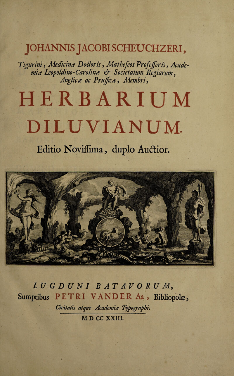 J OH ANNIS J ACOBISCHEU CHZERI, Tigurini, Medicina Doiloris, Matbefeos Profefforis, Acade¬ mia Leopoldino-Carolina & Societatum Regiarum, Anglica ac Prujjica, Membri, HERBARIUM M D CC XXIII.