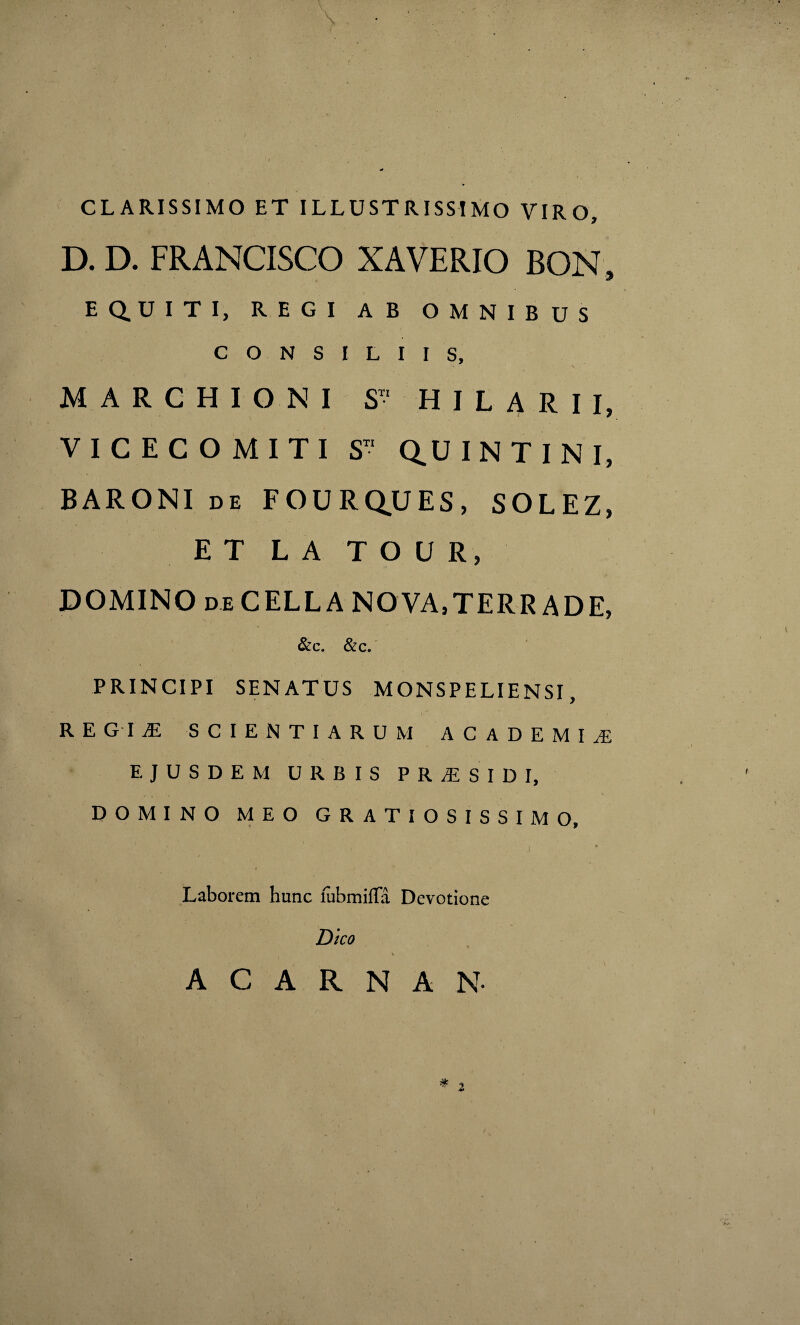 \ CLARISSIMO ET ILLUSTRISSIMO VIRO, D. D. FRANCISCO XAVERIO BON, EQUITI, REGI AB OMNIBUS CONSILIIS, \ MARCHIGNI S H I L A R I I, VICECOMITI ST‘ Q.UINTINI, BARONI de FOURQUES, SOLEZ, ET L A T O U R, DOMINO deCELLA NOVA,TERRADE, &c. &c. PRINCIPI SENATUS MONSPELIENSI, REGIAL SCIENTIARUM ACADEMIA EJUSDEM URBIS PRAESIDI, DOMINO MEO GRATIOSISSIMO, Laborem hunc lubmilTa Devotione Dico ACARNAN *