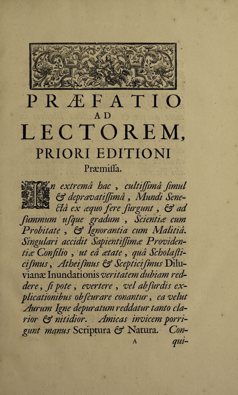 * PRIORI EDITIONI Prasmifla. f ' « n extrema hac , cultijfma fimul & depravatijfima , Mundi Sene- Ad ex cequo fere furgunt, 6^ 'ad fummum ufque gradum , Scienti ce cum Probitate , 6^ Ignorantia cum Malitia. Singulari accidit Sapientijfmce Providen¬ ti ce Confilio , 'ut ea cetate, Scholafi- cifmus, Atheifmus & Scepticifmus Dilu- vianse Inundationis veritatem dubiam red¬ dere , fi pote , evertere , vel ab fur dis ex¬ plicationibus obfcurare conantur, ^ vi/0/ Aurum Igne depuratum reddatur tanto cla¬ rior & nitidior. Amicas invicem porri¬ gunt manus Scriptura & Natura. Con-