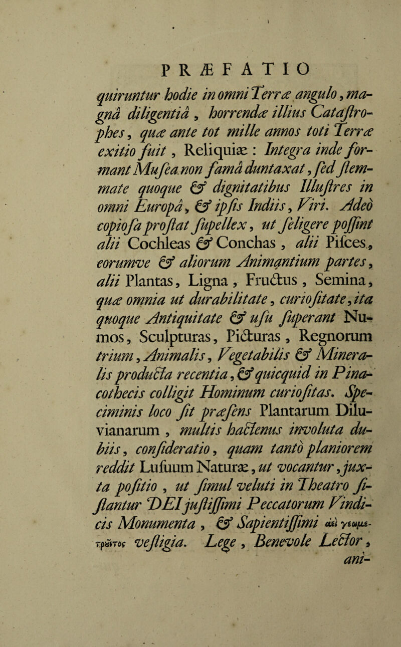 PR^F ATIO quiruntur hodie in omni Terree angulo, ma¬ gna diligentia , horrenda illius Catafro- phes, qua ante tot mille annos toti Terra exitio fuit, Reliquias : Integra inde for¬ mant Mufeanon famH duntaxat, fedJlem- mate quoque & dignitatibus llluftres in omni Europa, & ipfis Indiis, Viri. Adeo copiofa proflat fupellex, ut feligere pojflnt alii Cochleas & Conchas , alii Pifces, eorumve & aliorum Animantium partes, alii Plantas, Ligna , Fru&us , Semina, qua omnia ut durabilitate, curiofitate^ita quoque Antiquitate & ufu Juperant Nu- mos, Sculpturas, Pi&uras, Regnorum trium, Animalis, Vegetabilis & Minera¬ lis produSla recentia, & quicquid in Pina¬ cothecis colligit Hominum cur io fit as. Spe¬ ciminis loco ft prafens Plantarum Dilu- vianarum , multis haclenus inevoluta du¬ biis , confideratio, quam tanto planiorem reddit Lufuum Naturae, ut vocantur ^ jux¬ ta pofitio , ut fimul veluti in Theatro fi- fantur T)EIjufifflmi Peccatorum Vindi¬ cis Monumenta, & Sapientijflmi cui ytoofjLe- rpavTo? vefigia. Lege , Benevole Eetlor, ani- 4-- ' f* ' \