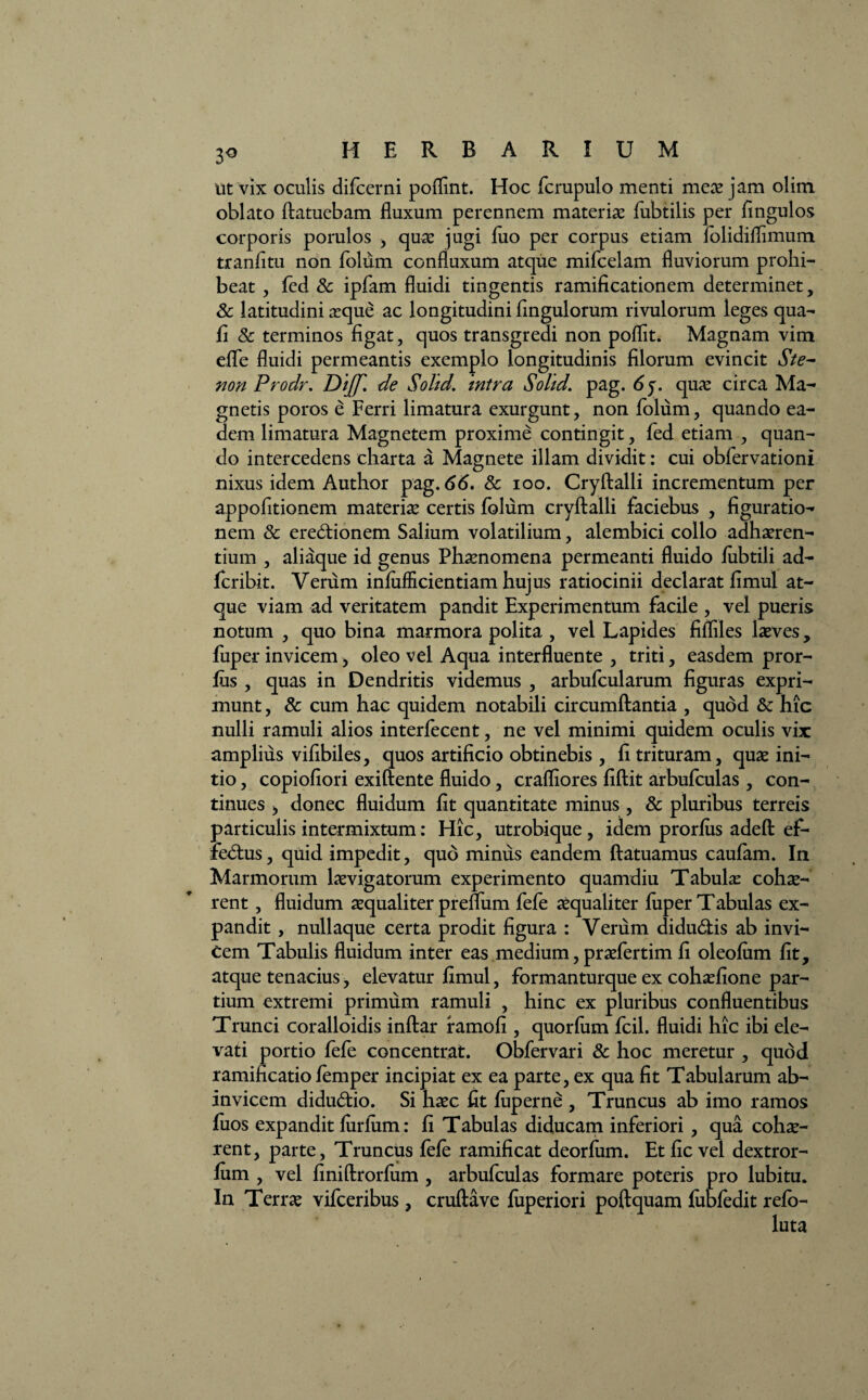 ut vix oculis difcerni poflint. Hoc fcrupulo menti mex jam olim oblato ftatuebam fluxum perennem materiae fubtilis per Angulos corporis porulos , quae jugi jfuo per corpus etiam folidifflmum tranfitu non foliim confluxum atque mifcelam fluviorum prohi¬ beat , fed & ipfam fluidi tingentis ramificationem determinet, 8c latitudini aeque ac longitudini Angulorum rivulorum leges qua- A & terminos Agat, quos transgredi non poflit. Magnam vim effe fluidi permeantis exemplo longitudinis Alorum evincit Ste- non Prodr. Di(f. de Solid. intra Solid. pag. 6$. quae circa Ma¬ gnetis poros e Ferri limatura exurgunt, non folum, quando ea¬ dem limatura Magnetem proxime contingit, fed etiam , quan¬ do intercedens charta a Magnete illam dividit: cui obfervationi nixus idem Author pag. 66. Sc ioo. Cryftalli incrementum per appoAtionem materiae certis folum cryftalli faciebus , Aguratio- nem & eredtionem Salium volatilium, alembici collo adhaeren¬ tium , aliaque id genus Phaenomena permeanti fluido fiibtili ad- fcribit. Verum inflifficientiam hujus ratiocinii declarat flmul at¬ que viam ad veritatem pandit Experimentum facile , vel pueris notum , quo bina marmora polita , vel Lapides flfflles laeves, fuper invicem, oleo vel Aqua interfluente , triti, easdem pror- ftis , quas in Dendritis videmus , arbufcularum flguras expri¬ munt , & cum hac quidem notabili circumflantia , quod & hic nulli ramuli alios interfecent, ne vel minimi quidem oculis vix amplius vifibiles, quos artiftcio obtinebis , A trituram, quae ini¬ tio , copioAori exiftente fluido, crafflores fiftit arbufculas, con¬ tinues > donec fluidum At quantitate minus , & pluribus terreis particulis intermixtum: Hic, utrobique , idem prorfus adeft ef- fedtus, quid impedit, quo minus eandem ftatuamus caufam. In Marmorum laevigatorum experimento quamdiu Tabulae cohae¬ rent , fluidum aequaliter preflum fefe aequaliter fuper Tabulas ex¬ pandit , nullaque certa prodit flgura : Verum didudtis ab invi¬ cem Tabulis fluidum inter eas medium, praefertim A oleofum At, atque tenacius, elevatur flmul, formanturque ex cohaeflone par¬ tium extremi primum ramuli , hinc ex pluribus confluentibus Trunci coralloidis inftar ramofl , quorfum fcil. fluidi hic ibi ele¬ vati portio fefe concentrat. Obfervari & hoc meretur , quod ramiflcatio femper incipiat ex ea parte, ex qua At Tabularum ab- invicem didu&io. Si haec At fuperne , Truncus ab imo ramos fuos expandit furfum: ft Tabulas diducam inferiori , qua cohae¬ rent, parte. Truncus fefe ramiflcat deorfum. Et Ac vel dextror- flim , vel Aniftrorfum , arbufculas formare poteris pro lubitu. In Terrae vifceribus, cruftave fuperiori poftquam Aibfedit refo- luta