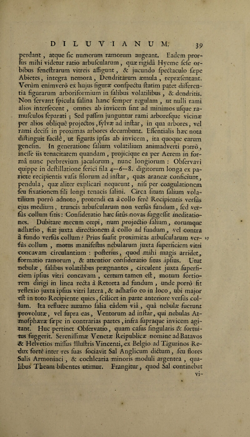 perdant , atque fic numerum ramorum augeant. Eadem pror- fus mihi videtur ratio arbufcularum , qiiae rigida Hyeme fefe or¬ bibus feneftrarutn vitreis affigunt, & jucundo Ipedaculo lipe Abietes, integra nemora, Dendritarum arniula , repraffentant. Verum enim vero ex hujus figuras confpedu ftatim patet differen¬ tia figurarum arboriformium in Talibus volatilibus , & dendritis. Non fervant fpicula falina hanc lemper regulam , ut nulli rami alios iriterfecent, omnes ab invicem fint ad minimos ufque ra- mufculos feparati ,• Sed paffim junguntur rami arborelque vicinas per alios oblique projedos ,lylvce ad inftar, in qua arbores, vel rami decifi in proximas arbores decumbunt. ElTentialis ha-c nota diftinguit facile, ut figuras ipfas ab invicem, ita quoque earum genefin. In generatione falium volatilium animadverti porro, ineffe iis tenacitatem quandam, projicique ea per Aerem in for¬ ma nunc perbrevium jaculorum , nunc longiorum : Obfervavi quippe in deftillatione ferici fila 4—6—8. digitorum longa ex pa¬ riete recipientis vafis filorum ad inftar, quas araneas conficiunt, pendula, quas aliter explicari nequeunt, nili per coagulationem feu fixationem fili longi tenacis falini. Circa fitum falium vola¬ tilium porro adnoto, protendi ea a collo fere Recipientis verius ejus medium, truncis arbufcularum non vetius fundum, fed ver- fus collum fitis: Confideratio hasc litus /novas luggclfit meditatio¬ nes. Dubitare mecum coepi, num projedio falium , eorumque adhssfio , fiat juxta diredionem a collo ad fundum , vel contra a; fundo verfiis collum ? Prius fuafit proximitas arbufcularum ver- fus collum , motus manifeftus nebularum juxta liiperficiem vitri concavam circulantium : pofterius, quod mihi magis arridet., formatio ramorum , & attentior confideratio litus iplius. Utut nebulas , lalibus volatilibus prasgnantes , circulent juxta fuperfi- ciem ipfius vitri concavam , certum tamen eft, motum fortio¬ rem dirigi in linea reda a Retorta ad fundum , unde porro fit reflexio juxta ipfius vitri latera , & adhasfio eo in loco, ubi major eft in toto Recipiente quies, fcilicet in parte anteriore verius col¬ lum. Ita refluere autumo lalia eadem via , qua nebulas fuerunt provolutae, vel fupra eas, Ventorum ad inftar, qui nebulas At- molphasras firpe in contrarias partes , infra liipraque invicem agi¬ tant. Huc pertinet Obfervatio, quam calus lingularis Sc fortui¬ tus luggerit. Sereniflimas Venetas Reipublicas nomine ad Batavos & Helvetios miffus Illuftris Vincenti, ex Belgio ad Tigurinos Re¬ dux forte inter res luas lociavit Sal Anglicum didum, feu flores Salis Armoniaci , & cochlearia minoris moduli argentea , qua¬ libus Theam bibentes utimur. Etangitur, quod Sal continebat vi- ^9