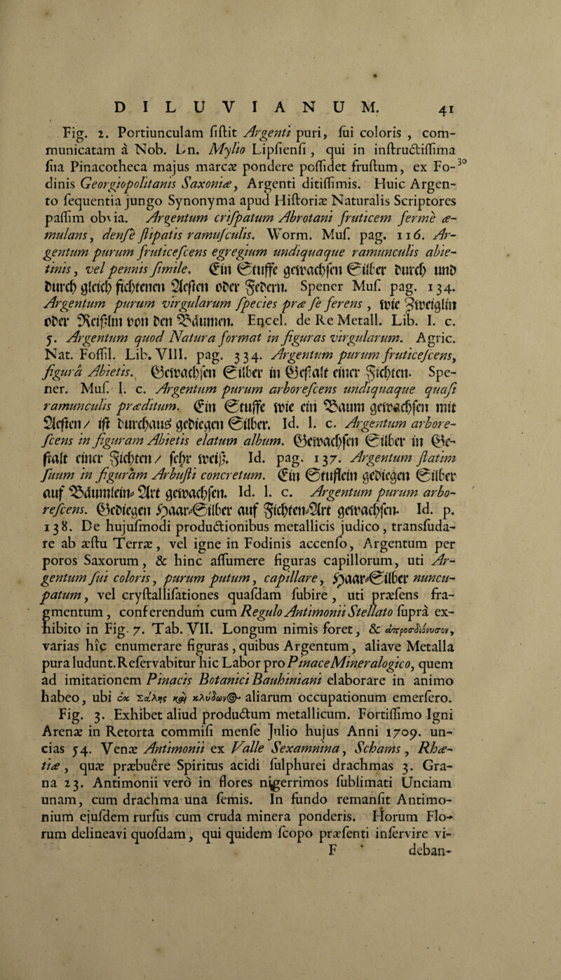 DILUVIANUM. 4* Fig. 2. Portiunculam fidit Argenti puri, fui coloris , com¬ municatam a Nob. Ln. Myho Lipfienfi , qui in indrudiffima fiia Pinacotheca majus marcae pondere poflidet frudum, ex Fo-'° dinis Georgiopolitams Saxonue, Argenti ditiffimis. Huic Argen¬ to fequentia jungo Synonyma apud Hidoriae Naturalis Scriptores padim ob\ia. Argentum crifpatum Abrotani fruticem ferme a- mulans, denfie ftipatis ramufculis. Worm. Muf. pag. 116. Ar¬ gentum purum fruticefcens egregium undiquaque ramunculis abi e- tinis, vel pennis fimile. (Jm genwf)fcn &ltev hiixt) UtlD fcurcf) g!ctd) fcfxenm Sicficn otw §efccrii. Spener Muf pag. 134. Argentum purum virgularum fpecies pr<e fe ferens , ftjte ctcv tXM &Ctt SJduttHU Eqcel. de Re Metall. Lib. I. c. 5. Argentum quod Natura format in figuras virgularum. Agrie. Nat. Foflil. Lib. VIII. pag. 334. Argentum purum fruticefcens, figura Abietis, ©cauicbfcn 0libet’ U1 ©cfalf enter Spe¬ ner. Muf 1. c. Argentum purum arborefeens undiquaque quaft ramunculis proditum. <£m fnc cui 3$aum getr<acf)fm ffift SlcftCH/ ifi twcf>w£ gcbtegcn ©tlbcr, Id. 1. c. Argentum arbore¬ feens in figuram Abietis elatum album. ©CftWf)fci1 @t(6a* U1 fialt Cirta* §tcf)fai/ fcfU’ iveifa Id. pag, 137. Argentum fatim fuum in figuram Arbufii concretum. (fifl ©ftlflcttl gCDtCgCH 0Jlfcet auf 2itt $cawf;fctt Id. 1. c. Argentum purum arbo¬ refeens. ©cDicgcit ipaatv@tl6er auf $c$feti*3hi ^caacbfm- Id. p. 138. De hujufmodi produdionibus metallicis judico , transfuda- re ab aedu Terrae, vel igne in Fodinis accenfo, Argentum per poros Saxorum, & hinc aflumere figuras capillorum, uti Ar¬ gentum fui coloris, purum putum, capillare, ^UCir^0t(6cr nuncu¬ patum , vel crydallifationes quafdam fubire , uti praefens fra¬ gmentum, conferendum cum Regulo Antimonii Stellato fiipra ex¬ hibito in Fig. 7. Tab. VII. Longum nimis foret, 8c d^poMwtrov9 varias hic enumerare figuras, quibus Argentum, aliave Metalla pura ludunt.Refervabitur hic Labor pro P mace Miner alogico, quem ad imitationem Pinacis Botanici Bauhmiam elaborare in animo habeo, ubi c* kXv$u>v(& aliarum occupationum emerfero. Fig. 3. Exhibet aliud produdum metallicum. Fortiflimo Igni Arenae in Retorta commifi menfe Julio hujus Anni 1709. un¬ cias J4. Venae Antimonii ex Valle Sexamnina, Schams, Rh<e- tide, quae praebuere Spiritus acidi fiilphurei drachmas 3. Gra¬ na 23. Antimonii vero in flores nigerrimos fublimati Unciam unam, cum drachma una femis. In fiindo remanfit Antimo- nium ejufdem rurlus cum cruda minera ponderis. Horum Flo¬ rum delineavi quofdam, qui quidem fcopo praefenti infervire vi- F ‘ deban-