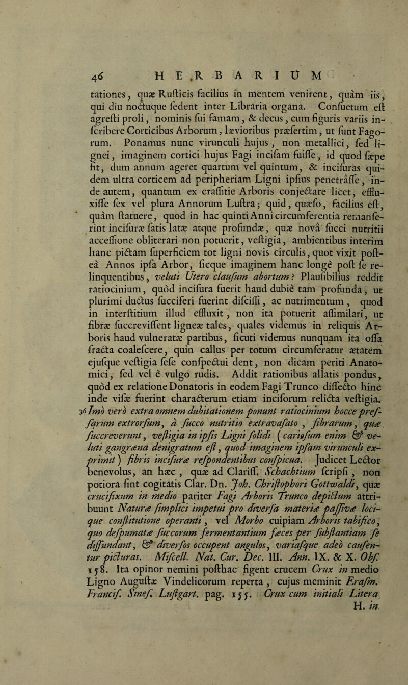 tationes, quas Rufticis facilius in mentem venirent, quam iis* qui diu noctuque fedent inter Libraria organa. Confuetum eft agrefti proli, nominis fui famam, & decus, cum figuris variis in- fcribere Corticibus Arborum, levioribus prasfertim, ut fiint Fago¬ rum. Ponamus nunc virunculi hujus, non metallici, fed li¬ gnei, imaginem cortici hujus Fagi incifam fuiffe, id quod fepe fit, dum annum ageret quartum vel quintum, & incifiiras qui¬ dem ultra corticem ad peripheriam Ligni ipfius penetraffe, in¬ de autem, quantum ex craffitie Arboris conjectare licet, efflu- xiffe fex vel plura Annorum Luftraj quid, quasfo, facilius eft, quam (latuere, quod in hac quinti Anni circumferentia remanfe- rint incifuras fatis latas atque profundas, quas nova fucci nutritii accdfione obliterari non potuerit, veftigia, ambientibus interim hanc pictam fuperficiem tot ligni novis circulis, quot vixit poft- ea Annos ipfa Arbor, ficque imaginem hanc longe poft fe re¬ linquentibus , veluti Utero claufum abortum ? Plauhbilius reddit ratiocinium, quod incifura fuerit haud dubie tam profunda, ut plurimi ductus fucciferi fuerint difciffi , ac nutrimentum , quod in interftitium illud effluxit, non ita potuerit affimilari, ut fibras fuccreviffent ligneas tales, quales videmus in reliquis Ar¬ boris haud vulneratas partibus, ficuti videmus nunquam ita offa fracta coalefcere, quin callus per totum circumferatur astatem ejufque veftigia fefe confpectui dent, non dicam periti Anato¬ mici , fed vel e vulgo rudis. Addit rationibus allatis pondus, quod ex relatione Donatoris in eodem Fagi Trunco diflecto hinc inde vifas fuerint characterum etiam inciforum relicta veftigia. 36 Imo vero extra omnem dubitationem ponunt ratiocinium hocce prefi farum extrorfum, a fucco nutritio extravafato , fibrarum, qua fucereverunt, vefiigia in ipfis Ligni folidi (cariofum enim & ve¬ luti gangrana denigratum efi, quod imaginem ipfam virunculi ex¬ primit ) fibris incifura refpondentibus confpicua. Judicet Lector benevolus, an hasc , quas ad Clariflf. Schachtium fcripfi , non potiora fint cogitatis Clar. Dn. Joh. Chrifiophori Gottwaldi, quas crucifixum in medio pariter Fagi Arboris Trunco depilium attri¬ buunt Natura fmplici impetui pro diverfa materia pajfiva loci¬ que confiitutione operanti, vel Morbo cuipiam Arboris tabifico, quo defpumata fuceorum fermentantium faces per fubfiantiam fe diffundant, fe5 diverfos occupent angulos, variafque adeo caufen- tur piHuras. Mifcell. Nat. Cur. Dec. III. Ann, IX. & X. Obfi iy8. Ita opinor nemini pofthac figent crucem Crux in medio Ligno Auguftas Vindelicorum reperta , cujus meminit Erafm. Francifi Sine fi Lufigart. pag. ijy. Crux cum initiali Liter a H. in