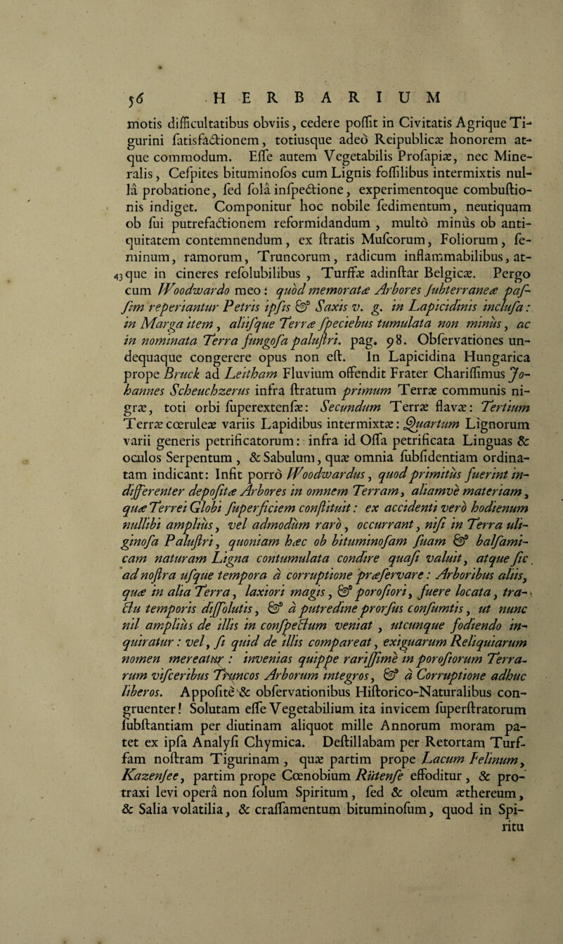 * j<S HERBARIUM motis difficultatibus obviis, cedere poflit in Civitatis Agrique Ti¬ gurini fatisfadionem, totiusque adeo Reipublicae honorem at¬ que commodum. Efle autem Vegetabilis Profapiae, nec Mine¬ ralis , Cefpites bituminofos cum Lignis foffilibus intermixtis nul¬ la probatione, fed fola infpedione, experimentoque combuftio- nis indiget. Componitur hoc nobile fedimentum, neutiquam ob fui putrefadionem reformidandum , multo mimis ob anti¬ quitatem contemnendum, ex ftratis Mufcorum, Foliorum, fe¬ minum, ramorum, Truncorum, radicum inflammabilibus, at- 43 que in cineres refolubilibus , Turffae adinftar Belgicae. Pergo cum Woodwardo meo: quod memorata Arbores Jubterranea paf- fim reperiantur Petris ipfis 0? Saxis v. g. in Lapicidinis mclufa: in Marga item , aliifque Terra fpeciebus tumulata non minus, ac in nominata Terra fungofa palufiri. pag. 98. Obfervationes un- dequaque congerere opus non eft. In Lapicidina Hungarica prope Bruck ad Leitham Fluvium offendit Frater Chariflimus Jo- hannes Scheuchzerus infra ftratum primum Terrae communis ni¬ grae, toti orbi fiiperextenfae: Secundum Terrae flavae: Tertium Terrae coeruleae variis Lapidibus intermixtae: Quartum Lignorum varii generis petrificatorum: infra id Offa petrificata Linguas 8c oculos Serpentum , & Sabulum, quae omnia fubfidentiam ordina¬ tam indicant: Infit porro Woodw ardus, quod primitus fuerint in¬ differenter depofita Arbores in omnem Terram > aliamve materiam, qua Terrei Globi fuperficiem conflituit: ex accidenti vero hodienum nullibi amplius, vel admodum raro, occurrant, nifi in Terra uli- gmofa Palufiri, quoniam hac ob bituminofam fuam balfami- cam naturam Ligna contumulata condire quafi valuit, atque fic. ad nofira ufque tempora a corruptione pra fervar e: Arboribus aliis, qua in alia Terra, laxiori magis, & porofiori> fuere locata, tra- > Bu temporis dffolutis, & d putredine prorfus confumtis, ut nunc nil amplius de illis in confpeBum veniat , utcunque fodiendo in¬ quiratur: vel, fi quid de illis compar e at, exiguarum Reliquiarum nomen mereatur : invenias quippe rarifjime m porofiorum Terra¬ rum vifceribus Thmcos Arborum integros, & d Corruptione adhuc liberos. Appofite^ obfervationibus Hiftorico-Naturalibus con¬ gruenter! Solutam efle Vegetabilium ita invicem fuperflratorum liibftantiam per diutinam aliquot mille Annorum moram pa¬ tet ex ipfa Analyfi Chymica. Deftillabam per Retortam Turf- fam noftram Tigurinam , quae partim prope Lacum Felinum y Kazenjee, partim prope Coenobium Rutenfe effoditur , & pro¬ traxi levi opera non folum Spiritum, fed & oleum aethereum, Sc Salia volatilia, & craflamentum bituminofum, quod in Spi¬ ritu