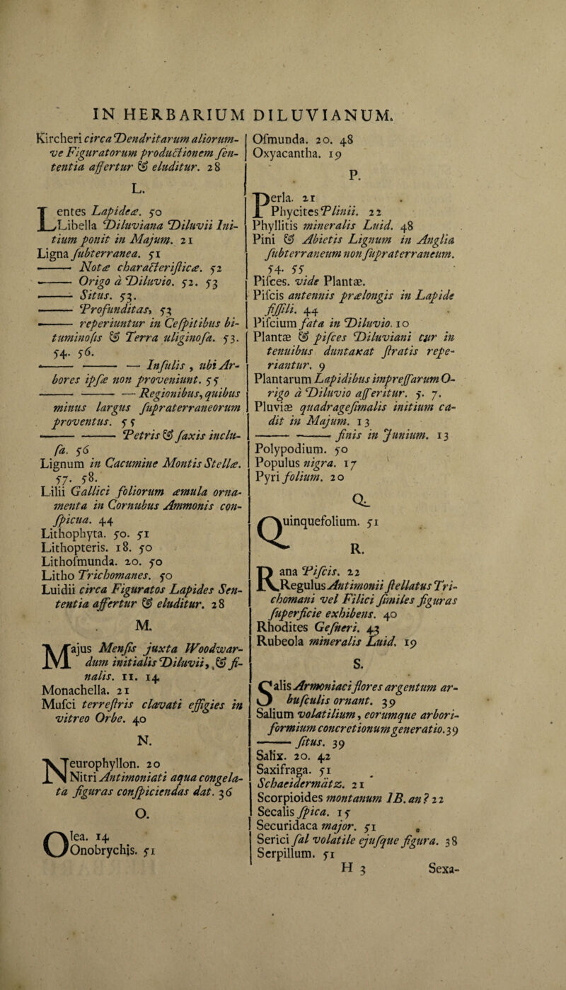 Kircheri circa cDendritarum aliorum- ve Figuratorum productionem fen- tentia affertur & eluditur. 28 L. Lentes Lapidea. yo Libella Diluviana Diluvii Ini¬ tium ponit in Majum. 21 Ligna fubterranea. 5-1 --- Nota charaCterifiica. 52 -- Origo a Diluvio. 52. 53 •-- Situs. 73. - ‘Profunditas, 5-3 -- reperiuntur in Cefpitibus bi¬ tuminofis & Terra uliginofa. 73. 54- Infulis , ubi Ar¬ bores ipfa non proveniunt. 77 Regionibus, quibus minus largus fupraterraneorum proventus, 7 7 — Petris & faxis inclu- o O. lea. 14 Onobrychjs. 71 Lignum i;/ Cacumine Montis Stella. 57. 38. _ Lilii Gallici foliorum amula orna¬ menta in Cornubus Ammonis con- fpicua. 44 Lithophyta. 50. 71 Lithopteris. 18. 70 Lithofmunda. 20. 70 Litho Trichomanes. 50 Luidii r/rrtf Figuratos Lapides Sen¬ tentia affertur & eluditur. 2 8 M. Majus Menfis juxta W00dwar¬ dum initialis Diluvii* fi¬ nalis. 11. 14 Monachella. 21 Mufci terreftris clavati ejfigies in vitreo Orbe. 40 N. Neurophyllon. 20 Nitri Antimoniati aqua congela¬ ta figuras confpiciendas dat. 3 6 Ofmunda. 20. 48 Oxyacantha. 19 P. Perla. 21 Phycitcs Plinii. 2 2 Phyllitis mineralis Luid. 48 Pini & Abietis Lignum in Anglia fubterraneum non fupraterrancum. 54- 5 5' Pifces. vide Plantae. Pifcis antennis pralongis in Lapide 44 Pifcium fata in Diluvio. 10 Plantae & pifces Diluviani cur in tenuibus duntaxat firatis repe- riantur. 9 Plantarum Lapidibus imprejfarum 0- rigo d Diluvio affer it ur. y. 7. Pluviae quadragefimalis initium ca¬ dit in Majum. 13 -— --finis in Junium. 13 Polypodium. yo Populus nigra. 17 Pyri folium. 20 QI cl uinquefolium. 51 R. Rana Pifcis. 22 Regulus Antimonii ftellatus Tri- chomani vel Filici fimiles figuras fuperficie exhibens. 40 Rhodites Gefneri. 43 Rubeola mineralis Luid. 19 S. Salis Armeniaciflores argentum ar- bufculis ornant. 39 Salium volatilium, eorumque arbori- formium concretionum generatio. 3 9 -fitus. 39 Salix. 20. 42 Saxifraga, 71 Schaeidermatz. 21 Scorpioides montanum 1B. ani 22 Secalis fpica. iy Securidaca major, 71 * Serici fal volatile ejufque figura. 38 Serpillum, yi H 3 Sexa-