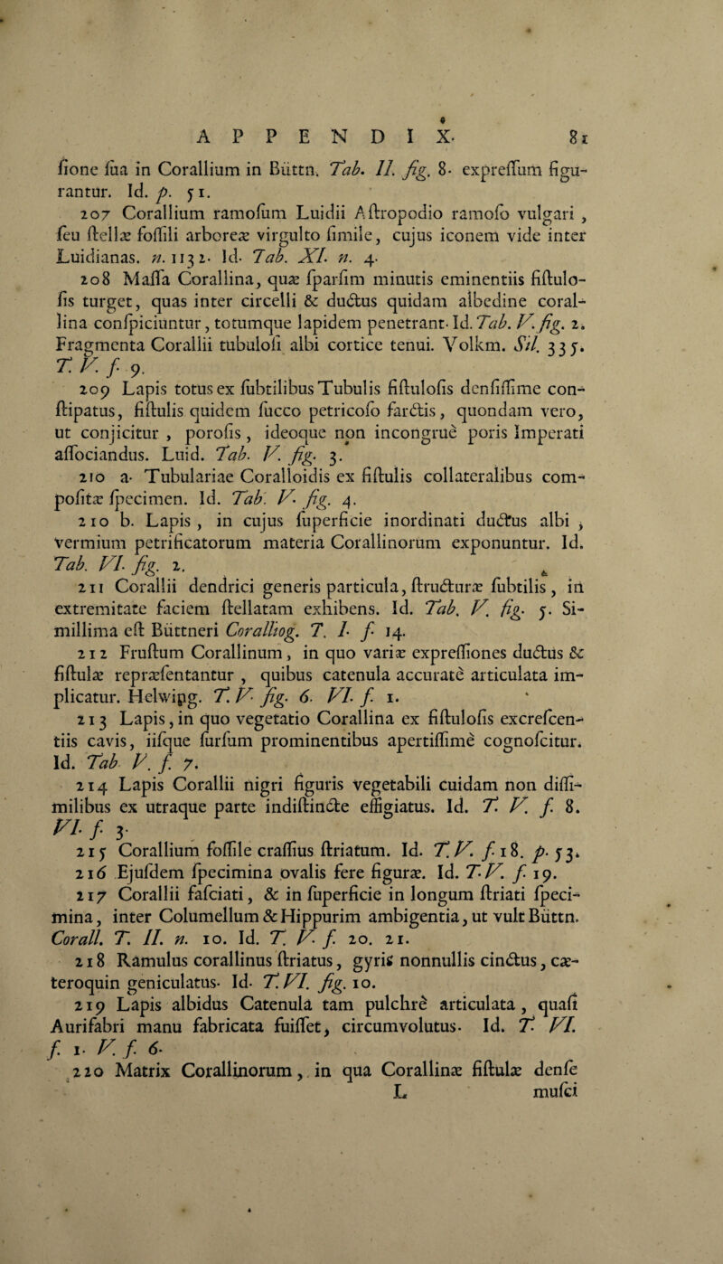 fione fua in Corallium in Biittil. Tab. 11. fig. 8- expreftum figu¬ rantur. Id. p. yi. 207 Corallium ramofiim Luidii Aftropodio ramofb vulgari , feu ftella? foflili arboreas virgulto fimiie, cujus iconem vide inter Luidianas. n. 1132- ld- 7ab. XL n. 4. 208 Mafifa Corallina, quas fparfim minutis eminentiis fiftulo- fis turget, quas inter circelli &: dudtus quidam albedine coral- lina confpiciuntur, totumque lapidem penetrant- Id. Tab. V.fig. 2. Fragmenta Corallii tubuloh albi cortice tenui. Volkm. Sil. 335. r. v. f 9.. 209 Lapis totus ex lubtilibus Tubulis fiftulofis denfiflime con- ftipatus, fiftulis quidem fucco petricofo fardiis, quondam vero, ut conjicitur , porofis, ideoque non incongrue poris Imperati aflociandus. Luid. Tab. V. fig. 3. 210 a- Tubulariae Coralloidis ex fiftulis collateralibus com- pofitx Ipecimen. Id. Tab. V- fig. 4. 210 b. Lapis, in cujus fuperficie inordinati dudftrs albi , vermium petrificatorum materia Corallinorum exponuntur. Id, Tab. VI fig, x. ' - _ g 2n Corallii dendrici generis particula, ftrudturas fubtilis , iii extremitate faciem ftellatam exhibens. Id. Tab. V. fig. y. Si¬ millima eft Buttneri Coralliog. 7. L f- 14. 212 Fruftum Corallinum , in quo varias expreftiones dudtus &c fiftulas reprasfentantur , quibus catenula accurate articulata im¬ plicatur. Hehvipg. T. V fig. 6. VI. f 1. 213 Lapis,in quo vegetatio Corallina ex fiftulofis excrefcen- tiis cavis, iifque lurlum prominentibus apertiffime cognofcitur. Id. Tab V. fi 7. 214 Lapis Corallii nigri figuris vegetabili cuidam non diffi- milibus ex utraque parte indiftindle effigiatus. Id. T V. /8. VI f 3- 21 y Corallium foflile craflius ftriatum. Id. fi.V. fi 18. p. 53, ii6 Ejufdem fpecimina ovalis fere figuras. Id. TV. fi 19. 217 Corallii fafeiati, & in fuperficie in longum ftriati fpeci¬ mina, inter Columellum & Hippurim ambigentia, ut vult Buttn. Corall. T. II. n. 10. Id. T. V. f. 20. 21. 218 Ramulus corallinus ftriatus, gyris nonnullis cindtus, cas- teroquin geniculatus- Id- T.VI. fig. 10. 219 Lapis albidus Catenula tam pulchre articulata, quafi Aurifabri manu fabricata fuilfet, circumvolutus. Id. fi VI. f. i- V. f. <5- 220 Matrix Corallinorumin qua Corallinas fiftulas denfe L muffii