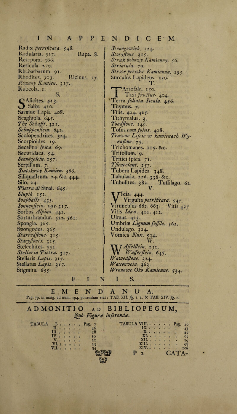 Radix petrificuta. 5-48. Radulam. 317. Rapa. 8. Retcpora. 366. Reticula, 270. Rhabarbarum. 91. Rhodites. 303. Ricinus. 27. Rozany Karnien. 317. Rubeola. 1. S. SAlicites. 413. Salix. 410. Sarnius Lapis. 408. Seaghiola. 647. The Schafft. 3.21. Schuppenftein. 642. Scolopendrites. 324. Scorpioides. J9. Secaiina /pica. 69. Securidaca. 74, Seendgelein. 277. Serpillum. 7. Siatskowy Kamien }66. Siliquailrum. 24.&c. 444. Silo. 24. Fietra di Sinai. <>47. Slupik 172. Soapballs. 433. Sonnenftein. 297.317. Sorbus Alpina. 441. Sorturbrandur. 722. ftfr. Spongia. 367. Spongodes. 367. Starredftone. 317. Staryfiones. 317. Stelechites. 771. Stellaria Tietra. 317. Stellaris Lapis. 317. Stellatus Lapis. 317. Stigmita. 677. F I N Stonogowiek. 324. Storyftone 317. Strak bohowy Kamienny. 76. Striatula. 79. Strza peczka Kamienna. 197. Surculus Lapideus. 730. T. Artofale. 1 70. Ta x i fru dlus • 404. ‘ Terra foliata Sicula. 476. Thymus. 7. Tilia. 424. 427. Tithymalus. 3. Toadfone. 149. Tofus foliis. 408. Trawne Lijcie w kamienach JVy~ rafone. 77. Trichomanes. 117. &c. Trifolium. 9. I rrtici lprca. 71. Tfiencetant. -277. Tubera Lapidea. 348. Tubularia. 226. 338- &c. Tubulites. 382. Tuililago. 62. V. Icia. 444. Virgulta petrificata. 747. Virunculus.662. 663. Vitis.427 Vitis Ida a. 421. 422. Ulmus. 423. Umbriae Lignum fojfile. 762. Undulago. 324. Vomica Nux. 734, W. Affelftein. 232. IVafferftein. 647. Wawedftone. 324. Waxenvein. 363. IVronowe Oko Katnienne. 734. I S. E MENDANDA. Pag. 79. in marg. ad num. 194. ponendum erat: TAB. XII. fig. 1. z. & TAB. XIV. fig. 1. ADMONITIO ad BIBLIOPEGUM, Quo Figura inferenda. TABULA I. . . TABULA VIII. . . . * . Pag. 40 II. . . IX. . . . III. . . X. . . . IV. . . XI. . . . V. . . XII. . . . ... 79 VI. : . XIII. . . . VII. . 0 XIV. . . . • * . 106 CW fff P 2 CATA-