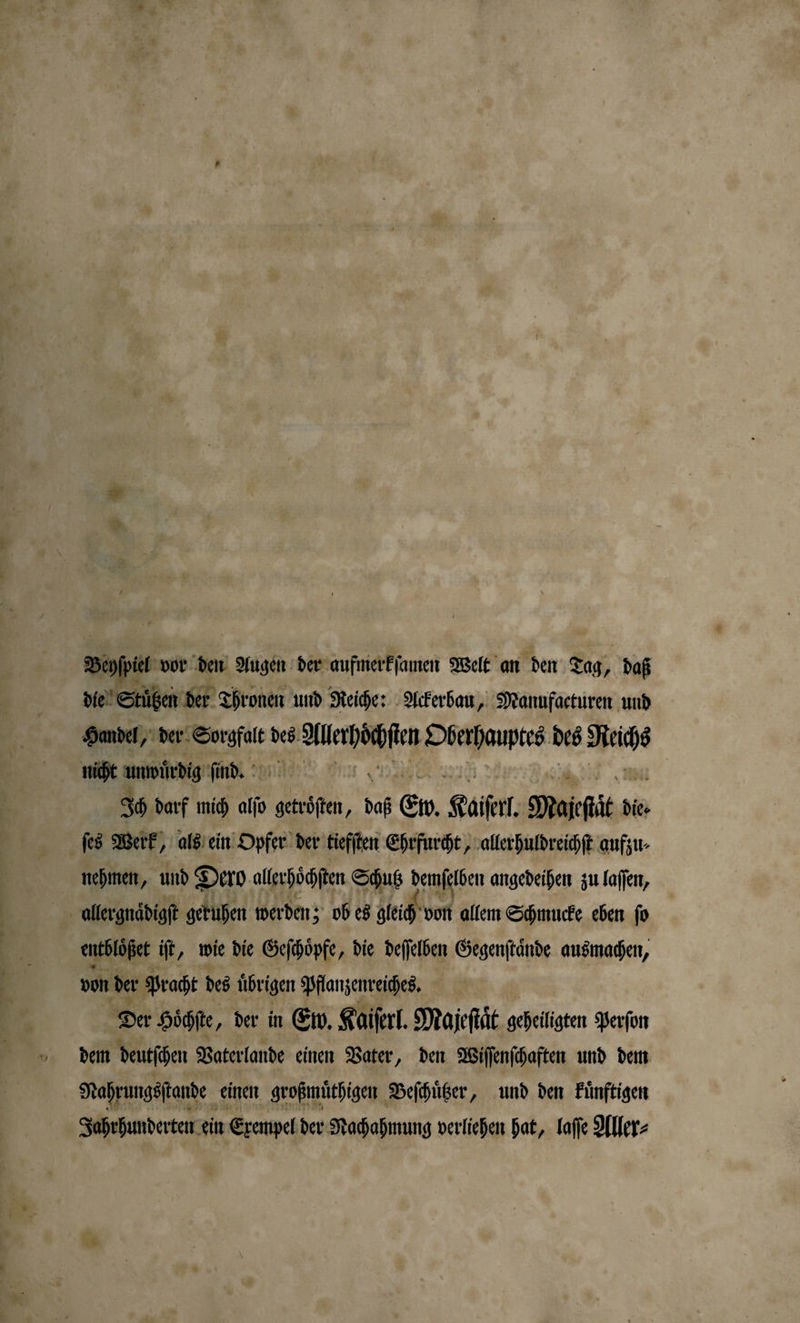 Dope vor den Augen der aufmerkſamen Welt an den Tag, daß die Stuͤtzen der Thronen und Reiche: Ackerbau, Manufacturen und Handel, der Sorgfalt des Aleahöchſen Oberhauptes des 280 nicht unwirdtg ind ad et Ich darf mich alſo getroͤſten, daß Ew. Kaiser. Mairfit die. ſes Werk, als ein Opfer der tiefſten Ehrfurcht, allerhuldreichſt aufzu⸗ nehmen, und Dero allerhoͤchſten Schutz demſelben angedeihen zu laſſen, | allergnaͤdigſt geruhen werden; ob es gleich von allem Schmucke eben ſo entblößet iſt „ wie die Geſchoͤpfe, die deſſelben Gegenſtaͤnde ausmachen, von der Pracht des übrigen Pflanzenreiches. | Der Hoͤchſte, der in Ew. Kaiſerl. Majeſtaͤt geheiligten Perſon dem deutſchen Vaterlande einen Vater, den Wiſſenſchaften und dem Nahrungsſtande einen großmuͤthigen Beſchuͤtzer, und den künftigen Jahrhunderten ein Exempel der Nachahmung verliehen hat, laſſe Aller⸗