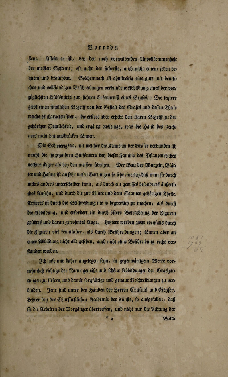 \ ſtem. Allein er iſt, bey der noch vorwaltenden Unvollkommenheit quem und brauchbar. Solchemnach iſt ohnſtreitig eine gute mit deutli⸗ chen und vollſtaͤndigen Beſchreibungen verbundene Abbildung, eines der vor⸗ zuͤglichſten Huͤlfsmittel zur ſichern Erkenntniß eines Graſes. Die letztere giebt einen ſinnlichen Begriff von der Geſtalt des Graſes und deſſen Theile welche es characteriſiren; die erſtere aber erhebt den klaren Begriff zu der gehoͤrigen Deutlichkeit, und ergaͤnzt 3 was die 8 des eich ug nicht hat ausdruͤcken koͤnnen. Die Schwierigkeit, mit welcher die Kenntniß der Gräser verbunden iſt, nothwendiger als bey den meiſten übrigen. Der Bau der Wurzeln, Blaͤt⸗ Erſteres iſt durch die Beſchreibung nie ſo begreiflich zu machen, als durch die Abbildung, und erfordert ein durch oͤftere Betrachtung der Figuren die Figuren viel kenntlicher, als durch Beſchreibungen; koͤnnen aber an einer Abbildung nicht alle geſehen, auch nicht ohne Beſchreibung recht ver⸗ ſtanden werden. er Ich laſſe mir daher angelegen i in gegenwärtigem Werke vor · enen richtige der Natur gemaͤße und ſchoͤne Abbildungen der Grasgat⸗ tungen zu liefern, und damit ſorgfaͤltige und genaue Beſchreibungen zu ver⸗ binden. Jene ſind unter den Händen der Herren Cruſius und Genfer, Lehrer bey der Churfürſtlichen Academie der Kuͤnſte, ſo ausgefallen, daß a die Arbeiten der © Dorgänge übertreffen, und nicht nur die Achtung der