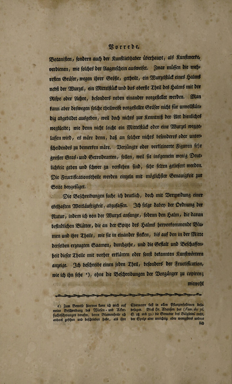 Botaniſten, ſondern auch der Kunſtliebhaber überhaupt, als Kunſtwerke, verdienen; wie ſolches der Augenſchein ausweiſet. Zwar muͤſſen die meh⸗ reſten Graͤſer, wegen ihrer Groͤße, getheilt, ein Wurzelſtͤck eines Halms nebſt der Wurzel, ein Mittelſtuͤck und das oberſte Theil des Halms mit der Riſpe oder Aehre, beſonders neben einander vorgeſtellet werden. Man kann aber deswegen ſolche theilweise vorgeſtellte Graͤſer nicht für unvollſtaͤn⸗ dig abgebildet ausgeben 5 weil doch nichts zur Kenntniß der Art dienliches wegbleibt; wie denn nicht leicht ein Mittelſtuͤck oder eine Wurzel wegge⸗ laſſen wird, es waͤre denn, daß an ſolcher nichts beſonderes oder unter⸗ ſcheidendes zu bemerken waͤre. Verjuͤngte oder verkleinerte Figuren ſehr großer Gras und Getreidearten, ſollen, weil fie insgemein wenig Deut⸗ lichkeit geben und ſchwer zu verſtehen ſind, ſehr ſelten geliefert werden. Die Fructiftcationstheile werden einzeln mit moͤglichſter Genauigkeit zur Seite beygefuͤget. eee e e BER, © Die Beſchreibungen ſuche ich deutlich, | doch mit Vermeidung einer ekelhaften Weitlaͤuftigkeit, abzufaſſen. Ich folge dabey der Ordnung der Natur, indem ich von der Wurzel anfange, ſodenn den Halm, die daran befindlichen Blaͤtter, die an der Spitze des Halms hervorkommende Blu⸗ men und ihre Theile, wie ſie in einander ſtecken, bis auf den in der Mitte derſelben erzeugten Saamen, durchgehe, und die Geſtalt und Beſchaffen⸗ heit dieſer Theile mit vorher erklaͤrten oder ſonſt bekannten Kunſtwoͤrtern anzeige. Ich beſchreibe einen jeden Theil, beſonders der Fructiſication, wie ich ihn ſehe ), ohne die Beſchreibungen der Vorgaͤnger zu copiren; a | | wiewohl &amp; Zun Bebeſſe hievon kann ich mich auf Charactere fat in allen Planzenfoffemen U ö Wut 6 ira anders geſehen und beſchrieben habe, als ihre der Spelze aber unrichtig oder wenigſtens undeunt . lich