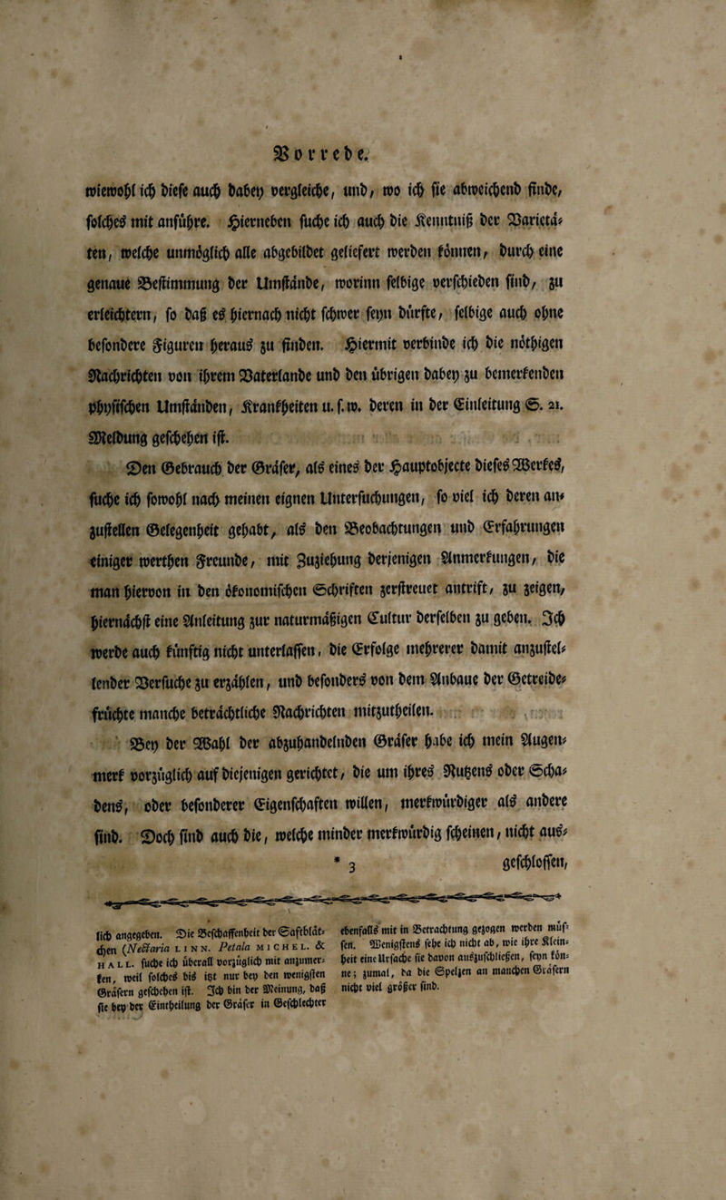 wiewohl ich dieſe auch dabey vergleiche, und, wo ich ſie abweichend finde, ſolches mit anſuͤhre. Hierneben ſuche ich auch die Kenntniß der Varietaͤ⸗ ten, welche unmöglich alle abgebildet geliefert werden koͤnnen, durch eine genaue Beſtimmung der Umſtaͤnde \ worinn ſelbige verſchieden ſind, zu erleichtern, ſo daß es hiernach nicht ſchwer ſeyn dürfte, ſelbige auch ohne beſondere Figuren heraus zu finden. Hiermit verbinde ich die noͤthigen Nachrichten von ihrem Vaterlande und den uͤbrigen dabey zu bemerkenden phyſiſchen Umſtaͤnden, n u. ſ. w. deren in der Einleitung S. 21. 8 TE EEE Were Dien Gebrauch der orte, als eines der Gauptobjete dieſes Werte, ſuche ich ſowohl nach meinen eignen Unterſuchungen, ſo viel ich deren an⸗ zuſtellen Gelegenheit gehabt, als den Beobachtungen und Erfahrungen einiger werthen Freunde, mit Zuziehung derjenigen Anmerkungen, die man hiervon in den oͤkonomiſchen Schriften zerſtreuet antrift, zu zeigen, hiernachſt eine Anleitung zur naturmaͤßigen Cultur derſelben zu geben. Ich werde auch kuͤnftig nicht unterlaſſen, die Erfolge mehrerer damit anzuſtel⸗ lender Verſuche zu erzaͤhlen, und beſonders von dem Anbaue der Getreide⸗ Zr manche beträchtliche Nachrichten mitzutheilen. Bey der Wahl der abzuhandelnden Graͤſer habe ich mein ER dens, oder beſonderer Eigenfchaften willen, merkwuͤrdiger als andere ſind. Doch ſind auch die, welche minder merkwuͤrdig ſcheinen, nicht aus⸗ eee | * 3 geſchloſſen, u lich angegeben. Die Beſchaffenbeit der Saftblaͤt⸗ chenſas mit in Betrachtung gezogen werden muͤſ⸗ chen (NVedctaria L I NN. Perala 1 CHE IL. &amp; fen. Wenigſtens ſehe ich nicht ab, wie ihre Klein⸗ AI. I. ſuche ich überall vorzüglich mit anzumer⸗ heit eine urſache fie davon auszuſchließen, ſeyn koͤn⸗ ken, weil ſolches bis itzt nur bey den wenigſten ne; zumal, da die Spelzen an manchen Graͤſern Graͤſern geſchehen iſt. Ich bin der Meinung, daß nicht viel größer find. i ſie bey ber Eintheilung der Graͤſer in Geſchlechter |