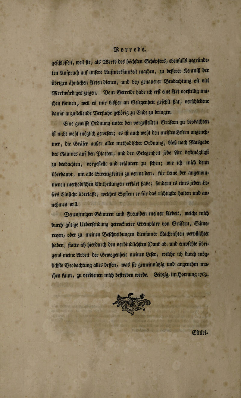 geſchloſſen, weil fie, als Werke des hoͤchſten Schoͤpfers, ebenfalls gegruͤnde⸗ ten Anſpruch auf unſere Aufmerkſamkeit machen, zu beſſerer Kentniß der ubrigen ähnlichen Arten dienen, und bey genauerer Beobachtung oft viel Merkwuͤrdiges zeigen. Vom Getreide habe ich erſt eine Art vorſtellig ma⸗ chen koͤnnen, weil es mir bisher an Gelegenheit gefehlt hat, verſchiedene damit anzuſtellende Verſuche gehörig zu Ende zu bringen. Eine gewiſſe Ordnung unter den vorgeſtellten Graͤſern zu beobachten er iſt nicht wohl möglich geweſen; es iſt auch wohl den meiſten Leſern angeneh⸗ mer, die Graͤſer außer aller methodiſcher Ordnung, bloß nach Masgabe des Raumes auf den Platten, und der Gelegenheit jede Art beſtmoͤgligſt zu beobachten, vorgeſtellt und erlaͤutert zu ſehen; wie ich mich denn uberhaupt, um alle Streitigkeiten zu vermeiden, fir keine der angenom⸗ menen methodiſchen Eintheilungen erklaͤrt habe; ſondern es eines jeden Le⸗ ſers Einſicht uͤberlaſſe, welches Syſtem er fuͤr das richtigſte halten und at nehmen will. . 15 mA 1880 Denenjenigen Goͤnnern und Freunden meiner Arbeit, welche mich durch guͤtige Ueberſendung getrockneter Exemplare von Graͤſern, Saͤme⸗ reyen, oder zu meinen Beſchreibungen dienſamer Nachrichten verpflichtet haben, ſtatte ich hierdurch den verbindlichſten Dank ab, und empfehle üͤbri⸗ gens meine Arbeit der Gewogenheit meiner Leſer, welche ich durch moͤg⸗ lichſte Beobachtung alles deſſen, was fie gemeinnuͤtzig und angenehm ma⸗ chen kann, zu verdienen mich beſtreben werde. Leipzig, im Hornung 1769.