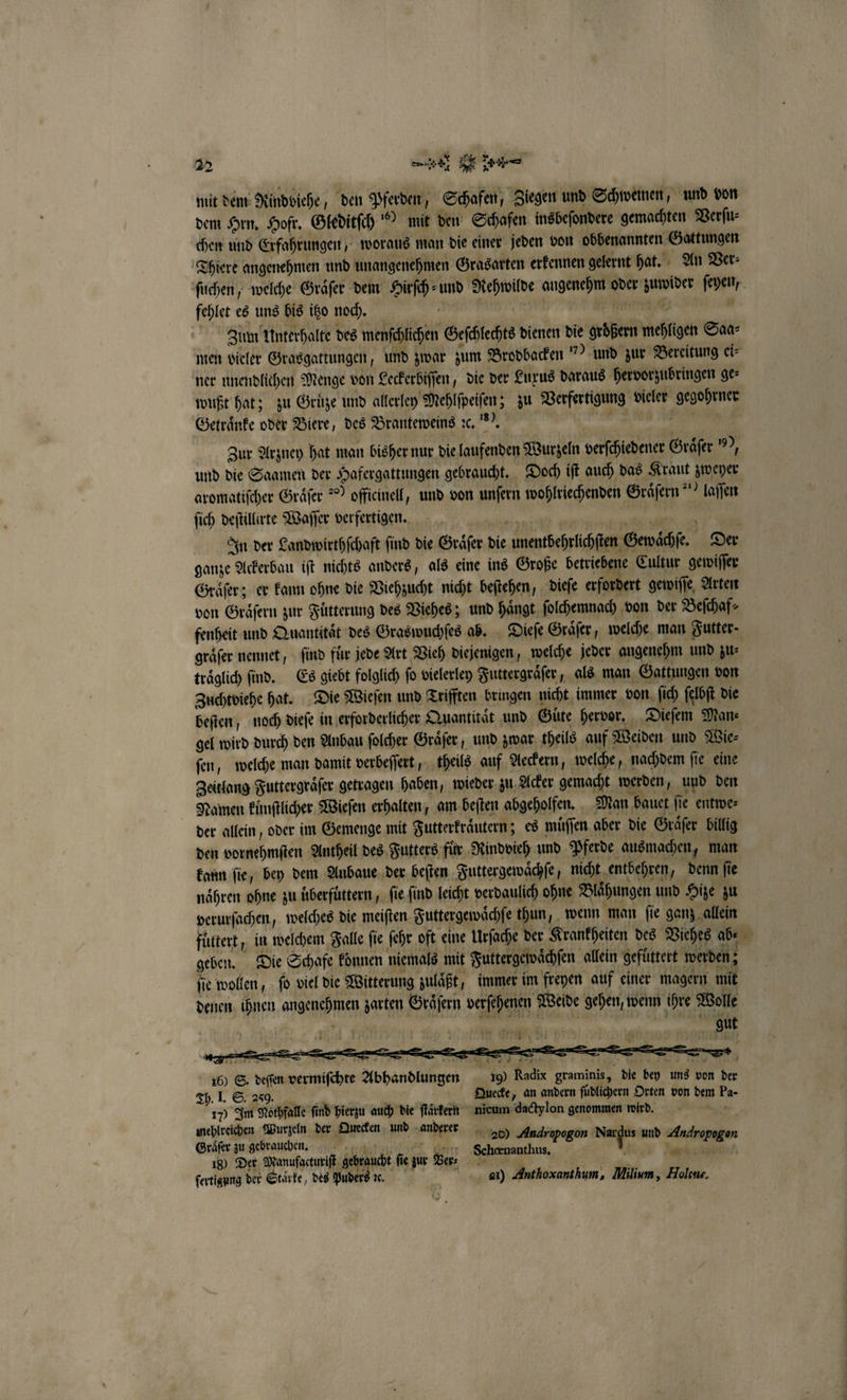 mit dem Rindviehe, den Pferden, Schafen, Ziegen und Schwemen, und von dem Hrn. Hofr. Gleditſch“? mit den Schafen insbeſondere gemachten Verſu⸗ chen und Erfahrungen, woraus man die einer jeden von obbenannten Gattungen Thiere angenehmen und unangenehmen Grasarten erkennen gelernt hat. An Ver⸗ ſuchen, welche Graͤſer dem Hirſch-und Rehwilde angenehm oder zuwider ſeyen, fehlet es uns bis itzo noch. in e e Zum Unterhalte des menſchlichen Geſchlechts dienen die groͤßern mehligen Saa⸗ men vieler Grasgattungen, und zwar zum Brodbacken “) und zur Bereitung ei⸗ ner unendlichen Menge von Leckerbiſſen, die der Luxus daraus hervorzubringen ge⸗ wußt hat; zu Gruͤze und allerley Mehlſpeiſen; zu Verfertigung vieler gegohrner Getraͤnke oder Biere, des Branteweins ꝛc. . ae en, Zur Arzney hat man bisher nur die laufenden Wurzeln verſchiedener Graͤſer ?, und die Saamen der Hafergattungen gebraucht. Doch iſt auch das Kraut zweyer aromatiſcher Graͤſer ?” offieinell, und von unſern wohlriechenden Graͤſern“) laſſen ſich deſtillirte Waſſer verfertigen. 8 5 7 s In der Landwirthſchaft ſind die Graͤſer die unentbehrlichſten Gewaͤchſe. Der ganze Ackerbau iſt nichts anders, als eine ins Große betriebene Cultur gewiſſer Graͤſer; er kann ohne die Viehzucht nicht beſtehen, dieſe erfordert gewiſſe Arten von Graͤſern zur Fütterung des Viehes; und hängt, ſolchemnach von der Beſchaf⸗ fenheit und Quantitaͤt des Graswuchſes ab. Dieſe Graͤſer, welche man Futter. gräfer nennet, find für jede Art Vieh diejenigen, welche jeder angenehm und zu⸗ traͤglich ſind. Es giebt folglich ſo vielerley Futtergraͤſer, als man Gattungen von Zuchtviehe hat. Die Wieſen und Trifften bringen nicht immer von ſich ſelbſt die beſten; noch dieſe in erforderlicher Quantität und Güte hervor. Dieſem Man⸗ gel wird durch den Anbau ſolcher Graͤſer, und zwar theils auf Weiden und Wie⸗ fen, welche man damit verbeſſert, theils auf Aeckern, welche, nachdem ſie eine Zeitlang Futtergraͤſer getragen haben, wieder zu Acker gemacht werden, und den Namen kuͤnſtlicher Wieſen erhalten, am beſten abgeholfen. Man bauet ſie entwe⸗ der allein, oder im Gemenge mit Futterkraͤutern; es muͤſſen aber die Graͤſer billig den vornehmſten Antheil des Futters fuͤr Rindvieh und Pferde ausmachen, man kann fie, bey dem Anbaue der beſten Futtergewaͤchſe, nicht entbehren, denn fie naͤhren ohne zu uͤberfuͤttern, fie find leicht verdaulich ohne Blaͤhungen und Hize zu verurſachen, welches die meiſten Futtergewaͤchſe thun, wenn man ſie ganz allein füttert, in welchem Falle fie ſehr oft eine Urſache der Krankheiten des Viehes abe geben. Die Schafe können niemals mit Futtergewaͤchſen allein gefüttert werden; ſie wollen, fd viel die Witterung zulaͤßt, immer im freyen auf einer magern mit denen ihnen angenehmen zarten Graͤſern verſehenen Weide gehen, wenn ihre Wolle 2 gut 16) S. deſſen vermiſchte Abhandlungen ıg) Radix graminis, die bey uns von der Th. I. S. 259. Quecke, an andern ſüdlichern Orten von dem Pa- 170 Im Nothfalle ſind hierzu auch die ſtaͤrkern nicum dactylon genommen wird. mehlreichen Wurzeln ß Dt und daupfrer ne Andropogon Nardus und Audropogon Gräſer zu gebrauchen. „ . Sechœnanthus f — 18) Der Manufacturiſt gebraucht ſie ur Ver. n ſertigung der Starke, des Puders ꝛc. 81) Anthoxanthum, Milium, Holcus.