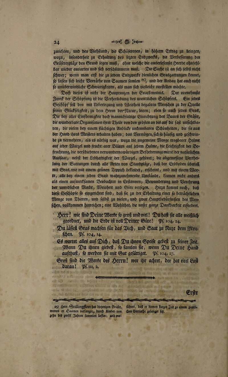 zurichten, und den Viehſtand, die Schaͤfereyen, in hoͤhern Ertrag zu bringen, wozu, inſonderheit zu Erhaltung des lezten Endzwecks, die Verbeſſerung der Graͤſereyplaͤze den Grund legen muß, ohne welche die auserleſenſte Heerde ohnfehl⸗ bar wieder ausarten und ſich verſchlimmern muß. Die Sache iſt an ſich ſelbſt nicht ſchwer; wenn man erſt die zu jedem Endzwecke dienlichen Grasgattungen kennet, fo laſſen ſich leicht Vorraͤthe von Saamen ſamlen ), und der Anbau hat auch nicht ſo unuͤberwindliche Schwierigkeiten, als man ſich dielleicht vorſtellen moͤchte. Doch dieſes iſt nicht der Hauptnuzen der Graskenntnis. Der vornehmfte Zweck der Schoͤpfung iſt die Verherlichung des unendlichen Schoͤpfers. Ein jedes Geſchoͤpf ſoll den mit Ueberlegung und Weisheit begabten Menſchen zu der Quelle feiner Gluͤckſeligkeit, zu dem Herrn der Natur, leiten; eben ſo auch jedes Gras. Die bey aller Einfoͤrmigkeit doch mannichfaltige Einrichtung des Baues der Graͤſer, die wunderbare Organifation ihrer Theile von den gröften an bis auf die faſt unſichtba⸗ ren, die vielen bey einem flüchtigen Anblicke unkennbaren Schönheiten, die ſie aus der Hand ihres Meiſters erhalten haben; das Vermoͤgen, ſich fo haͤufig und geſchwin⸗ de zu vermehren, als es noͤthig war, wozu die ungemeine Menge tragbarer Halme auf jeder Wurzel und frucht arer Blüten auf jedem Halme, die Leichtigkeit der Be⸗ fruchtung, die verſchiedenen verwundernswuͤrdigen Beförderungs mittel der natürlichen Ausſaat, nebſt der Lebhaftigkeit der Wurzel, gehoͤret; die abgemeſſene Verthei⸗ lung der Gattungen durch alle Arten von Standplaͤze, daß der Erdboden überall mit Gras, wie mit einem gruͤnen Teppich bekleidet, erſcheint, und mit einem Wor⸗ te, alle bey einem jeden Graſe wahrzunehmende Umſtaͤnde, koͤnnen nicht anders als einen aufmerkſamen Beobachter in Erſtaunen, Bewunderung und Verehrung der unendlichen Macht, Weisheit und Guͤte verſezen. Hiezu kommt noch, daß dieſe Geſchoͤpfe ſo eingerichtet find, daß fie zu der Erhaltung einer ſo beträchtlichen Menge von Thieren, und ſelbſt zu vielen, und zwar Hauptbedürfnißen des Men⸗ ſchen, vollkommen hinreichen; eine Woblthat, die unſre ganze Dankbarkeit erfordert | Herr! wie ſind Deine Werke ſo groß und viel! Du haſt ſie alle mich geordnet, und die Erde iſt voll Deiner Guͤte! PR 104, 44. 1 Du laſſeſt Gras wachſen für das Vieh, und Saat zu Nuze dem Men, ſchhen. Pf. 104, 14. | | Es wartet alles auf Dich daß Du ihnen Speſe gebeſt zu feiner, gel. Wenn Du ihnen giebeſt, ſo ſamlen fi ie, wenn Du Deine Hand * aufthuſt, fo werden fie mit Gut geſaͤtiget. Pf. 104, 27. „om find die Werke des Herrn! wer 5 ache, der an eitel = OR Wi Bir 2. n Ä 68 Herr a dene d Gräſr, 2. Ai u er binnen aa au ann dlem fie wovon er Saamen verlangte, durch Kinder von chen Vorrathe gelanget IB — zehn bis zwoͤlf Jahren ſammlen laſſen; und per .