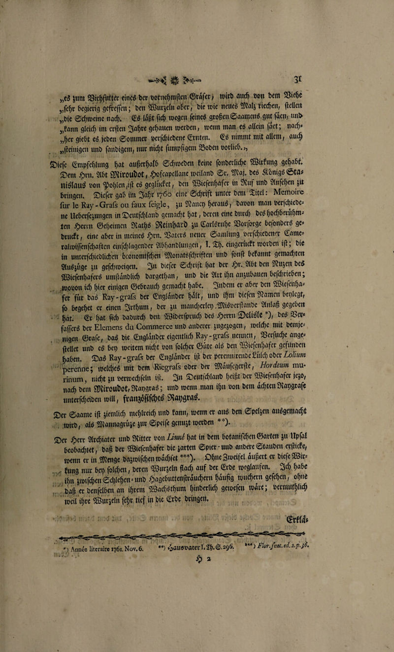 „es zum Viehfutter eines der vornehmſten Graͤſer) wird auch von dem Viehe „ſehr begierig gefreſſen; den Wurzeln aber, die wie neues Malz riechen, ſtellen vie Schweine nach. Es laͤßt ſich wegen ſeines großen Saamens gut ſaͤen und „kann gleich im erſten Jahre gehauen werden, wenn man es allein faet; nach» Hher giebt es jeden Sommer verſchiedene Ernten. Es nimmt mit allem, auch v ſteinigen und ſandigem, nur nicht ſumpfigem Boden vorlieb Dieſe Empfehlung hat außerhalb Schweden keine ſonderliche Wirkung gehabt. Dem Hrn. Abt Miroudot, Hofcapellane weiland Sr. Mal, des Königs Sta⸗ nislaus von Pohlen ift es geglücket, den Wieſenhafer in Ruf und Anſehen zu bringen. Dieſer gab im Jahr 1760 eine Schrift unter dem Titel: Memoire für le Ray - Graſs ou faux ſeigle, zu Nancy heraus, davon man verſchiede⸗ ne Ueberſezungen in Deutſchland gemacht hat, deren eine durch des hochberuͤhm⸗ ten Herrn Geheimen Raths Reinhard zu Carlsruhe Vorſorge beſonders ge⸗ druckt, eine aber in meines Hrn. Vaters neuer Samlung verſchiedener Came⸗ ralwiſſenſchaften einſchlagender Abhandlungen, I. TA. eingeruͤckt worden iſt; die in unterſchiedlichen deonomiſchen Monatsſchriften und ſonſt bekannt gemachten Auszüge zu geſchweigen. In dieſer Schrift hat der Hr. Abt den Nuzen des Wieſenhafers umſtaͤndlich dargethan, und die Art ihn anzubauen beſchrieben; wovon ich hier einigen Gebrauch gemacht habe. Indem er aber den Wieſenha⸗ fer fir das Ray-graſs der Engländer haͤlt, und ihm dieſen Namen beylegt, ſo begehet er einen Irthum, der zu mancherley Misverſtande Anlaß gegeben hat. Er hat ſich dadurch den Widerſpruch des Herrn Delisle ), des Ver⸗ faſſers der Elemens du Commerce und anderer zugezogen, welche mit demje⸗ nigen Graſe, das die Englaͤnder eigentlich Ray-grafs nennen, Verſuche ange: ſtellet und es bey weitem nicht von ſolcher Gute als den Wieſenhafer gefunden haben. Das Ray -grafs der Engländer iſt der perennirende Elch oder Zohium perenne; welches mit dem Riegraſs oder der Maͤuſegerſte, Hordeum mu: rinum, nicht zu verwechſeln iſt. In Deutſchland heißt der Wieſenhafer jezo, nach dem Miroudot, Raygras; und wenn man ihn von dem aͤchten Raygraſe unterſcheiden will, franzoͤſiſches Raygras. | Der Saame iſt ziemlich mehlreich und kann, wenn er aus den Spelzen ausgemacht wird, als Mannagrüze zur Speiſe genuzt werden “). | Der Herr Archiater und Ritter von Linn hat in dem botaniſchen Garten zu Upſal beobachtet, daß der Wieſenhafer die zarten Spier und andere Stauden erſticke, wenn er in Menge dazwiſchen waͤchſet *). Ohne Zweifel aͤußert er dieſe Wir⸗ kung nur bey ſolchen, deren Wurzeln flach auf der Erde weglaufen. Ich habe * ihn zwischen Schlehen und Hagebuttenfträuchern Häufig wuchern geſehen, ohne daß er denſelben an ihrem Wachsthum hinderlich geweſen waͤre; vermuthlich ene, „„ „ „ 5 een 1 ii? 2 > eil ihre Wurzeln ſehr tief in die Erde dringen. are niit med n unt 130. nee a 4 e. 1361. Nor. 6. 0 Haus vater J. Sh. S. 296. * Flor. ſuec. ed. 2. P. 50. H 2 30 AI AIR Année literaire