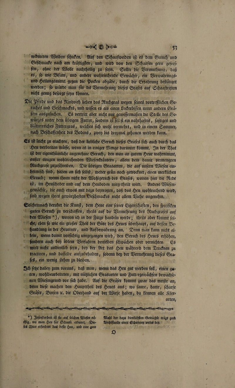 e e ee 83 widmeten Weiden ſchicken. Auf den Schaafweiden iſt es dem Geruch und Geſchmacke nach am kraͤftigſten, und wird von den Schaafen gern gefreſ— ſen, ohne der Wolle nachtheilig zu ſeyn. Sollte die Vermuthung, daß es, ſo wie Biſam, und andere wohlriechende Gewaͤchſe, ein Verwahrungs⸗ und Heilungsmittel gegen die Pocken abgaͤbe, durch die Erfahrung beftätiget werden; ſo wuͤrde man fuͤr die A Bee Sn auf Schaaftiften t ae genug beſorgt ſeyn können. 1 Die pfeide und das Nindoich 17 das Huchgras en ie Bertreffichen Re fa in auszuſnchen. Es vertritt 15 nicht nur denen die Stelle des Ge⸗ * de unter dem übrigen Futter, fondern. iſt elbſt ein nahrhaftes, ſaftiges und blaͤtterreiches Futtergras, welches ſich wohl vermehrt, und in einem Sommer, nach Beſchaffenheit des Bodens „zwey bis dreymal gehauen werden kann. &amp; iſt leicht zu erachten, daß der liebliche Geruch dieſes Graſes ſich auch durch das Heu verbreiten muͤſſe, wenn es in einiger Menge darunter kommt. In der That iſt der eigenthuͤmliche angenehme Geruch, den man an gutem Heue wahrnimmt, außer einigen wohlriechenden Wieſenkraͤutern, allein dem damit vermengten RNuchgraſe zuzuſchreiben. Die uͤbrigen Grasarten, die auf unſern Wieſen ein: heimiſch ſind, haben an ſich ſelbſt, weder gruͤn noch getrocknet, einen merklichen Geruch; wenn ihnen nicht der Wohlgeruch des Graſes, wovon hier die Rede iſt, im Heuſchober und auf dem Heuboden mitgetheilt wird. Andere Wieſen— gewaͤchſe 6 die auch etwas mit dazu beytragen, daß das Heu wohlriechend wird, ſind wegen ihres gewuͤrzhaften Geſchmackes nicht allem Viehe angenehm. Sulhennach beruhet die Kunſt, dem Heue eine ſeiner Eigenſchaften, den ſpecifiken guten Geruch zu verſchaffen, theils auf die Vermehrung des Ruchgraſes auf den Wieſen *), wovon ich in der Folge handeln werde; theils aber kommt ſol— che, eben ſo wie ein großer Theil der Guͤte des ee überhaupt, auf deſſen Be: eke in der Heuernte, und Aufbewahrung an. Denn man kann nicht al— lein, wenn damit vorſichtig umgegangen wird, den Geruch des Heues erhoͤhen, ſondern auch bey üblem Verfahren denſelben ſchwaͤchen oder vernichten. Es 1 wied nicht undienlich ſeyn, bey der Art das Heu waͤhrend dem Trocknen zu tractiren, und daſſelbe aufzubehalten, hart, bey der Vermehrung dieſes Gra⸗ f ſes, ein wenig ſtehen zu bleiben. Sc feße dabey zum voraus, daß man, wenn das Heu gut werden ſoll, einen gu— ten, wohlbearbeiteten, mit nuͤtzlichen Grasarten und Futtergewaͤchſen bewachſe— 22 r vor ſich habe. Auf die Graͤſer kommt zwar das meiſte an, denn dieſe machen den Haupttheil des Heues aus; wo ſaure, harte, ſcharfe . Binſen ꝛc. die Oberhand auf der Wieſe haben, da koͤnnen alle Klee⸗ arten, £ —— onen *) Juſonderheit if fie auf ſolchen Wieſen noͤ⸗ Wahl der dazu dienlichſten Gewaͤchſe tragt zum tbig, wo man Heu für Schaafe erbauet, Dies Wohlſtande einer aer vieles bey. ſes Thier erfordert das beſte Heu, und eine gute D.C * S