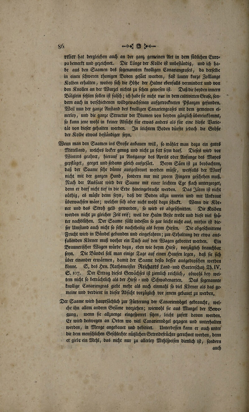 relier hat dergleichen auch an der ganz gemeinen Art in dem ſuͤdlichen Euro⸗ pa bemerkt und gezeichnet. Die Laͤnge der Kolbe iſt unbeſtaͤndig, und ich ha⸗ be aus den Saamen des ſogenannten knolligen Canariengraſes, da derſelbe in einen ſchweren thonigen Boden geſaͤet worden, faſt lauter kurze Zolllange Kolben erhalten, wobey ſich die Hoͤhe der Halme ebenfalls vermindert und von den Knollen an der Wurzel nichts zu ſehen geweſen iſt. Daß die beyden innern Baͤlglein fehlen ſollen iſt falſch; ich habe fie nicht nur in dem cultivirten Graſe, ſon⸗ dern auch in verſchiedenen wildgewachſenen aufgetrockneten Pflanzen gefunden. Weil nun der ganze Anſtand des knolligen Canariengraſes mit dem gemeinen ei⸗ nerley, und die ganze Structur der Blumen von beyden gaͤnzlich uͤbereinkoͤmmt, ſo kann jene wohl in keiner Abſicht fuͤr etwas anders als fuͤr eine bloße Varie⸗ tät von dieſer gehalten werden. In leichtem Boden duͤrfte jedoch die Größe der Kolbe etwas beſtaͤndiger ſeyn. Wenn man den Saamen ins Große anbauen will, ſo waͤhlet man dazu ein gutes Mittelland, welches locker genug und nicht zu fett ſeyn darf. Dieſes wird vor Winters geahret, hierauf zu Ausgange des Aprils oder Anfange des Mayes gepfluͤget, geeget und ſodann gleich aufgeſaͤet. Beym Saͤen iſt zu beobachten, daß der Saame ſehr duͤnne ausgeſtreuet werden muͤſſe, wesfalls der Wurf nicht mit der ganzen Hand, ſondern nur mit zween Fingern geſchehen muß. Nach der Ausſaat wird der Saame mit einer leichten Ege flach untergeeget, denn er darf nicht tief in die Erde hineingebracht werden. Das Jaͤten iſt nicht noͤthig, es muͤſte denn ſeyn, daß der Boden allzu unrein und mit Unkraut uͤberwachſen waͤre; welcher ſich aber nicht wohl dazu ſchickt. Wenn die Koͤr⸗ ner und das Stroh gelb geworden, ſo wird es abgeſchnitten. Die Kolben werden nicht zu gleicher Zeit reif; weil der Halm Aeſte treibt und dieſe viel ſpaͤ⸗ ter nachbluͤhen. Der Saame fällt indeſſen fo gar leicht nicht aus, mithin iſt die⸗ ſer Umſtand auch nicht ſo ſehr nachtheilig als beym Hirſen. Die abgeſchnittene Frucht wird in Buͤndel gebunden und eingefahren; zur Erhaltung der etwa aus⸗ fallenden Koͤrner muß vorher ein Tuch auf den Wagen gebreitet werden. Ein Brauneriſcher Wagen wuͤrde dazu, eben wie beym Hirſe, vorzuͤglich brauchbar ſeyn. Die Bündel ſoll man einige Tage auf einen Haufen legen, daß fie fi über einander erwärmen, damit der Saame deſto beſſer ausgedroſchen werden konne. S. des Hrn. Rathsmeiſter Reicharts Land⸗ und Gartenſchatz Th. IV. S. 107. Der Ertrag dieſes Gewaͤchſes iſt ziemlich reichlich, obwohl bey wei⸗ tem nicht fo beträchtlich als der Hirſe- und Schwadenarten. Das ſogenannte knollige Canariengras giebt mehr als noch einmahl fo viel Körner als das ge- meine und verdient in dieſer Abſicht vorzuͤglich vor jenem gebauet zu werden. | Der Saame wird hauptſaͤchlich zur Fütterung der Canarienvoͤgel gebraucht, wel⸗ che ihn allem andern Geſaͤme vorziehen; wiewohl ſie aus Mangel der Bewe⸗ gung, wenn ſie allzuenge eingeſperret ſitzen, leicht zufett davon werden. Er wird deswegen an Orten wo viel Canarienvdgel gezogen und unterhalten werden, in Menge angebauet und debitiret. Unterdeſſen kann er auch unter die dem menſchlichen Geſchlechte nuͤtzlichen Getreidefruͤchte gerechnet werden, denn er giebt ein Mehl, das nicht nur zu allerley Mehlſpeiſen dienlich iſt, ſondern auch