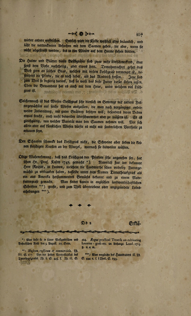 u : . 107 * wicher order e. Eudlich wird die Kolbe weißlich oder braͤunlich, und laͤßt die vertrockneten Aehrchen mit dem Saamen gehen, die aber, wenn ſie nicht abgeſtreift werden, bis in den Winter auf dem Halme ſtehen bleiben. Mie men n (n 70 yo im Ne | 2 BR 3 * 22711 y 87 Die Halme und Blätter dieſer Lieſchgraͤſer ſind zwar nicht ubelſchmeckend oder L ſonſt dem Viehe nachtheilig „aber etwas hart. Demohnerachtet gehet das Bech gern an ſolches Gros, welches mit vielem Eiefchgeafe vermenget it, be ſbonders die Pferde, ve dad I, alas Aindvieh freſſen. Jene find . il fo begierig darauf, daß fie wohl das beſte Futter dafür ſtehen laſſen. 9 Eben die Bewandnis hat es auch mit dem Heue, unter welchem viel Liſch⸗ gras iſt. 1 &gt; — I ese un er. 2717 1a 5 7711 1770 Kr „ene inn re ine “ 41 — 4 * a 1 ei an io erbauen ſeyn. 71 . ) ; | Den So aafen ſchmeckt das Lieſchgras nicht, die Schweine aber lieben die klei⸗ nen fleiſchigen Knollen an der Wurzel, wornach ſie bisweilen wuͤhlen. Obige Wahrnehmung, daß das Lieſchgras den Pferden ſehr angenehm ſey, hat ſchon Hr. Prof. Kalm 1742, gemacht „). Neuerlich hat der bekannte Herr Roque, in London, welchem die Landwirthe ſchon vielerley Futterge⸗ waͤchſe zu verdanken haben, daſſelbe unter dem Namen Timotheusgras als ein aus Amerika herſtammendes Gewaͤchs bekannt und zu einem Mode— futtergraſe gemacht. Man findet davon in engliſchen landwirthſchaftlichen Schriften ) große, und zum Theil uͤbertriebene oder ungegruͤndete Lobes⸗ * erhebungen wer), | ö 4 4 1 D 2 Exrklaͤ⸗ *) Man lieſet fie in feiner Weſtgothiſchen und 124. Rogue practieal Treatiſe on cultiuating Bahuſiſchen Reiſe den 5. August. 115. Seite. Lucerne - grals etc. im. Anhange. Lond. 1765. er 9 0 g. u. a. m. W **) Mufeum ruflicum et commerciale. Th. 14 g III. S. 107. Von der hohen Vortreflichkeit des % Man vergleiche des Hausvaters II. Th. Dimotheusgraſes. Th. I. S. 445. f. Th. II. S. S. 444 u. f. 1 Theil. S. 299. Arete