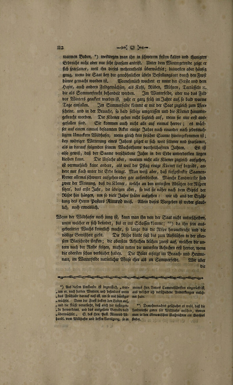 a warmen Boden, ) weswegen man pr kalten und thonigten Erdreiche nicht oder nur ſehr ſparſam antrift. Unter dem Wintergetreide zeigt er fich ſparſamer, weil ihn dieſes mehrentheils uͤberwaͤchſet; bisweilen aber haͤufig gnug, wenn die Saat bey der gewoͤhnlichen uͤbeln Beſtellungsart durch den Froſt duͤnne gemacht worden iſt. Vornehmlich wuchert er unter der Gerſte und dem Hafer, auch andern Feldgewaͤchſen, als Koh Rüben, Möhren, Tartuͤffeln ꝛc. die als Sommerfrucht behandelt werden. Im Winterfelde, oder wo das Feld vor Winters gegr. worden iſt, geht er ganz früh im Jahre auf, ſo bald warme Tage einfalen. Im Sommerfelde kommt er mit der Saat zugleich zum V Bi | ſcheine, und in der Braache, fo bald felbige umgeriſſen und die- Körner hinunter⸗ gebracht worden. Die Körner gehen nicht fogleich auf, wenn fie nur erſt aus⸗ gefallen ſind. Sie kommen auch nicht alle auf einmal hervor; es waͤch⸗ ſet auf einem einmal beſaamten Acker einige Jahre nach einander nach jedesmah⸗ ligem Umackern Wildhafer, wenn gleich kein friſcher Saame hineingekommen iſt; bey widriger Witterung eines Jahres zeiget er ſich weit ſeltener und ſparſamer, als in darauf folgenden feinem Wachsthume vortheilhaftern Jahren. Es iſt alſo gewiß, daß der Saame verſchiedene Jahre in der Erde unverdorben liegen bleiben kann. Die Urſache aber, warum nicht alle Koͤrner zugleich aufgehen, iſt vermuthlich keine audere, als weil der Pflug einige Körner tief begraͤbt, an⸗ dere nur flach unter die Erde bringt. Man weiß aber, daß tiefgeſteckte Saamen⸗ koͤrner allemal ſchwerer aufgehen oder gar aufenbleißen. Manche Landwirthe ind zwar der Meinung, daß die Koͤrner, welche an den unterſten Abſaͤtzen der 1 25 ſitzen, das erſte Jahr, die uͤbrigen aber, ſo viel ſie naͤher nach dem Gipfel der Riſpe hin haͤngen, um ſo viele Jahre ſpaͤter aufgehen: wie ich aus der Erzaͤh⸗ lung des Herrn Paſtors Me Wer Allein eis: W Mr Nr lich, noch erweislich. 9 m Wenn der Wildhafer noch jung if, kann man ihn von der Saat nicht mteſhebef unter welcher er ſich befindet, bis er ins Schoſſen kommt; 5) da ihn ſein aus⸗ gebreiteter Wuchs kenntlich macht, ſo lange bis die Riſpe herausbricht und die voͤllige Gewißheit giebt. Die Riſpe bleibt faſt bis zum Aufbluͤhen in der ober⸗ ſten Blatſcheide ſtecken; die oberſten Aehrchen bluͤhen zuerſt auf, welchen die un. tern nach der Reihe folgen, mithin treten die unterſten Aehrchen erſt hervor, wenn die oberſten ſchon verbluͤhet haben. Die Blüte erfolgt im Braach⸗ und Heumo⸗ nate, im Winterfelde natürlicher Beife eher als im Sommerfelde. en Wie aber one die ) Aus dieſem Umſtande iſt begreiflich, „war⸗ „um er, nach harten Wintern, und beſonders wenn „ waͤchſet. Denn der Froſt lockert den Boden auf, „de hervorkeimt, und das ausgeſaͤete Getreide bald „überwächfet., S. des Hrn. Paſt. Rimrod Ab⸗ handl. vom Wildhafer und deſſen Vertilgung, ſo in meines 5 Vaters Sarieralkhriften BA it, aus welcher ich verſchiedene 1 Er 9 eb ac geſchiebet es wohl daß die man in den oͤkonomiſchen Haba ein e findet. *