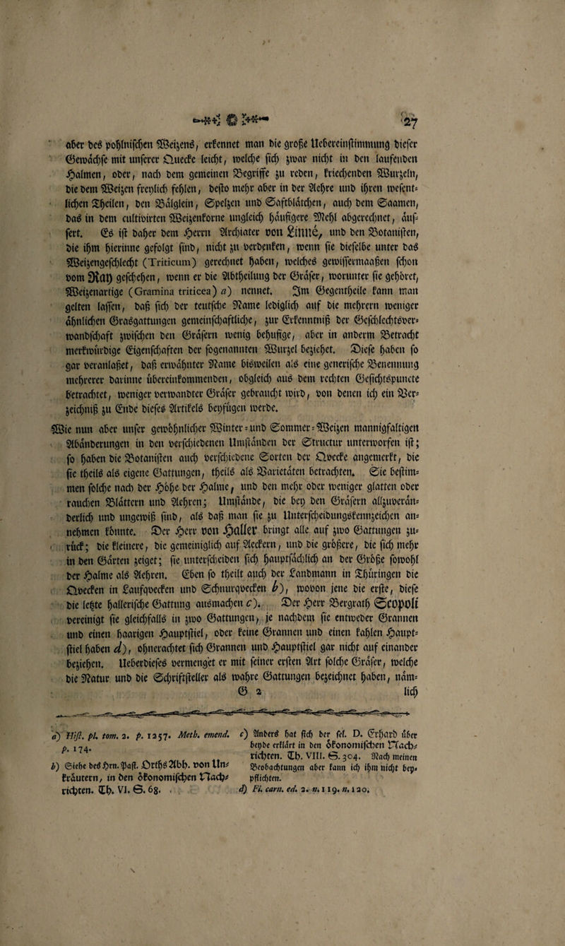 Halmen, oder, nach dem gemeinen Begriffe zu reden, kriechenden Wurzeln, das in dem cultivirten Weizenkorne ungleich haͤufigere Mehl abgerechnet, Auf: Weizengeſchlecht (Triticum) gerechnet haben, welches gewiſſermaaßen ſchon vom Ray geſchehen, wenn er die Abtheilung der Graͤſer, worunter fie gehdret, wandſchaft zwiſchen den Graͤſern wenig behufige, aber in anderm Betracht merkwuͤrdige Eigenſchaften der ſogenannten Wurzel beziehet. Dieſe haben ſo gar veranlaßet, daß erwaͤhnter Name bisweilen als eine generiſche Benennung mehrerer darinne uͤbereinkommenden, obgleich aus dem rechten Geſichtspuncte zeichniß zu Ende dieſes Artikels beyfuͤgen werde. Abaͤnderungen in den verſchiedenen Umſtaͤnden der Structur unterworfen iſt; fie theils als eigene Gattungen, theils als Varietaͤten betrachten. Sie beſtim⸗ derlich und ungewiß ſind, als daß man ſie zu Unterſcheidungskennzeichen an⸗ rs — der Halme als Aehren. Eben ſo theilt auch der Landmann in Thuͤringen die G. 2 lich beyde erklaͤrt in den oͤkonomiſchen Nach⸗ b. 174. richten. Th. VIII. S. 304. Nach meinen kraͤutern, in den ökonomifchen Nach⸗ pflichten. richten. Th. VI. S. 68. d) Hi. carn. el. 2. u. 119. 1. 130.