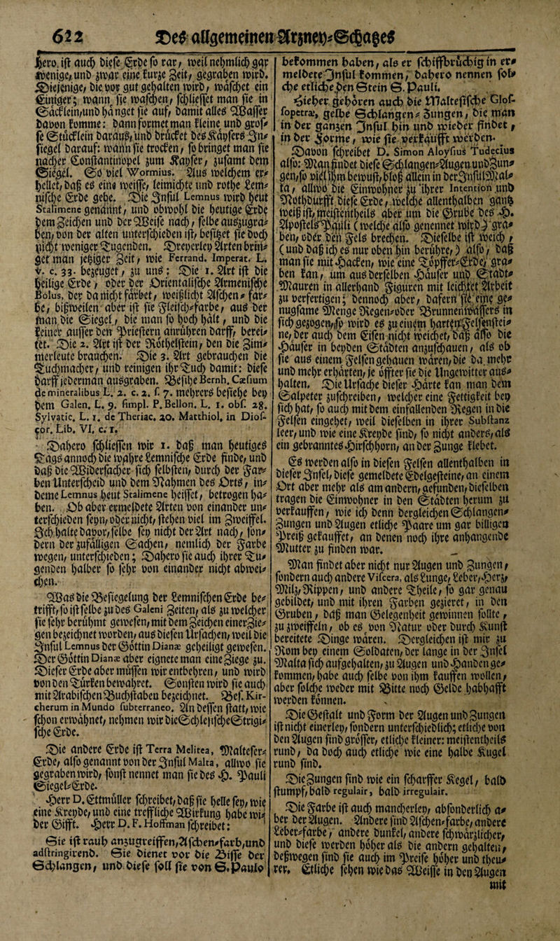 iKH auch Di$| gr^efo rar, meilnehmlichgat *Penige,unb jmar Äfur^e g dt/ gegraben mirD. diejenige/ bimr gut gehalten mirb, mafchet ein Einiger; mann fie mafdhen, fc&amp;lieffet man fte tn 0ac!fein,unbhdngetfte auf, Damit alles Gaffer baoon fomme: Dann formet man fleine unD grof# fe 0tüc£lein Daraus, imb bruefet Des Zapfers gn* ftegel Darauf: mahn fie troefen , fo bringet man fie nadjer Confiantinopel zum tapfer, jufamt Dem 0i&lt;^gel. 0o Diel Wormius. 2lus meld&amp;em e,r* hellet, Dag es eine meiflfe, leimichteunb rotljje £em* nifcl)e (SrDe gebe, Sie gnful Lemnus mtrb heut Staiimenc genannt, unD obmpljl Die heutige ®rb$ bem Reichen unD Der^Beife nach / felbe auszugra* Den, Don Der alten unterfchieDen ifi, befihet fie Doch p$jt toeniger Bugenben. Srepcrlep Wirten brin* get man jehiger gdt, Wie Ferrand. Impcrat. L. v. c, 33. befuget, zu uns; Sie 1. 2lrt ifl Die heilige £tbe &gt; ober Der £&gt;rientalifd;e 2lrmenifd;e Bolus, Der Da nicht färbet, meiflicht $lfd;en* far* he, bigmeilen aber ifi fie gleifcl;#färbe, aus Der man Die 0iegel„, Die man fo hoch l&gt;dlt, unD Die feiner aujfer Den ^rieftern anruhren Darf, bereu §t. Sie 2. $lrt ifi Der SKothelfiein, Den Die gim* merleutc brauchen. Sie 3. 2lrt gebrauchen Die Buchmacher, unD reinigen ihr Buch Damit: Diefe barff jeDerman ausgraben. &lt;&amp;eftl)eBemh,Caefmm demineralibus L, 2. c. 2. f. 7. mebrers befiehl bep hem Galen, L, 9. fimpl. P,Bellon, L, 1. obL 28. Syivatic, L. x. de Theriac. 20. Matthiol, in Diof- $or, Lib, VI, c; 1. Sahero fd;liejfen mir i. Dag man heutiges Bags annoch Die mghre £emnifd;c £rDe finbe, unD Dag Die ^Biberfacger ftch felbfien, Durd) Der gar* Den ilnterfcheiD unD Dem Nahmen Des £&gt;rts, in* Derne Lemnus l;eut Scaiimene hcijfet, betrogen ha* Den. £&gt;b aber ermelDete Wirten oon einanDer un* terfchieDen fepn, ober nid;t, fiel;enoiel im gmeifel. gehhalteDapor,felbe fei; nicht Derart nad;, fon* Dern DerZufälligen 0ad&gt;en, nemlid; Der garbe megen, unterfd;teben; Sahero fie aud; ihrer Bu# genpen halber fo fel)r oon einanDer nicht abmei* chen. 3Bas Die $3eftegelung Der 2emnifchen&lt;£rbe be* trifit,foififelbe juDes Galeni geiten, als jumelcher fie fehr berühmt gemefen, mit Dem getd;cn einergie* gen bezeichnet morDen, aus Diefen Urfacl;en, meil Die gnful Lemnus Der Göttin Dianae geheiligt gemefen. Ser Göttin Dianas aber eigneteman cinegiege zu. Siefer^rDe aber muffen mir entbehren, unD mirb ton Den Bürfen bemahret. 0onfien mirD fie auch mit2lrabifchen$$ud;ftabea bejeid;net. Q$ef. Kir¬ cherum in Mundo fubterraneo. 2ln Dejfen fiatt, mie fchon ermahnet, nehmen mir bie0d)le)tfche0trigi* fd;e 0rDe. Sie anDere @:rbe ifi Terra Melitea, üftaltefer*, €rDe, alfo genannt oon Der gnful Malta , allmo fie gegrabenmirD, fonfi nennet man fie Des #. ^&gt;auli 0iegel*(£rDe. £err D, (gttmuller fchreibet, Dag fte helle fei;, mie eine Ärepbe, unD eine treffliche OBirfung habe müi Der ©iflft. bpetr D, F. Hoffman fd;reibet: Sie tfi rauh an5Ugreiffen,2lfd)en*farb,unD adftringirenD. Sie Dienet x?or Die Äiffe Der ©erlangen, imD Diefe foll fie tDn©,PaulD bekommen haben, ale er fcbtffbrucjdgin er# melDeteQnful fommen, Dabero nennen fob» cbe etlicbe.pen©tein ©.Pault. lieber geboren aueb Die ITIaltefifcbe Glof- fopetra», gelbe ©cblangen* 3ungen, Die man in Der ganjen 3nful bin unD vmeDer pnDet, tn Der Jorme, wie fte oerfaiifft vocrDen. ^ Saoon fchreibet D. Simon Äloyfius ^udecius alfo: ^angnDet Diefe 0chlangen*5lugenunDgun# gen,fo Di^l thmbemug,blog allein in Dcrgnfubll.ial* ta, allmb Die €inmol)her Zu ‘ihrer Intention unD 5Rotl;Durfft.Diefe^rDe, melche allenthalben gan^ meigifl/meilleritheils aber um Die ©rube Des S* 5lpojIels^aWK melche alfo genennet mirD^gva# ben, ober Den gels brechen. Sfiefelbe ijt meich , (unD Dag ich es nur oben hin berühre,) alfo, Dag man fie mit Rachen, mie eine Bdpffer*©De, gra# ben lan, um aus Derfelben Raufer unD 0taDf# Mauren in allerhanD Siguren mit leidet Arbeit ju oerfertigen; Dennoch aber. Dafern fi^,eine ge# nugfame Stenge Dvegen*oDer ^runneritoaffers in ftch gezögert^ mirD es $u einem hartemgelftnflei# ne, Der aud; Dem €ifen nicht meidhet, Dag alfo Die Raufer in bei;Den 0tdDten anzufd;auen, als ob fie aus einem gelten gehauen mdren,Die Da. mehr unD mehr erhärten, je iSffter fie Die tingemittet aus# halten* Sie ttrfache Diefer ejpdrte fan man Dem ©alpeter zufchreiben, melcf;ereine gettig^eit beo ftch hat, fo aud; mit Dem einfallenDen Üvegen in Die gelfen eingehet, meil Diefelben in ihrer Subffanz leer, unD mie eine3vrei;De finD, fo nicht anDerS,alS ein gebranntes^)irfchhorn, anDergunge flebet. &lt;£s merDen alfo in Diefen gelfen allenthalben in Diefergnfel,Diefe gemelDete 0Delgefteine, an einem £&gt;rt aber met;r als am anDern,gefunDen, Diefelben tragen Die 0nmohner in Den 0tdDten herum z« oerlaujfen, mie ich henn Dergleid;en0d;langen# gungen unD klugen etliche ^aare um gar billigen sJ&gt;teig gefauffet, an Denen noch ihre anl;angcnDe Butter zu f nDen mar. SEftan ftnDet aber nicht nur klugen unD gungen, fonDern auch anDere Vifcera, als £unge, £eber,^)erz, 9)tilz,Rippen, unD anDere Bheile, fo gar genau gcbilDet, unD mit ihren garben gejieret, in Den ©ruben, Dag man Gelegenheit geminnen follte, zuzmeiffeln, ob eScoon Sftatur oDer Durch SCunft bereitete Singe mdren. Sergleichen ift mir zu 9tom bep einem 0olDaten, Der lange in Der gnfel 9Mta ftch aufgel;altcn, zu klugen unD $anDcn ge# fommen,l;abe aud; felbe oon ihm fauffen mollen, aber fold;e meDer mit ^itte noch Gelbe habl;a(ft merDen fonnen. Sie Gewalt unDgorm Der klugen unD gungen iftnicht einerlei;, fonDern unterfchieblich; etliche 001t Den 2lugen ftnDgrbflfcr, etliche fleiner: meiftentheils runb, Da bod; auch etliche mie eine halbe &amp;ugel runD ftnD. Siegungen ftnD mie ein fdjarffer ^’egel, halb ftumpf, halb regulair, balD irregulair. Sie garbe ijt auch mand;erlep, abfonDerlich a# ber betrugen. AnDere ftnD $lfchemfärbe,anDere leber*farbe, anDeref Dunfel, anDere fchmdrzlid;er, unD Diefe merDen hoher als Die anbern gehalten, Degmegen ftnD fte auch tm greife hoher unD tl;eu# ver, Etliche fehert mie Das Süeifie tn Den Slugen mit