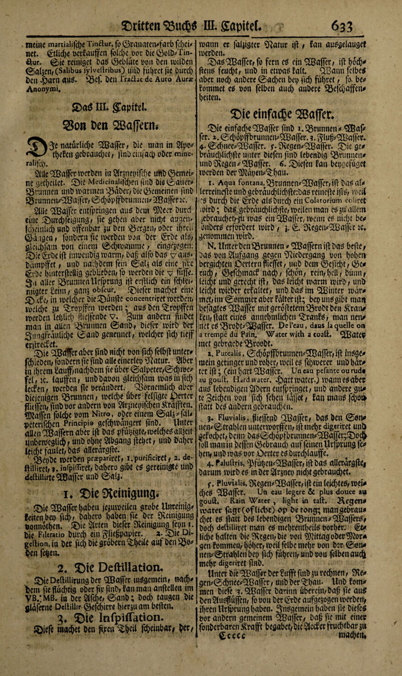 . meine martialifdje Tinftur, fo Sranatetvfarb ftbeü net. (£tlid&gt;e uerfauffen folche bor Die ($olb/Tin- öur. 0te reiniget Dag Oeblutc bon Den milDen &lt;Sal$Cn,(Salibus iylvellribus) unD fÜl)ÜCt fiC Durd) Den $aM UUg. ^3cf. Den .Tiajäat de Äuro Aur* Anonymi, JDa$ HL glapitd. S3on Pen SBaffecm i3e natürliche ®affer, Die man in Sipo* tljefcn gebrauchet , fmD einfach oDer mine- ralijci). 3iye®affer mefben tu 8lr$nepifc6e uftb ©emei* ne gethetlet. Sie Medicinaiifd)en fmD Dia (Sauer* Brunnen unD mannen SBdDer, Die gemeinen ffnb ©runnert*® affer, Schöpfbrunnen* ®ajfenc. SJüe Gaffer entjpringen aug Dem SDteer Durd eine Surebfeigung, fte gehen aber nicht äugen* fdxinlid) unD offenbar zu Den bergen/ oder ihren Ta igen, fonDetn fic metDcn bon Der §rbe alg; gleichfam bon einem Sdjmamme , eingezogen. Sle&amp;vbciff imvenDig mann, Da£alfoDag vaug* Dampfet , uuD w&amp;febem fein ©alz alg eine nie grbc bintcrffeSig geblieben; fo merDen Die y tüjfe. 3a aller SövunneäUcfprurtg iff erfflid) ein fdffei* nttgfer £eim, ganz obfeur. ®iefer machet eine in welcher DieSunffe concentnret merDen, mcldje $u tropfen werben; aug Den tropfen roerDen leblich ffieffenbe v. gum anDern finDet man in atien Brunnen SanD-, Diefer wirb Der 3«ngfrauliche Saab genennet, mekher fic&amp; tief erffreefet. Sie ®&lt;ff[er aber ftnD nid)t bonfkhfelbffunter* fcbieDen; fonDern fte fmD alle einerlcp Katar. Slber In ihrem £auff,nad)bcm fte über Salpeter,Sd)mc* fei, ic. laufen, unD Dabon gleichfam mag in fiel) ledfen; werben ffe berdnDert. QSornemlich aber Dieienigen Brunnen; welche über felffgte Dertcr fließen, fmD bor anDern bon 2lrznepifd)en Straffen. «Waffen folche bom Nitro, ober einem Salz^fdl* petcrifchen Principi® gefdjwdngert ftnD. Unter allen CCßafern aber iff Dag pfuptgte,melchega!ixit unbeweglich, unD ohne Abgang ffehet; unD Daher leicht faulet, Dag allerdrgffe. ■ Q$epbe werben praepariret, i.purifidret, 2. dc- ftiiiiret, ?. infpifliret, Dahero gibt cg gereinigte unD deftiilirte ® affer unD Sal*. 1. £&gt;ie Sieinisung. - Sie ® affec l&gt;abcu jczuweilen grobe Unreinig* feiten bep ffd), Dahero haben fte Der Reinigung ponndthen. Sie Wirten Diefer Dvemigung fcpn 1. Die FiUratio Durch ein gfiejjpapter. 2. Sie Di- gcftion.in Der ftd) Die grobem 3;l)eile auf DenSJo* Den feiern 2. Deftillation. SieDeftillirungDer ®affer inggemetn, nach' Dem fte fludffig ober fir ftnD, fan mau anffellcn im VB/MB. in Der Slfd&gt;e, Saab; Doch tamn Die ildferne Dellilhr ©efdffrre hier zu am beffem 3* ©ie Infpiffation, Siefe machet Den ffjeen $heil fd;einbar* her, ■’ 1 * • , mann er faljigter ^Ratur iff, fan auggelauget merDen. Sag Gaffer, fo fern eg ein 2Ba|fer, iff hdch^ ffeng feutht, unD in etmag falt ÜBann fclbeg aber noch anDere (Sachen bep ftch führet, fix be^ fommet eg bon felben auch unDere föefd)affen# heitern $&gt;te einfache ^Baffer. Sie etnfad'e^afer ftnD i.grumten* fer. 2.0cbdpffbrunncm(2Bafer. 3. glufc^Baffcr* 4- jSd)nee^(3Bafer. f. Dcegen^afler. Sie ge^ brducl)lichffe unter Diefen ftnD lebenbig Brunnen# unD Siegen ^ ® afer. 6. Siefen fan bepgefuget mcrDen Der^dpen^hnu. 1. Aqua fontana,^runnetv®afer,iff Dagal^ lerreineffe unD gebrduchlid)ffe:Dag reineffe iffg, tbetl jA$ Durd) Die ßerbe algDttrd) ein Colatorium cobret mirD; Dag gcbrduchlidffie, mellen man cg allem &gt;ebrauchctrjü mag ein iBafferXKtm eg nicht be* bnDerg erforDert mirD, j. Dvegeiv^ajfcc :c* genommen mirD. N, Unter Den Brunnen ^ £Baffern iff Dag beffe, Dag bon Aufgang gegen SRieDergang bon l^hen bergichten £)erternffefet, uuD Dem ©eficht, ntcb, (Defchmacf nach, fd)dn, rein,hell, Dutm, leicht unDgcredff iff, v)a^feiebt marm mirD, unD leicpt toicDcr erfaltet, unD Dag im hinter mdr^ met, int (Sommer aber falter iff; bep ungglbt man befagteg ®afer mitgerdffctem&amp;robtben ^ran# fett,ffattetneg annehmlichenSranfg, mannen* met eg ^rob^SSßaffcr. Del’eau, daus la quelle on a trempe du Pain, Water with a coaft. SIBatep met gebracDe ^rooDt. 1, Putealis, Schöpfbrunnen^® ajfer, iff ittg^e* mein geringer unD roher, n&gt;cil eg ffhtoerer unD har* tcr iff; (ein hart ® affer. ün eau pefante ou rud« au goult, Hard water, ^artmatcrO mann eg aber aug lehenbigcn SlDern entfpringet, unD anDere gu/ te Seichen bon ftch ffhen (affet, fan mang fchot* ffatt Dcg anDerngebraud)em 3, Fkvialis, ffiefenD ®afer, Dag Den 0on* nemStrahlen tmtenoorfen, iff mehr digeriret unD ^efochet, Denn Dag0chdpfbrunncn#®afer;Sbc&amp; joll mau in Dcfen gebrauch auf feinen Urfprung fe* hettf uuD mag bor ,Oevter eg Durchlaufe. 4, Paluftris, ^fuhett?® afer, iff Dag alletdrgffei Darum mirD eg mDer^lrjnep nid)tgcbraud)et. f. Pluviaüs, SKegen*® affet, iff ein leichleg, met* d)Cg ®afer. Uti eau legere &amp; plus douce aa gouft, Rain Water , light in taft, 2\etjett* vrater fagtcofltchr) op betone mangebrau* d)et eg ffatt Deg lebenbigen Brunnen ^®afferg, Dod) deftiliirct man eg mehrentheilg borher. €t* lid)e halten Die ^egen,Die bon Mittag oDer^or* gen fornmen, hoher, rneil felbe mehr bon Der &lt;Son* nen^©tral)lenbep ßch fuhren, unD bon felben auch mehr digeriret ftnD. Unter Die ® afer Der Sufft ftnD ju rechnen, 0*\e* gemSdhnee^®afer, unD Der Shau. UnD fern* men Diefe 3.®afcr Darinn überein, Daff ffe aug DenSlugffufen, fo bon Der^rDe aufgezogen merDen, ihren Urfprung haben. 3nggemetn haben fte Diefeg bor anDern gemeinem ®afer. Daß fte mit einet; fonDerbaren Ärafft begäbet. Die Slccfer fruchtbar zu machen