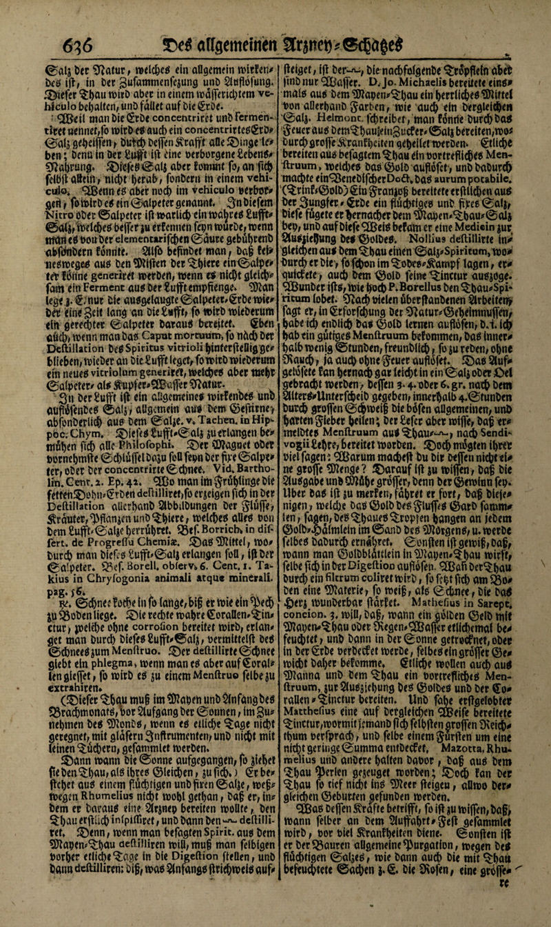 ©als ber Sftatur, weicheg ein allgemein wirten/ beg ift, in Cer Sufannnenfcsung unb Slttfldfimg* 3&gt;iefer $hau n&gt;irD aber in einem mäjfmdjtem ve- Wculo behalten, unb fallet auf bie (Erbe* : Sßßeil man bie (Erbe concetitritet unbFermen- tiret nennet,fo wirb eg aud) ein concentrirteggrb/ ß^elfien&gt; ÖuW) helfen Svtafft aüe £)ingele&gt; ben; Denn in der £u#e ift dne verborgene £ebeng/ Sftahrung. ®icfeg@al$ aber fotuwt fo, anfic|&gt; feibfi ateift rniebt berabv fonbern in einem vehi- culo* &lt;2Benneg aber noch im vehiculo oerbot/ geft, fo Wirb eg ein ©alpeter genannt. Snbiefem Nitro ober ©aipeter ifltrarUcb elimä^rett £ufft* ©aij, Weicheg helfet $u erfcnnen fepn mürbe; trenn man eg von her ekmentirifchen ©äute gebubrenb abfdtibern fdmite. 2U|b beftnbet man^ bafl tek «egwegeg aug beit Giften ber ^bkre ein©afpe/ tet fdrine generiret werben, wenn e$ nicht gleich/ fam efnFerment augber£ufftempfienge&gt; 3ftan lege 3. ^nut bie auggelaugte©alpetet,lErbe wie/ ber eine Seit lang an bie £»fft, fo wirb wieberum ein gerechter (Salpeter baraug bereitet, §ben aüch, wenn man bag Caput mörtuum, fo tiüch ber Deftillation beg Spiritus vitriolihinferfteßigge/ blieben, wieber an bielufft iegevfo wirb wieberum (in neueg vicriolum generiret, wetchrg aber wehr (Salpeter/ ate ^upfcr/SBafter Sftatut. , Sn ber£ujft ift ein allgemeine* witfenbeg unb aufldfenbcg ®alj, allgemein au* bero &lt;25eftirne&gt; abfonberiich aus bem ©alje.v* Tacken. in Hip- poc.Chym. iefeg tuffk©ali juerlangen be&gt; mühen fleh alle Philofophi. £)er Magnet ober votnehmfte ©dftüffel ba^u feö fepn her ftye ©alpe* ler, ober ber concentrirte ©ebne*. Vid. Bartho¬ lin. Ccnr. x. Ep. 4*. &lt;2Üo man im $rüt)ft«3e bie fetten£)obn4Etben deftUliret,fo erdigen fid) in ber Deftillation aücrhanb Slbbdbungen ber glüffe, trauter, Wanken unb ^biere, welchem aUrö ben bem £u(fk©al$e betrübtet. Q5efl Borrich in dif* fert. de Progreflu Chemie. £)ag Mittel, WO/ bureb man bleftg £ufft&gt;©at$ erlangen füll , ift bet ©aipeter, Q3ef. Boreil. oblerv* 6. Cent.i. Ta^ kius in Chryfogonia ahimali atque rainOralL pag. $6. ©chnecWt&amp;eInfo lange,big er wie ein^ech 3.U &amp;oben liege. SMe rechte wahre £oraöem&lt;£in/ ctur, jpelcbe ohne corroüon bereitet wirb, erlan/ get man bureb biefeg£ufft/©alj, oermlttelft beg ©chneeg $um Menftruo. $)er deftillirte ©ebnee glebt ein phlegma» wenn man eg aber auf €orak lengleffet, fo wirb eg $u einemMenftruo feibeju extrahirem (tiefer ^bau mu§ im traben unb Slnfdngbeö 33rachmonatg, bor Slufgang ber ©onnen, im gu/ nehmen be$ tDknbo, wenn eg etliche ^age nicht geregnet,mit gldfemSnflrumentemunb nicht mit leinen Suchern, gefammlet werben. J5)ann wann bie ©onne aufgegangen, fo Riebet fteben^:l)au,alö ibreg gleichen, $u jicb.) €r be/ ftebet aug einem puebtigenunbfiren©alle, wefj* wegen Rhumelius nicht wobl getban, ba§ er, in/ bem er baraug eine 5lrinep bereiten wollte,, ben $bau erjtiieb infpifliret, unb bann ben dcftilli- ret. ^enn, wenn man befagten Spirit, äug bem ^ftaben^bmi aeftüliren will, mu§ man felbigen oorher etlid)e^:age ln bie Digeftion [teilen, unb batm deftilliren; big, wag 5f nfangg ft riebweig auf/ fteiget, ift ber-^, bie nacbfo(g?nbe ^ropfteln abeb ftnbnur SCÜajfer. Jo. Michaelis bereitete eing* malg aug bem ?Ötapen/^:buu ein herrlicheg Mittel bon aöerbanb garten, wie auch ein bergleid&amp;en ©al^ Helmonc/fcbreibet , man fdnrte bureb ^ag geuer aug bem^bauleingucf er/©alj bereiten, wo^ burcbgroflcÄranfbeitengeheiletwerbem Etliche bereiten aug befugtem $bau dn oortreflicheg Men- Itruum, meicbeg bag (^olö aufldfet&gt; unbbaburcf) machte ein^enebifcherDödt.bag aurumpotabile. (^rinf#©olb)^ingran|o| bereitete «rftlicben aug ber Sungfer/ €rbe ein ftuebtiaeg unb ftpeg©alj&gt; biefe fugete er gemacher bem lftaben/^bau/©alj bep, unb auf biefe ^Cßeig befam er eine Medicin jur tÄugitehung beg^)olbeg. Nollius deftillirte in* gleichen aug bem^bau einen ©alj/Spiritutn, wo*/ tmreh er bie&gt; fofehon im ^obeg/^ampf lagen, er/ guttfete , auch bem t^olb feine ^inctur augjoge. 3Bunber tfts, wie hoch P.Borellus ben^bau/Spi* ricum (obet. 0^ach fielen öberftanbenen Örbeitem fagt er, in §rforfcbung ber ^atur/^5eb^mnuffm, habe ich etiblich bag ©olb lermn auftöfen, b.i. ich hab ein gutigeg Menftruum bekommen, bag inner/ halb wenig ©tunben, freunblich, fo su reben, ohne '^aueb , ja auch ohne geuerauftofet. 5öag5luf/ geldfete tan hernadb gar leicht in ein ©als ober 0el gebracht werben&gt; bejfen 3* 4» ober 6. gr. nach bem 2literg*Unterfc&amp;eib gegeben, innerhalb 4©funben bureb groffen ©ebroeii bie bdfen allgemeinen, unb barten gleber heilen^ ber £efer aber wijfe, bag er/ melbteg Menftruum au!^bäU/t-ft-? nadb Sendi^ vogii £ehre, bereitet Worben. £)ocb ntogten ihrer öielfagen : ^(Barum macheft bu bir befleu nicht ei/ ne gtoffc Stenge? darauf Ift ju wiffen, bap bie Sluggabe unb CÖlöf&gt;e grdfler, benn ber ©ewiun fep. llber bag ift ju merfen, fahret er fort, baf bieje/ nigen ? weldye bag ©olb beg glufiVg ©arb famm/ len , fagen, Oeg ^h^£? dopten hangen an jebem ©olb/^aimlein im ©anb beg »Dtörgeng, u. werbe felbeg baburch erndbret* ©onften ift gewip, Da§, wann man ©olbblattleinin^tapen/^hau wirft, felbe ftch in ber Digeftion auftdfen* ^ah ber^hau burch ein fikrum coliret wirb, fo fept fiel) am ^0/ ben eine Materie, fo wei§, alg ©ebnee,bie ba^ ®eri wunberbar ftdrfet. Mathefius in Sarepc. concion. 3. will, baf, wann einjolben ©elb mit ^tapen/^hau ober 9\egen/®afier etlichemal be/ feuchtet, unb bann in ber ©onne getroefnet, ober in ber€rbe oerbeefet werbe, felbeg ein grdfler ©ez wicht bah^ befomme. Etliche Wollen auch aug Patina unb bem ^hau ein portreflitheg Men¬ ftruum, jurSlugiiehung beg ©olbes unb ber €0/ rallen/^inctur bereiten. Unb fabe erftgelobter Matthefius eine auf betgleichen SBeife bereitete ^:inctur,wormit jemaub fleh felbften aroffen 9veid[)/ thum oerfprad), unb felbe einem gurften um eine nid)tgeringe©umma entbeefet, Mazotta, Rhu. melius unb anöere halten babor, ba§ aug bem ‘Sbau perlen gejeuget worben; SCoch fan ber ^hau fo tief nicht ing 5Keer fteigeu, allwo ber/ gleichen ©eburten gefunben werben. c£Bag beflen Grafte betrifft, fo ift ju wijfen, bag, wann felber an bem Sluffahtt/geft gefammlet wirb, oor oiel Svranfhtiten biene, ©onften ift er ber Mauren allgemeine ^urgation, wegen beg flüchtigen ©aljeg, wie bann auch Die mit $hats befeuchtete ©achen bie 9\ofen, eine grdffe/ ^ re