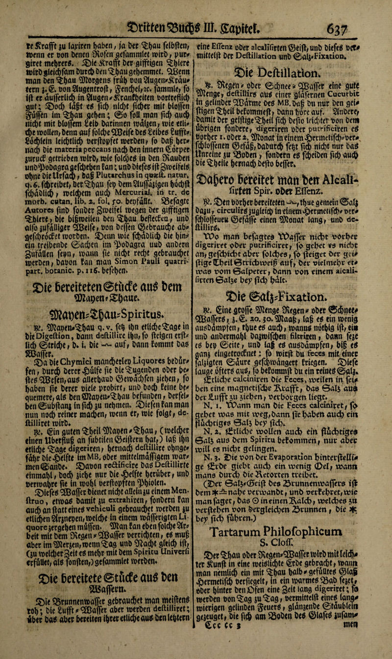 te £rafft 5« laj^iren paben, ja bet ^pau felbfim, «&gt;enn et Don Denen Övofen gefammlet wirb, pur* grret mebrer*. i^ie ^rafft bet gijftigen Spiere wirb gleicpfam Dutch ben ^pau gepemmet. «äßenn man Den^pau Borgens frup üon2lugen*3vtdu* tetn $♦&amp; DonSlugentrofi, $enchehic» fammle, fo ifi et äußerlich in klugen *£ranfpdten Dortreflich gut; £)od) lagt ec fiep nicht ficper mir bioffcn puffen im 3;baB gepen; ©o fofl man fid) auch nicht mit bloßem £elt&gt; Darinnen wdljen, wie ttft* ehe wollen, Denn auf folcbe SXBeife Des £cibeö Suffe* Socpldn leichtfieh berfiepfet werben, fo Dageper* nad) Die materia peccans nach Den innetn (£orper Stirucf getrieben wirb, wie fol^e^ in Den Üvauben unb^oöagta gefchepen f an; unD Df efec ifi gweifete Ohne DieUrfacb / Dag Piutarchus in quadt nacur, q. 6, fchreibet, Der $pau fep Dem $luffdfigen pochfi fcpdölich , welkem auch Mercurial. in er. de morb. etttan. hb* 2, fol, f o. bepfdßf. $3efagte Aucores finb fonber gwdfel wegen Der gijfttgen Spiere » Die bifjweüen Den ^bau beffeefen , unb alfo iufdiliget «Sßdfe, ben beffen ©«brauche ab* gefeproefet worben. SDenn wie fchdblich Die t)tn^ ein treibenbe ©aepen im ^obagra uuD anbetn gufdüen fepn, wann fie nicht recht gebrauchet Werben , Dabon fan man Simon Pauli quarrt part, botanic» p. 1 iS&gt; befepem SDie bereiteten @tücfe au6 t&gt;em aWapettfS&amp;aue. töia^cit^^au^Sp ir it us» $&gt;. $ttapen*^fjau q. v. fep tt&gt;n etlicpe'Sage tn bieDigeftion, Dann deftillice ipn,fo ffdgen erff* lieh ©triebe , D* i* Die auf, Dann fommt Das SSBaflet, ® a Die Chymtcl mandpetlep Liquores bebur* fen, Durch Derer $ulfe fie bie^ugenben ober be* ffe$ 2Befen,au$ aüerpaub ©ewdebfen fiepen, fo haben fie Derer Diele probirr, unb boeb feine b** quemere,al$ benSDfaperi^Dau befunben, betfel* ben ©ubfian* in fiep $u nepmen. ® tefen fan man nun noch reiner macben, wenn er, wie folgt, de- ftilliret wirb* ^ _ pe. €in guten ^heil^apen^pau, (welcher einen Überflug an fubti(en©dffern pat,) lag ipn etliche *£age digeriren, per nach deftillirc opnge* fdpr bie Reifte im MB. ober mittelmäßigem war* men©anbe. ©abon reaifieite Das Deftillirte einmapl, boeb fiepe nur bie Reifte herüber, unb berwapre fie ln wopl berffepften ^piolen. ©iefeö Raffet bienet nicht allein $u einem Men. ftruo* etwa^ bamit ju exerahiren, fonberti fan au^anfiatteine^vehicuU gebrauchet werben ju etlichen ärjnepen, welche in einem wafierigten Li quore vergehen müfien. ^Jian fan eben folcbe 2(r* beit mit bem 9\eg*n* Raffer Derridpten, eö mug aber im fersen, wenn &lt;$ög unb 0^acbt gleich ifi/ (ju weichet gelt eö mehr mit bem Spincu Umverfi erfößet,al$ fonfien,)gefammlet werben* ©ie Bereitete ©tuefe au$ Ben 5Bajfetn* ©ie QSrunnenwaffir gebrauchet man mejfienS toh; bie £ufft* ^Baffer aber werben dcftilhtet; Aber ba$ aber bereiten ihrer etliche au$ ben lehtern eine Ellenz ober alcallfirten ^3eifi, unb biefeä Det# tntttelfi Der Deftillacion unb ©alpFixation. Öeftiilation. tÄegen^ ober ©chnee»&lt;3Ba|Tef eine gute Stenge, deftiliirü au^ einer gldfernen Cucurbit in gelinber ^Cßdtme M MB. ^g bti nur ben geU fiigen ^peil befommefi, bann höre auf. Slnbere, bamit Der geifiige^hdl fich Defto ldd)ter Don Dem übrigen fonDere, digeriren ober putWficiten ec Dorper i . oDen. ^Ötonat in einem ^etmetifcp^Der# fchlojfenen ©efdg,Daburch fept fid) nicht nur Hi Unreine ju 35oben 1 fonDetn ti fipeiDen fich auch Die Spelte hernach Defio befier* ©a^cro Bereitet: man Ben Alcafo- fitfett Spir. ober EiTenx. S)en DOrper bereiteten ^,thue gemein ©aft Daju , circulirc zugleich in einem *g)ermetifch# Der^ fchloflfeueu ©efdjfe einen Sftonat lang , unD de- ftülirö* TVo man befagtec Wafiev nicht vorbet digerim ober pucrificivet, fo gehet es nicht an,gefd)id)t aber fold)es, fo fieiget Der g?t# füge Cbeil0tnd&gt;wetfi auf, bet vieimebt tu ivas vom Galpetet, bann von einem aicali- firten ©alje bey fid) bdlt. X)ie @a(j;Fixation. r&gt;. Sine flcofit ÜBenge 3vfg&lt;n&lt; ober «Sc&amp;tiee* ®aj]erc, xo. 3o&gt;$taag, lag ec «in wenig aucbdmpfen, tpuee^ auch, wanuö nbtpig ifi,ei« unD anDermapl Dajwtfchen filtriren, Dann feje te bep ©eite, unD lag eö aucbdmpfen, big ci aan&amp; eingetroefnet: fo wir.fi Du feces mit einet falfigten ©dure gefchwdngert friegem SMefe lauge öfters aus, fo befommfi Du ein reines ©alj» ^tltd)e caiciniren bte Fcces, weilen in fei# ben eine magnetifefce ^tafft, bas ©als aui bev£ufft su sieben, verborgen liegt. b N, 1. TOann man bie Feccs calcimret, f&lt;&gt; gebet was mit weg, bann fie haben auch ein fluchtiges ©als bey fid). N, 2. ^tlid&gt;e vvqtfen aud) ein fifid)tiges @als aus bem Spiritu bekommen, nut abet will es nid)t geltngem N, 3. £&gt;te von ber Evaporation binterfietttii ge i^rbe gtebt aud) ein wenig (Del, wann mans burd) bie Retorten treibet. (5Det ©als^(0eifi bes 2^runnenwafiets ifi ^ms|c—nabe verwanbt, unb verlebtet,wte man faget, bas O in einen Ixalcb, welches su verfieben von dergleichen Brunnen, bie ^ bey fid) fubtrn.) Tartarum Philofophicum S. Cloff. iS« “Jljau o6et Oitgt n»'2®öfiet »frö mit tdcfi« ter ^unfi in eine weiölichte €tbe gebracht, wann man nemlich ein mit ‘Spau palb#gefuUtec 0lag ^ermetifch Derfiegelt, In ein warmecQ5ab fe^et, ober hinter Den Öfen eine Seit lang digeriret; fn werben bon^ag ju^ag, Dermittelfi einec lang# wierigen gelinben geuerc, gldnjenbe ©taublein genüget, Die fich am »oben De* ©laftf iufam# £cc tc 3 wen