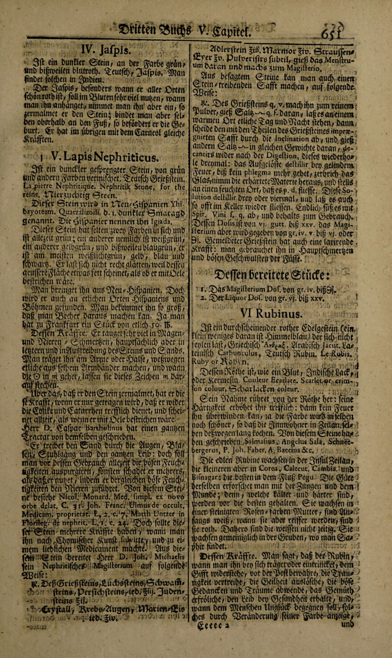 : IV. Jafpis. 3ß m bunfler ©tein, an ber $arbe gv4n t m bigweilen bfutroth. ^eutfd), jafpis, $?an fi'nbet lolchen in3nbicm :*!••. • V £)er Qafpis, heßmbers wann ec aller £&gt;um f$oa?0tb4l/ .fMim fluten fehrbiel nu^en, wann man ihnanhanget;, ntmmet man rt&gt;ir aber ein / fo germalmet er ben ©tein; binbet man aber fei# ben oberhalb an bcn gug, fo beforbert er bie burf. §r (&gt;at im übrige« mit bei» Karneol gleiche Graften, j V. Lapis Nephriticus. 3ft ein btmcfler gefprengter ©tein, pon grün imb anbei* n Farben bermtfd;et. ^eiitfcb ©rfegftein. La^pierre Nephritiqüc. bJcphritik Stöfie,. fbr the reins, niei^udbtig ©teem •' ; 2&gt;tefec ©rein ivtr.b in tTen/^tfpamm Yhi - bayotcam.‘Quartaiikoili, b. iburtfle^ÖWiaingb genannt. iDie ^ifpantet* nennen ü)n Igiada. ®ie|e,r ©tein bat feltcn jwci) Farben in fiel) tmb. iß allezeit grün; ein anberer nemlicf WciggrP/ ein anberer gclbgrun,unb bigweilen blaÜgrün , :er iß am maßen weigiic&amp;tgrün, selb/ blau unb fdjwat’h.. ^r laß fid) nid)t red)t glatten, weil begeh aeuflcreglddx etwas fett fc&amp;einet; als ob er mittele beßriegen wäre. ^an brrir^et il)n an^^eu^^ifpanien. ®od) wirb er laud) .an etlichen örten hifpaniens unb Rohmen gefunben. SD&gt;an befbmmct il&gt;n fo grog , bag man Becher Daraus mad&gt;en fan. 3a man tot flj jran.f fürt ein ©tücf pon cf lieb f°- $♦ Neffen ^U'dftce. (Sr taugetfel)i ihel in &lt;D3?agem wnb Weren &gt; ©djmerl'eti, l)auptfad&gt;Ucf&gt; aber in --rr-r- ?. il)sr am kirnte ober hülfe / wegwegen eilicbeausgdbem ?lrtnbdnber machen/imb wann bje/Ö in m gehet,, lagen flc biefes geicben m bat* '{tWbas, bag a ben Stein zermalmet/ bat er bt)? fe^rajft / wenn er nur getragen im*b, bag er wiber bie©bhf e unb €atarrl)en trcffltfcb bienet/ unb, leget* n$ afeß/'ate wenn ermittele beßrid)en wäre. , Jßeft Ö. €afpar Barthötlnus l&gt;at einen ganzen ^ractat Port bcmfelben gefd)t*icben. * ‘ 5;; _ (jr treibet ben ©unb büreb bie ■'Stoßen/ QMa*' fen, ©tuglgang tmb ben ganzen Mb: bocb föll man i&gt;or beßen gebrauch aile^rt bie bbjengeuch* tfgfcitcn au^purgi^rt /Jbnßen f$aßefct mehrere, awbag.er nui!ct / inbem er Dergleichen bofejeud)* tigldten ben ^fiteren äufügcct. Q3on biefem ©td*. ne begehe Nicol;’ Monard) Med/fimpl. ex novo orbe .delat* C. arkjoh. Franc; Ülmus de occulc, • ihn nad) ,€l)i)raißber Äunß .g#ixtev unb ju eh mem liebncben' wbieament machte 3lu^ bie^ (Metern -bereitet ^err D. ^Joh^ Michaelis fein Nephrkifdje^liMigillerium -auf folgeub^ Sßßeife: - tfr. -Peine ?u „ JSHMp • ;Ci^ßaü&gt; 2\veb^2tugenT t^avim^Eiö . ,1 ;£{föi5ipv 'S - tttiWit . mevmn p marrnor W ©trauften# fi\ Pulpcnjirö fubttlf gteß basMenliru- um o&amp;tan tmb madbs sum Magilterio. ; ; 5lu^ betagtem Steine fan man au(^ einett ^tem^tretbenben 0afft machen / auf . folgenbi ®etfe: , ; ^ ^c^^negßein^ q. v, mach ihn ?um reinem: Aulner/gteg 0ali-^q, f. baran/ lage^anieinem. warmen .Ort etliche &lt;$ag mWad)t geben, Mm. |d)etbe ben mit ben ^heilen be^ ©riegßcinet? »tnprae- .* gnirfen @agt bureb bie Inklination ab, unb. gieß anbern ^al$ ^in gleichen gewichte baran , sie- ‘ cantir^ wiber nach her Digelhon, biefe^ wieberbo^ le brepmdl: baö 5lufgeloßc deftilür bep gelinbem. jSeucr, big fein phiegma mebr gebet, jerbrkb ba* mafynimm bie erbartete^aterre herauf unbßeüö« an einen feuchten Ovt, bag cs p. d, gieße, ^tefe So-» iluticMi delhJlir br.et) ober Piermal / uub lag es auch Ifo oft itn geller wicber fliegen. (Snblid) jugesrait’ ^Pir* Vini /* ,9* ab, unb bel&gt;afts jum ^)ebraud\, ;3)egcn ponsiftnün vg gutt. big xxv. bas Magi- iterinm aber wirb gegeben oongr,iv. v. big v.j, ober Bj. ©emelbetcr ©riefgein hat aud) eine lapirenbe. MYaft : man, gebrauchet ihn in Jpauptfcbmerfee» unb bo}en ®efd)wutftett ber Sujfe» l * ' r 1. £)aS Mägillerium Dof. pon gr. iv, bigBh 2. ^)er Liquor DoL POU gr. VJ. big xxv* VI Rubinus. m i 3g ein buvehfeheinenber rother gbelgcßcin (ein. Hein weniges baran iß himmelblau) ber ßd) nicht; tcpl.cnlaß,©ried)ifcbSlrabifd) Jacut,^.; teilltfd) Carbunculus, ^CUtfd) Dvubm. Le:R,ubis. ■] Rubyor^obvn. . . (büit vtäiJ , Siegen Dvethc iß, wie emSBlut, 3nbifcht tocff j| pbep.Sv'ermcftn. Couleur Ecadate. Scarlet/i?r,,crini- 3 fon colour, ©d)avL;cf en eojeur. . J h ■ ©ein tßahme rühret ,m\ ber SRothe her: ferne hdrtigfcit erhöhet ihn treffüd): bann fein §euer ihn uberwinben fan, ia bie garbc wurb mßdjbeu noch fchoner, fo bag bie Qnnwohner in-.0eiläm(S? $ ben begwegen langfod)em Q3on biefem ©teineh^* '&amp; f&gt;CU gcfd)tiebcn: .Salmafiusv; Angelus Sala, Schnee- bergerus, P. Joh.Faber, A;tBaccius&amp;c^ ».^n•; •. h \ 'S)ic eblcn Rubine voachfetuin ber^nfulSeilan, bie flctneren aber in Corea,. Calecut, Cartnbia.tund1'' Bifnagar:bie beßeninbem;5iug'Pegu f£)ic@dce ^ berfelben erforfd)ct man mit ber Bungen unb bempl t9?unbe; bcnn, welche fdlm’-tmb harter finb, werben por bie beßen gehalten, ©ie wachten in r einer fteinigten ^\ofen# färbe«i^utter, finD Sltt^ &gt; jfangs weig, wwnn fie aber reifer werbew,ftnb ) fie rotl). fÖahevo finb bie weifen nicht zeitig; ©ie u ttochfm9^dniölid)inber^ruben, wo raah©ai» ? Ihirfinbet •' i-;- . .1 * Dcfletv Ävaffte. ^Dtan fagt, bag bef$)vubin^ ' wann mart ihnbepßd&gt;trdgcrobereiutrilicfetV^em : ©ift wiberf ehe, Pot ber $eß bewahre, btc^fau^ tiigfett pertreibe , bie Geilheit auslpfd)e&gt; bie b'ofe - (Bebanefeti unb Traume Obwenbe, bas ^emutl&gt;/ crfrolichtf ben £eib bep ©cfunbheit erhalte / urib, l wann bem ^enfehen tlngficf' begegnen :p#;* (jhes burch ^erdnberuhi feiner ä^rbe- anjetgef igeeee 2 «nh *W£U2