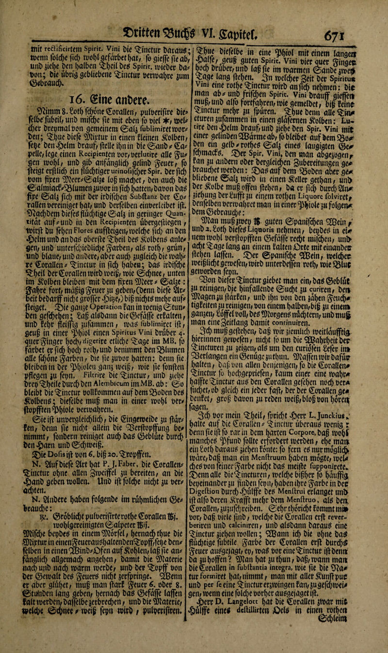 mit reäificirtem Spirit. Vini Die ^inctur Daraus; wenn fbldje fiel) wohl gefdrbet bat/ fo steffc fte at&gt;^ unbRel&gt;e Den halben $:bcilDeS Spirit. ix*icDer Da* ton; Die übrig gebliebene C£inctur berwabre mm ©ebraud). 16. (Sine anöere. Otimm8.£otbfd)iW©orallen/ pulberiftre Die* felbefubtil/ unb mifebe fte mit eben fo mel */ wel* eher brepmalbon gemeinem 0al$ fublimiretwor* Den; ^hue biefe ‘Dftipfur in einen fleincn Kolben/ fefce ben^elm Drauf/Relle ihn in Die0attb*€a* pelle/ lege einen Recipienten bor/berlutire alle gu* gen wohl/ unb gib anfdnglid) gelinb geuer/ fo fleigt erRlid) ein Rud)tigerurinofifd;erSpir. Derftch bom Rpen äfteer*0a4a log machet, ben aud) bie 0almiacf *33lumen $ubor in Reh batten/ babon bas fjre @al$ ficb mit bet’ irbifeben Subftanz bet ©0* raUen bereiniget bat/ unb berfelben einberlcibet iR. 0^acbbembiefeö|lücbtige0al5 in geringer Quan&lt; tifdt auf * unb in ben Recipienten ubergeftiegen / wir# bu feben Flores aufReigen/welche fid) an ben ■Ödmunb anDas oberRe ($:l&gt;eil Des Kolbens ante»», gen/ unb unterfcbieblid;egarben/ als rotb/ grün/ unb blaue/ unb anbere/ aber auch augleid) &amp;R wal)* re Korallen * ^inctur in Rd) haben; Das irbifdx ^cil ber Corallen wirb weig/wie 0djnee; unten im Kolben bleiben mit bem feen ^Oteer ^ 0alje: gabre fort/ mdgig geuer ju geben/(Denn biefe $lr* Beit bebarjf nicht großer .£&gt;ifce/) big nichts mehr auf? Reiget, ©ie gan$e Operation fan in wenig 0tun* Dengefdxben; ^agal^bann bie©efdjfe erfaltett/ unb fehr Reißtg jufammen, was fubiimirct ifb / geug in einer ^Sl&gt;iol einen Spiritus Vini Drüber 4* quer ginger hoch/ digerire etliche *$age im MB. fo färbet erftd) hoch rotb/ unb benimmt ben Blumen alle febone garben/ bie fte juoor batten: benn fte bleiben in bet ^bitflen gan; weig/ wie fte fonRen pflegen $u fepn, Filtrire bie ^inctutv unb ^iebc Drei) ^beile Durch ben Alcmbicum im MB. ab: @0 bleibt bie ^inctur bollfommen aufbems23obenbes Kolbens ♦ biefelbe mug man in einer wol&gt;l ber* ffopjften Wole oenoabren. . 0ieiR unoergleid)lich/ bie (2ingeweibe ;u ffdr^ fen/ benn fte nicht allein bie SßerRopffung be» nimmt/ fonbern reiniget auch bas ©eblüte burd) Den #arn unb 0d)wetg. $)ie Dofis iR pon 6. big 20. tropfen. N. 2(uf biefe 2lrt bat P. J.Faber, Die Korallen* &amp;nctur ohne allen gweiffel ju bereiten/ an bie $anb geben wollen. Unb ift foldje nicht ju ber* achten. N. Anbere bähen folgenbe im rul&gt;mlid)en ©e* braune: 9?. ©roblid# pulberiftrte rotl&gt;e Korallen tßj. wolRgereinigten (Salpeter tfcij*. ?0tifd)e bepbes in einem Sftorfel/ hernach tbue bie äftijctur in einengeuerauSbaltenben^opff/fche ben* felben in einen ®inb*£fen auf Sohlen/lag fte an* fdnglich allgemach angeben/ Damit bie Materie nach unb nad) warm werbe/ unb Der ^opff bon Der (Gewalt Des geuerS nicht jerfpringe. &lt;3Benn er aber glühet/ mug man Rarf geuer 6. ober 8. 0timben lang gebet)/ hernach bas ©efdflfe laflfen falt werben/ baffelbe ^erbrechen / unb bie Materie/ »eiche ©chnee weig fepn wirb i pulherijtren. £b«e btefelbe in eine ^bi^l mit einem langen -paffe/ geug guten Spirit. Vini t&gt;ier quer ginge* hoch bruber/unb lag fte im warmen 0anbe$weÄ £age lang Rehen. 3n welcher 3eit ber Spiritus Vim eme rothe^inctur wirb anftch nehmen: bi* man ab* unb frifdben Spirit. Vini brauff gieffett mug/unb alfo fortfahren/wie gemelbet/ big fein* ^metur mehr au fpuren. ^hue benn aüe &lt;&amp;m cturen jufammen in einenglafernen Kolben: Lu* tire ben »&amp;elm brauf/unb jiebe ben Spir. Vini mit einer gelinben®drmeab/(bbleibet auf bem «öo^ ben ein ge(b*rothes 0a4 eines laugigten ®e* fchmacts. 54)er Spir. Vini, Den man abge^ogenr ran $u anbern ober berglet^en Suhereifungen ge-» braudxtwerben: ®asauf bem q5oben aber ge* bliebene 0al$ wirb in einen Heller getban/ unl&gt; ber ^olbe mug offen jfehen/ ba er ftd) burch^ln* Siebung ber£ufft$u einem rotben Liquore folvivctf benfelben oerwabret man in einer Phiole ju folgen* bem (gebrauche: ^an mug jweo 1$. guten (Spanifdjen ®em / unb2.£otf) biefeSLiquoris nehmen/ bepbes in et* nemwol)l oerRopfften ©efdffe recht milchet)/ uni&gt; acht ^tage lang an einem falten £)tte mit einanbec- ©panifebe &lt;3Cßein/ welche* wetgltchtgewefen/wirb unterbeflfen rotb/ wie $8tu$ geworben feorr. ^Bon biefer^incturgiebet man ein/bas©eb(ut ju reinigen/bie binfaflenbe 0ucbt ju curiren/ beti ^agenju Rdrfen/ unb if&gt;n oon ben ;dben gcuch* tigfeiten ju reiniget)/ oon einem halben/big ;u einet» ganzen/ £6ffel ooll/ bes !5)?orgens nü^tern/ unb mug man eine3eitlang bamit continuicen. . 3cb muggcRcbctt/ bag wir pemltch weitlduffti^ bierinnen gewefen/ nicl&gt;t foum bie Wahrheit De* ^tincturen $u jeigen/als um Den curiofen £efer in* Verlangen ein©enugepttbun. Waffen wir Dafür halfen/ bagoon allen benienigen/ fo Die Korallen* ^inctur fo boebgepriefen/ faum einer eine wahr* baffte^inctur aus ben CoraUcn gefeben nodh t?er* fuchet/ob gldd&gt; ^tn jeber faR/ ber ber Korallen ge* benfet/ groß baoon ju reben weig/blogoon hdrett fagen. 3ch oor mein ^hcil/ fpriebt »Öerr L. Junckius^ halte auf Die QEeraüen* ^inctur Überaus wenig : Denn fie iR fo rar in Dem harten Corpore, bag wohJ manches ^funb follte erforbert werben / ehe mam ein £otb Darauf ;iel)enfonte:fo fern es nur möglich wäre/bag man ein Menttruum haben mogte/ wew ebesoonfeinergarbeniebtbas meiRe Tupponirete. ^ennalle bieQ:incturen/ we(d)e bigber fo baufftg bepeinanberju Raben fept)/ haben ihre garbe in bec Digeftion burd) ^ulffe Des Menllrui erlanget unS iR alfo Deren Ä’rajft mehr Dem Menftruo, als bea Korallen/ jujufchreiben. 0ebr tbdricht fommt mi* oor/ bag bicle ftnb / weld&gt;ebie dorallcn erR rever- beriren unb calciniren / unb aisbann Daraus eine ^inctur Reben wollen; 3Bann td&gt; bie ohne bas RüdRige fubtile garbe ber Korallen erR Durchs geuer ausgejagt/ et)/ was boreine^inctur iRbenn Da $uhoffen? ?0tan ^at juthun/ bag/wann man bie Korallen in fublhncia integra, wie fte Die 5fta* tur formiret bat/ nimmt / man mit aller £unR puc unb per fe eine ^linctur erzwingen fan/^ugefebwei* gen/ wenn eine folcbe borber ausgejagctiR. ^)err D. Langeiott bat bie Corallen Rbar mit »Öulffe eines deftiliirten Äels in einen rotben 0cbleittl