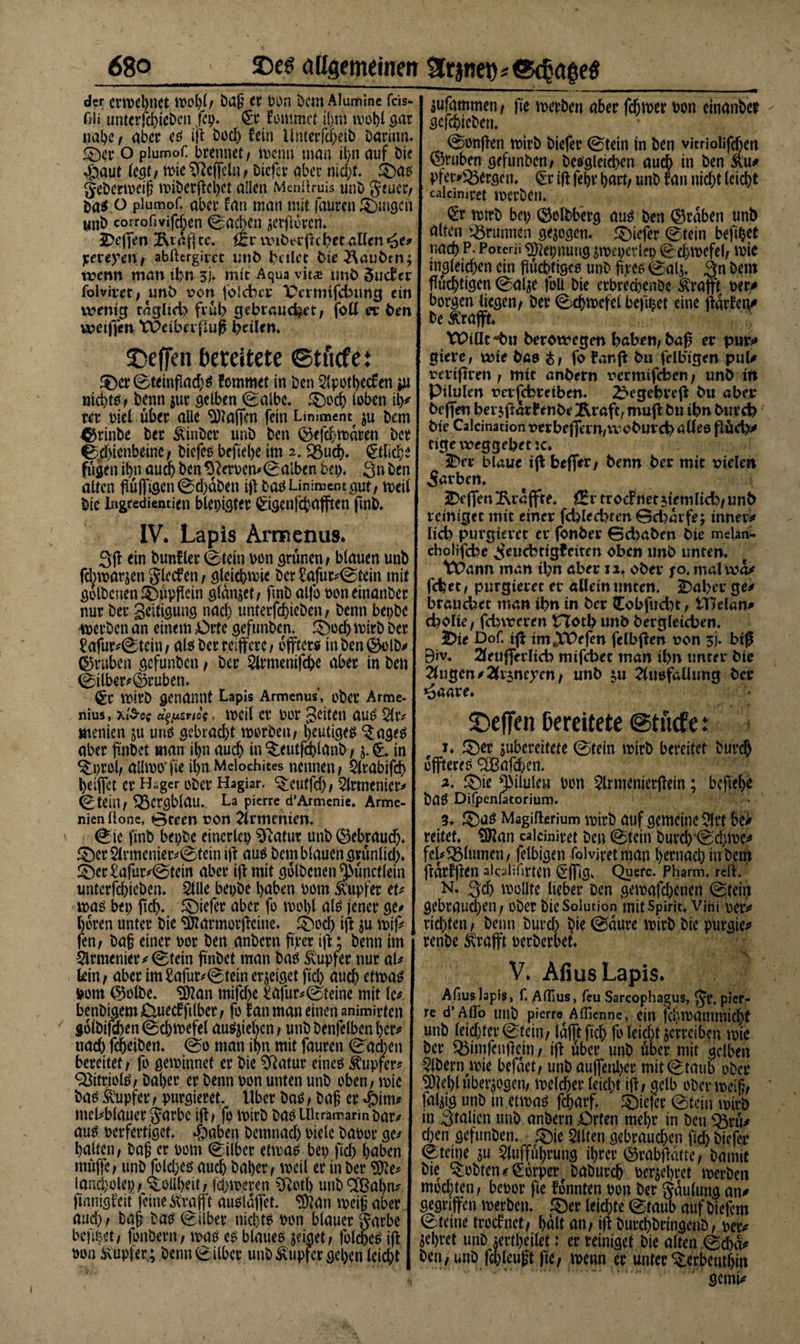 der cm&gt;el)ttet Wül)l/ bajj et Don Dem Alumine feis*- fili unterfchiebcn jcp. &lt;£r kommet i()m wolfi gar nabe , aber es ifi bod) fein Unterfd)eib Darinn. £)cr o piumof. brennet, wenn man il)n auf bie .$&gt;aut (egt / tt&gt;ie Ueffeln / biefcv aber nidfi. £)as geberweij? wiberfichct allen Menüruis unb geucr, bas o piumof. aber fan ttian mit fauren gingen unb corrofvifd)en ©acben jierfiorcn. JDeffen 2\idfi tc. ftv wibt*fichet allen *äe# y,txeyent abftergim unb titlet bie tauben; wenn man ihn 5J» mit Aqua vit£ unb 5ucf er folviret , unb von folchta* Vcrmifchung ein wenig tdglid) früh gebrauchet, foll ex ben weifjett tPciberfiufi heilem ©effen bereitete etuefei ®cr©ttinflad)$ femmet in ben Apotbecfen px nichts, benn $ur gelben ©albe» ®oc&amp; loben th# rer Diel über alle Mafien fein Liniment $u bem ©rinbe ber Kinber unb ben ©efchwdren ber ©dfienbeine, biefes befiehe im 2. «Buch. &lt;§tfiche fügen ihn auch ben *fterpcn#© alben bet). Sn ben alten flü|figen©d)dben ifi bas Liniment gut, weil bie Ingredientien blepigtet &lt;£igenfchafften fmb. IV. Lapis Armenus. 3fi ein bunfler ©tein Don grünen/ blauen unb fdrtparjen glccf en , gleichwie bcr£afut#©tein mit golbenen $)üpficin glanzet, finb alfo poneinanber nur ber geitigung nach unterfcf)ieben / benn bepbe werben an einem £&gt;rte gefunben. £md) wirb ber £afur#©tein, alsberreiffere, dfftets tnben©elb# ©ruhen gefunben / ber Armenifc&amp;e aber in ben ©iiber#©ruben. €r wirb genannt Lapis Armenus', ober Arme- nius, xi&amp;öf Ä^/xerioe, weil er por gelten aus Ar# menien ju uns gebracht worben, heutiges $ages aber finbet man il&gt;n auch in 5:eutfdblanb , in ^prol, aüwo’fie il&gt;n Melochites nennen, Atabifd) Ijeifict er H.ger ober Hagiar. &lt;£cutfd), Armenier# ©teill, 5ßCrgblam. La pierre d’Armenie. Arme- nienllonc, Green von Armenien. ©te fmb bepbe einerlei Sftatur unb ©ebraudj. £)ct Anncnier#©fein ifi aus Dem blauen grünlid). !£)cr£afur#©tem aber ift mit golbenen ^ünctlein unterfchiebcn* StUe bepbe haben Dom Tupfer tu was bet; fiel). SDiefer aber fo wohl als jener ge# l)6ren unter bie «Dlarmotficine. £)od) ifi $u n&gt;if&gt; fen, Dag einer Dor ben anbern fiter ifi; benn im Armenier ^ ©tein finbet man bas Tupfer nur al# tein, aber im£afur#©tcin erjeiget fid) auch etwas Dom ©olbe. Sftan mifd)e £ajür# ©teine mit lc# benbigem&amp;uecfftlber, fo tan man einen animirfen golbifdben ©chwefet ausfiefien, unb benfelben her* nad) fdjeiben. @0 man ihn mit fauren ©ad^en bereitet, fo gewinnet er bie Sftatur eines Tupfer? 93itriols, Daher er benn Don unten unb oben, wie bas Tupfer, purgieret, llber bas, bafi er #im* mel#blauer garbc ifi, fo wirb bas Ultramarin Dar# aus perfertiget. $aben betnnad) Diele baDor ge# halten, baß er pom ©Uber etwas bet) fid) höben müjfe, unbJold)es auch Daher, weil er in ber ^e# Umcbolep, Tollheit, fchweren 2ftotl&gt; unb 2£al)n# finnigfeit feine Kraft ausldjfet. ^an weig aber aud), baß bas ©Iber nichts Don blauer garbe beftPet, fonbern, was es blaues jeiget, folches ifi Don Kupfer; Denn ©Iber unb Kupfer gehen leid)t jufammen, fie werben aber fd)wer Don einanbet gefchieben. ©onfien wirb biefer @tein tn ben vitriolifihen ©ruben gefunben, Desgleichen auch in ben Ku* pfet&gt;S5ergcn. (£r ifi fehr hart, unb fan nicht leicht cakimret werben. €r wtrb bet) ©olbberg aus Den ©rdben unb ölten «Brunnen gezogen, tiefer 0tein befihet nach P. Poterii ^epnung ^weperlep ©chwcfcl, wie tn^leichen ein fiüchttges unb fiecs 0alj. 3n bem flüchtigen ©alse foü bie erbred)enbe Krafi’t Der# borgen liegen, ber 0chwefei befi^et eine fidrfen# De Kraft. Y£&gt;tOc berowegm höben, bafi er pur# giere, wie bas &amp;, fo fanfi bu felbigen pul# vcrifiien, mtc anbern t'ermifcben, unb ttt Ptlulm t)erfcbreiben. 2&gt;egebrcfi btt aber beffen bet $fidrf enbe *Rraft, mufi bu ibn Durch bie Calcinationrerbefiern/tvobuvchalleß ßüch# tige weggehet tc. 2&gt;er blaue ifi befifer, benn ber mit vielen 5arben. Reffen ^raffte. trocfnetjiemlid^unb reiniget mit einer fd)led&gt;ten Gd)dife; inner# lieh purgieret er fonber 0d&gt;aben bie melaa- cholifcbe ^euebtigteiten oben unb unten. tPann man tbn aber 11. ober jo. mal wa# fchet, purgieret et* allein unten. 2)al&gt;er ge# brauchet man ibn in ber Cobfud)t, £T7elan* cbolte, fchweren Hoth unb Dergleichen. |}te Dof. ifi tm4Xt&gt;efen felbfien von 5J. bifi Biv» 2leufferlicb mifebet man ihn unter Die 2lugen#2(r$neyen, unb ^u 2fusfallung Der ^aare. S)eOcn bereitete @tücfe: ^er jubereitete ©tein wirb bereitet buvch offteres ^Bafd&gt;e n. a. ©ie ^3tluleM Don ^Irmenierfiein; befiehl DaS Dilpenfatorium. 3. ©öS Magifterium wirb auf gemeine Sfll be# reitet. SHan ealciniret Den ©tein buvch'©d;we# fei#^Blumen, felbigen folvjretman hernach in bem fidrffien akalifirten ^*jfig, Quere. Pharm, reif. N. 3:d) wollte lieber Den gewajebenen ©tein gebrauchen, ober bie Solution mit Spirit, vjni per# richten, Denn burd) bie ©dure wirb bie purgic# renbe Krafft perberbet. . V. Afius Lapis. Afius lapis, f, AfTius, feu Sarcophagus, ^t*. pier¬ re d’ Allo Ullb pierre^ Allicnne, ein fdjwantttlicht unb leichter ©fein, Idflftfich fo leicht jerrciben wie Der ®imfenficin, ifi über unb über mit gelben Bibern wie befdet, unb auffenher mit ©taub ober piel)l überzogen, weld)cr leicht ifi, gelb ober weiß, faltig unb in etwas fcharf. tiefer ©tein wirb in 3mlten unb anbern £)rfen mehr in ben $5rü# d)en gefunben. ©ie eilten gebraud)en fid) biefer ©teine ju Aufführung ihrer ©rabfidtte, Damit Die lobten# Körper baburch berühret werben mod)ten, bepor fie fonnten pon ber Sdulung an# gegriffen werben. £)er leichte ©taub auf biefem ©teine troefnet, halt an, ifi Durchbringenb, per# sehret unb jertheilet: er reiniget bie alten ©d)d# Den, unb fchleugt fie, wenn er unter ^erbenthm gemi#