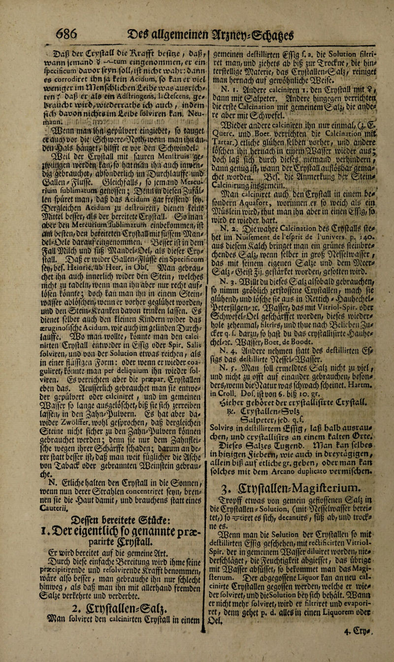 &lt;Daß ber (Erraff t&gt;te Klafft beg'se , baß, wann jemanb $ ^-cum eingenommen, er ein fpecificum baoor fepnfoll, ig nicht wahr: bann e&amp; corrodieet ihn ja Bein Acidum, fo Ban ev viel weniger im illenfchüchen Heibe was ausrich*; ten ♦ baß er als ein Adllringens, la&amp;efcens, ge# brnitdn wirb,wteberratbe td) aud),. inöem gd&gt; bavon nichts im üeibe fölviren Ban, Neu- iriänn. . f&lt; ' -Wt'/:-. :MK;; ^^cnnwÄiiÄfliiöe^ütoert'.cingi^et; fo tauget ei and) oor bie'@thwere*Dfoj#A wenn manthttdiv ben^als hanget, er obr ben ©chwinbel: * 3ßeil ber Crpgall mit faurcn Menttruis 'ge* jgnitlgen weröenta^fr 1)444» it&gt;n auch inwrn* big gebrauchet; übfrnberlich im durchlaufe unb’ (Ballen * Slujfe. (BleichfaUS, fr jemanb Mewru.- rium fublimatum genbffen; deurtinbiefengufdl* len fpuret man, bag bas Acidum gar frejfcnb fern dergleichen Acidum $u deftruireti) bienen ferne- Mittel be(fer, 4s ber bereitete £ci)gaU. ©o man aber ben McrcUHurnfublimatufh einbcfommeMg 46 hegen, ben bereiteten (ErpgaU mit jujfcm Dftan* beldele baraufeingenommen; Keffer ig in bem- f all^ilch unb füg ‘üDlanbeldel, als biefer £ri)* all. dag er wiber (Ballcn*c5lüjfe ein Specificum fei), bef. Heinric/ßb Heer, in Obf. Sjftan gebrau* chet ihn auch innerlich wiber ben ©tein, welches nicht &amp;u tabeln, wenn man ihn aber nur recht auf* ibfen fbunte; bocl) fan man ihn in einem ©tein* Wäger abl6fchen,n&gt;enner oorher geglühet worben, unb ben ©tein*$ranfen baoon trinfen lagen. §s bienet fclber auch ben fleinen Ambern wiber bas aerugmofifche Acidum, wie aud) im gelinben durch* lauge. S&amp;o man wollte, fbnnte man ben calci nirten €ri)gall entweber in &lt;SiTig ober Spir. Saüs fölviren, unb oon ber Solution etwas reid&gt;en, als in einer flußtgen $orm: ober wenn er wieber coa^ guliret, fbnnte man per deliquium ihn wieber fob viren. (§s verrichten aber bie praepar, Crpgaüen eben bas. 2leugerlicf) gebrauchet man ge entwe* ber gepülpert ober ealemiret, unb im gemeinen SCBager fo lange auSgelofcl)et,big fte fiel) jerreiben lajfen, in ben gahn^ulpern. £s 1)4 aber ba* wiber Zwölfter, nwlg gebrochen, t&gt;ag berglcichen ©teine nicht gehet* ju ben 3ahn*^ulPern fbnnen gebrauchet werben; benn fte nur bem gal)ngei* fche wegen ihrer ©Charge fchaben; barumanbe* tergattbeger ig, bag man mit füglicher bie 2lfche bon ‘Sabad ober gebrannten 2Beingcin gebrau* che. N. Etliche halten ben (Erpgall in bie ©onnen, wenn nun berer ©tralgen concentriret fepn, bren* nen ge bie #autbamit, unb brauchens gatteines Cauterii, 2)efictt bereitete ©töcfe: i. Ser eigentlich fo genannte p rac- parirtc j£n;fiall €r wirb bereitet auf bie gemeine 2(rf. durch biefe einfache Bereitung wirb ihme feine praecipitirenbe unb refolvirenbe ^rafft benommen, wäre alfo bejfer, man gebrauche ihn nur fehlest hinweg, als bag man ihn mit alierhanb fremben ©afye berührte unb oerberbte. 2. £ri)ftallen;@alj. ^SJrtn folvivct ben caicinirtcn Cvi;ftcill in einem gemeinen deflillirten €*|fig C a. bie Solution film* ret man,unb gehets ab big jur^roefne, bie hin* tcrgellige Materie, bas €ri)gallen*©al3, reiniget man hernach auf gewöhnliche 2Beife» N. i. 5lnbere calciniren i. ben (Srpgall mit ?, bann mit ©alpeter. 5tnbere hingegen verrichten bie erge CaJcmation mit gemeinem ©al3, bie anbe^' re aber mit ©chwefel. lieber anbere calciniren ihn nur einmal, O* £. Quere, unb. Boet. Perrichten bie Calcination mit Tartar.) erlich^ glühen glbeft ooi’her, unb anbere Idfchen ihn hernach in einemQBafer wicbcr aus; hoch lag gd) burch biegs; memanb oerhinbern; bann genug ig, wann ber Öpgall augosbar gema* chet worben. Q3ef. bjc 5lnmerfung öd’ ©tein* Cakinirung insgemein.. , ?Kan cakiuirct auch ben &amp;pgall in einem be* fonbern Aquafort, worinnen .er fo weid) als ein Mslcinwirb/ thut man ihn aber in einen @ffig, fo wirb er wieber l&gt;art. N. 2. dinrahee Caicination bes &amp;hgalls ge^ het im Nuifement de l’efprit de l’univers. p. 140. aus biefem^alcf) bringet man ein grünes geinbre* chcnbes ©alj, wenn felber in grog ^ftcgelwaiTer f bas mit feinem eigenen ©alje unb bem &lt;D3ieer*&gt; ©alj * (Beig Jj. gegdrfet worben, gefotten wirb. N. 3. ^CBilltbubiefeS ©aljalfobalbgebrauchem fo nimm gröblich ^ergogene (Erpgaüen, mach gt glühenb, unb lofehe fie aus in Dietrich * Hauhechel* ^eterfilgen* ic. OTajfer, bas mit Vitriokspir. ober ©cf)wefel*£)el gefcharffet worben, biefcs wieber* hole jehenmal, filtrir^ unb tl)ue nach belieben 3u* der q. f. barm, fr hag bu bas crpgaliigrtc »&amp;aul)C* Chel*2C.‘TBaffer, Boet.de Boodt. N. 4. Anbere nehmen gatt bes deftillirtcn (if* ftgs bas deftiiiirtc D^egek^affer. N. f. D)Um frU ermelbtcs ©alj nicht ju vief t unb nicht ju ojft auf einanber gebraud)cn, befrn* bers,wenn bieDiatur was fchwad) fd;einet. Hartm. in Croll. Dof. ig pon 6. big 1 o. gr. »oiehev gehöret bei* crygaÖigrte (ErygaK. Ci7gal(en*@rl$ 0aIpeter,jeö. q.f. Solvirg in deüillirtcm ^ffig, laß halb ausrau* eher», unb crpgalltftrs an einem falten &lt;Drte#1 2)iefes 0alses (Eugenb. _ tHan Ban felbes inhi^igen^iebePn, wie au&lt;v in breytägigen/ allein biß auf etliche gr. geben, ober man Ban fold)es mit bem Arcano dupheato oermifchen* 3. £tt)jMen;Magifterium. Kropff etwas pon gemein geßojfenen ©alj in bie €n;gallen* Solution, (mit D?efl*elwafter berei* tet,) fo =G=ciret es geh, decantirs, (ug 6b, unb trod* ne es. ®enn man bie Solution ber Crpgallen fr mit deltillirten ^fffg gefchehen,mitredificirten Vitriol- Spir.’ ber in gemeinem ^Baffer diluiret worben,,nie* berfchlaget, bieSeuchtigfeitabgicffet, bas übrige mit Raffer abfüget, fr befommet man bas Magi- ftenum. der abgegogene Liquor fan an neu cal- cinirte ^rpgallen gegoffen wcrben,weldbe er wie* ber folviret, unb bieSolution bei) geh behalt. 2Bann er nicht mehr folviret, wirb er filmet unb evapori- wt, benn gehet p. d. alles in einen Liquorem ober Oet 4» €rp#.