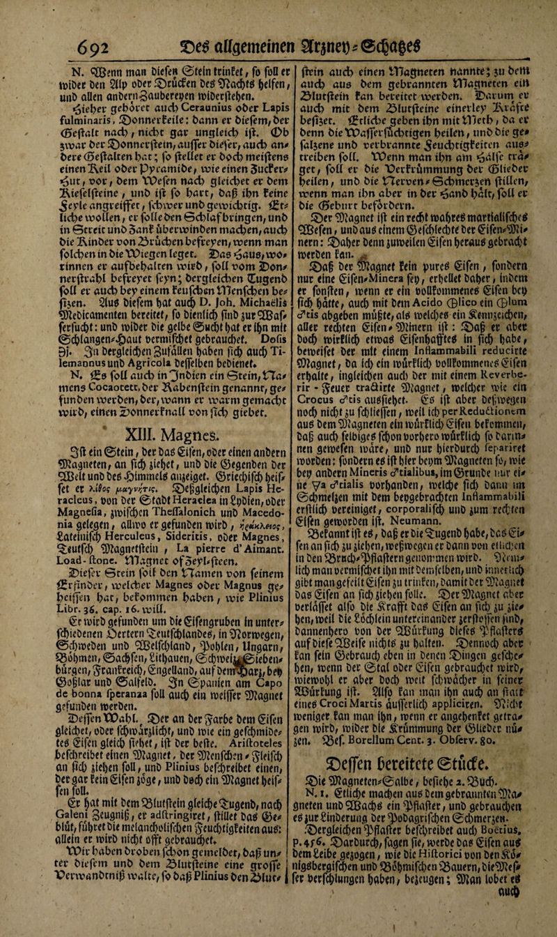 N. ^Benti man öiefen ©teln trinfet, fo foü er Wtöer öen 2llp oöerDcücfen öe$Sftad)t$ Reifen, unb allen anöerngauberepen wlöerßeben. Steher gebotet aud&gt; Ceraunius 06er Lapis fulminaris, Bonnerteile: barm et* blefem/bet* (Beftalt nach/ nicht gar ungleich iß. (Db jwat bet* Donnevßetn/außer btefet*, auch an# bete (Beftalten bat; fo gellet et* hoch metßens einen 2\eil obet* Pyramtöe/ wie einen Sudfer# *aiit, oot*/ bem Wefm nach gleichet ei* bem Äiefeljteine , unb ift fo hart, baß ihn feine £eyle angretffet, fchvoer unb gewichtig* i£t* liehe wollen, et* folleben Schlaf bringen/ unb in Streit unb 5an£ uberwinben machen/auch bie Kinber oon Brüchen befreien/ wenn man folchen in bie Wiegen leget. 2)as »äaus/ wo# rinnen er aufbebalren wirb, foü 00m 2)on# rterßrahl befreiet feyn; Dergleichen £ugenb foü er auch bey einem feufeban Wenfcheit be# fijen. 2lu$ Öiefem but auch D. Joh. Michaelis $SeDicamenten bereitet/ fo öienlicb jinö jur®af# ferfuebt: unö wiber öie gelbe ©uebt l)at er Ibn mit ©cblungen#43aut oermiftbet gcbraudKt. Dofis Bj. 3n Dergleichen BufäQen haben ßd) auch Ti- lemaonus unö Agricola öejfelben bebienef* N. ££s foü auch in 3nbten ein Stein/ £7a# mens Cocaocetc, ber ^abenflein genannt/ ge# funben werben/bet*/wann er warm gemacht wirb/ einen Sonnet fmdl oon freh gtebet. XIII. MagneS. 3 ß ein ©tein, öer bas ^ifen, oöer einen anöern Magneten / an ftd) ßebet/ unö öie Regenten öer 3Belt unö öeö «öimmete aujeiget. ©rieebifd) b# fet er /wayv^Vm Dergleichen Lapis Hc- raclcus, t&gt;on öer ©taöt Heraclea in£pöien/OÖer Magnefia, jwifd)cn Thcflalonich unÖ Macedo- nia gelegen / aüwo er gefunöen wirb, ygitHkeio;, . £ateinifd) Herculeus, Sideritis, oöer Magnes, ^eutfeb &lt;3ftugnetßein / La pierre d’Aimant. Load-(tone. Wagnet ofoeybßeen. tiefer Stein foil ben tTamen oon feinem fErfmöei*/ welcher Magnes ober Magnus ge# hctfjm hat/ bekommen haben / wie Plinius Libr. 36. cap. 16. wtü. €r wirb gefunöen um öie gifengruben ln unter# fcbieöenen £)ertern (£eut|cblanöeo; in Norwegen/ fBcbweben unb &lt;2Belfd)ianö/ Noblen/ Ungarn/ Rohmen, ©aebfen/ Sitbauen, ©cbwetaggieben# bürgen/ Jranf reid), €ngellanö, auf öermpari/ bet) ©o§lar unö ©alfelö. 3n ©panien am Capo de bonna fperanaa foil aueb ein weißer Magnet gefunöen werben. iDeffentDahl.f Der an öerjarbe Öem^ifen gleichet/ oöer fcbwdrßicbi/ unö wie ein gefcbmiöe# te$ ©ifon gleich liebet / ijl Öer belle. Ariftoteles Mcbreiber einen Magnet, öerSÖlenfcben#Sleifcb an ficb ßeben foil / unö Plinius betreibet einen/ öer gar fein §lfen joge / unö öod) ein Magnet beif# fen füll. v €r bat mit bem Söiutßein gleiche Ö;ugenb/ nach Galeni geugniß/ er adftringiret, jlillet ba$ ©e# blüt, führet öie melancbolißben $eud)tigfeiten au&amp; allein er wirb nicht offt gebrauchet. Wir haben broben fchon gemelbet, baß un# tet* biefem unb bem 23lutßetne eine große X&gt;erwanötmß walte/ fo baß Plinius ben &amp;lu&lt;v , fhrin auch einen 1tlagneten nannte; $u bem auch aus bem gebrannten Wagneten ein 2Mutfletn fan bereitetwerben. 2&gt;arum er auch mit bem 2$lutfteine einerley 2\raft0 befijet* &lt;£tlid)e geben ihn mit Wetb / ba er benn bie Wafferf&amp;chttgen heilen / unb bie ge# faljene unb rerbrannte 5tud)ttgfeiten aus# treiben folL Wenn man ibn am *äälfe tra# get/ foü er bie *Derfrummung bei* (Bliebet* heilen/ unb bie tteroen#Schmerlen jliüen/ wenn man ihn aber in ber »6anb halt/ foü er bie (Bebnrt beforbern. ^er Magnet iß ein recht wahret martialifcbc^ «ÜBefen / unö auö einem ©efd)lecb^ öer ^ifen^i# nern: ®aber öenn juweilen &lt;£ifen beraub gebrad)t meröen fan. S)a§ öer Magnet fein purc^ €ifen; fonöern nur eine £ifen#Minera fep, erhellet öaber; inöcm er fonßen f wenn er ein twllfommeneä gifen bep ßcb batte/ auch mit öem Acido ®!ico ein ®lum cTtis abgeben mu§te;al{i weld)eo ein Äennscicbcn/ aller red)ten ^ifen # Einern i|l: ^5)a§ er aber öod) wirflicb etwaö ^ifenbaffteö ln ficb ba^r beweifet öer mit einem Inflammabili reducirte SDlagnet/ öa id) ein wurflid) öoUfommenc^ £ifeti erhalte/ ingleicben auch öer mit einem Reverbe- rir - geuer craäirte Magnet / weld)er wie ein Crocus d’tis au^fiebet- iß aber Deswegen nod) nicht »u fcblieffen, weit ich perRedudliontm auö öem Magneten ein wurflid) §*ifeu bef ommeu; Daß auch felbigeöfcbonPorbero wurflid) foöarm# nen gewefen wäre/ unö nur bRröurcb lepariret woröen: fonöern e$ iß hier bepm Magneten fo# wie bep anöern Mineris cTtialibus,im($)runbe nur ei# ne ya d”cialis porbanöen/ welche ßd) öann un ©cbmeljen mit öem bepgebradjten inflammabili erßlicb bereiniget / corporalifcb unö $um rechten ^ifen geworben iß. Neumann. fÖefannt iß e^, baß er öie ^ugenö habe, baö€i# fen an fid) ju sieben, wef wegen er Dann oon etlichen in Den ^örucb^ßaßern genommen wirb. lieb wan oermifebet it&gt;n mit öemfclben/ unö Innerlich gibt man gefeilt 0fen ju trinfen, Damit öer Magnet Das ©ifen an ficb Stehen fülle. ® er Magnet aber oerldßet alfo öie ^rafft öae^ €'ifen an ftcb $u ße# ben/weil Öle Socbleinuntereinanöer jerßojfen ßnö, öannenbero oon öer SCßurfung öiefed $ ßaßerd auf DiefeQjßeife nichts ^u halten. ^)ennod) aber fan fein Qkbraud) eben in Denen gingen gefebe# ben/ wenn öer ©tal oöer ©ifen gebrauchet wirö, wiewohl er aber Doch weit fcbwdd)er in feiner SÖurfung iß. $llfo fan man ihn aud) uh ßatt eineö Croci Martis dujferlicb appliciren. ^vid^t weniger fan man ibn / wenn er angebenfet getra# gen wiröf wiöer Die Krümmung Der ©lieber nu# jen» ^5ef. Borellum Cent. 3. Obferv. 80, ©effen bereitete @tu&lt;fe. 3)ie &lt;3)lagneten#©albe, beßebe 2.33üd). N. i. Etliche mad)en aus öem gebrannten tüuV gneten unöQBacbö ein $ßaßer; unö gebrauchen eö iur Sinöeruug öer ^oöagtifcben ©d)mer$eM. .'Dergleichen ^3ßaßer befebreibet aud) Boetius, p. 4f ^ Daröttrcb/ fagen ße; werbe Da« ^*ifen au^ öem£eibe gezogen / wie Die Hiftorici oon Den M* nigöbergi®en unö ^dbwifcben^Bauern/öie^ej# fer berf^lungcnbuben/ befugen; tölan lobet eö ) auch