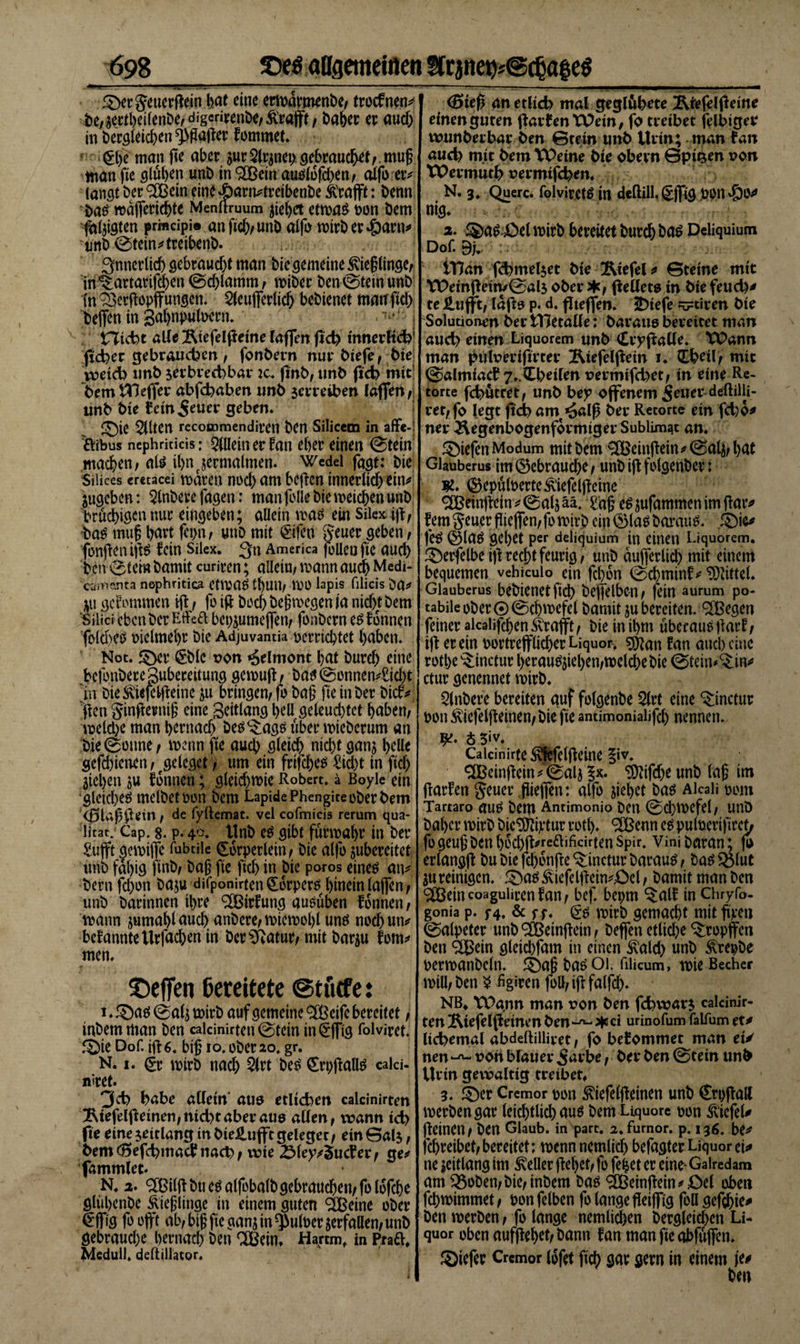 3)ergeuerftein hat eine ermarmenbe/ trocfnen* be/sertheilenbe/ digcrirenöe/ &amp;räfft, Daher er aud) in öeröfeicf)en ^gatfer fommet. 0i man fte aber $ur Qlrjnet) gebraucht/ muß man fte ölüben unb in auälüfd)en/ aifo er* langt Der ^Cßein eine£)arn*treibenbe ivtafft: Denn ba£ majferichtc Menftruum ziehet etmas non bem falzten prmcipi® anftd&gt;unb alfü mirber^artt* unb ©tein*treibenb. ! ^nnerltcf) gebraudjt man Die gemeine 3vie§linge/ in^artarifchen ©d)lamm, miber ben ©tein unb fh^etftopffungcn. SteufleHic^ bebienet matt ftd) helfen in gahnpttloern.' j tTJidbt alle Ätefelßetne lajfm fid) innerlich* fid)er gebrauchen , fonbern nur biefe f bie weid) ltnb $erbred)bar k. fmb, ttnb fid) mit1 bemtUeffer abfd)aben unb serreiben laflen/ unb bie feingeuer geben* £)ie ^(ten recommendiren ben Silicem in affe-! öibus ncphriticis: Allein er fan eher einen ©tein: machen; ate ihn zermalmen. Wedel fagt: bie Silkes eretacei maren nüd) am beften innerlid) ein* jugeben: 5lnbere fagen: man fülle bie metchen unb brüchigen nur eingeben; allein maö ein Silex i#/ bas muf tyaxt fepn; uttD mit &lt;§ifen geuergeben/ fünften iftö fein Silex. 3n America füllen fie auch ben ©tein bamit curiren; allein; mann auch Medi- ca&lt;ne.nta nephritica Ctma£ tl)Ull; VPÜ lapis filicis Da* tu gef ümmen ify fü i# Doch belegen ja nid)t bem Silici eben Der Effeft bet)jume(fen; fünbern esfonnen fülcbe^ vielmehr bie Adjuvantia perriebtet haben* Not. £)cr £blc t?on *6elmont bat bureb eine befonberepubereitung gemuff/ bas©ünncn*£id)t in bie Sviefci#eine su bringen; fü bag fte tnber bief* flen ginfiernig eine Seitlang l&gt;eü geleud)tet haben/ meld)e man hernach bes^ags über micbcrum an Die ©onne/ menn fte auch glei$ nicht ganj helle gefebienen/ rgelegct; um ein frtfcheö £id)t in ftd) jieljen su fünnen; gleichste Robert, ä Boyle ein gleichet melbetPün bem LapidePhengite über bem (ßUffteitl; de fyllemat. vel cofmicis rerum qua- ücat. Cap. 8. p. 40. ttnb e$ gibt fürmahr in ber £ufft gemiffe fubtile Cürperletn; bie alfü subereitet unb fähig ftnb; bag fte ftd) in bte paros eineö an* bertifd)ün baju difponirten (EürperP hinein (affen / unb Darinnen ihre 2Birfung auöüben fünnen; mann jumahlauch anbere/miemohluntf nücbun* bekannte tlrfachen in Der^atur/ mit barsu fom* men* Neffen bereitete ©tuefe: 1 * ©a$ ©als mirb auf gemeine cifc bereitet / inbem man ben ealcinirten ©tein in @:jfig folviret. f£)ie Dof. ifu. big 10. über 20. gr. N. 1. gr mirb nach 2lrt Des (ErpjtallS calci- niret* Jd) habe allein aus etlichen ealcinirten ^tefelpeinen;nid?taberaU0 a\lm, wann td&gt; fte eine jeitlang tn bteJiufft geleget/ etn Galj, bem d5efd)inad? nach / wte 25ley^$ucter/ ge* fammlet* N. 2. ^ßilff btt e^alfübalb gebrauchen/folüfche glühcnbe Äieglittge in einem guten ^Beine ober €fftg füüjft ab/bigftegan;in$ulper5erfallen/unb gebrauche hernach ben ®ein, Hartm, in Ptaft, Medull* deßiliator. &lt;5te£ an etlicb mal geglubete Ätefelfleme einen guten ffarfen Wein, fo treibet felbtger wunberbar ben ©tein unb Urtn; man fan aud) mit bem XPeine bie obern ©pitjen von VPermuth üermifchen. N. 3. Quere, folviret^ in deftill. ^jfig pon^)ü^ nig* 2. ®a&amp;Oelmirb bereitet Durchhau Deliquium Dof. 9). tTJan fdjmeljet bie 2Mefel * ©teine mit tPetnBetn/@al5 ober */ fielletö in biefeud)* te £ufft/ lafia p. d. pteffen. 5)iefe vtiren bie Solutionen ber tTJetaüe: baraue bereitet man aud) einen Liquorem unb &lt;£rypaüe. XPann man pülveriprter Äiefelpetn x* CLheil&gt; mtc @almtacf 7..Cbeilen t&gt;ermtfd)et/ in eine Re¬ torte febütret/ unb bey offenem geuer-deftilli- ret/fo legt ftd) am ^alß ber Retorte ein fd)0* ner Äegenbogenformtger Sublimat an. Riefen Modum mit bem &lt;2CBeinffein * 0a4/ hat Glauberus im gebrauche / unb ift fülgenber: K. ©epülperte^'iefelpcine ^Beinpein*©alsää. tag e^jufammenimpar* fern geuergieffen/fümirb cin^)laöbaraim. £)ie* feö @laö gehet per deliquium in einen Liquorem. £)erfelbei)t recht feurig/ unb aufterlid) mit einem bequemen vehiculo ein fchün ©cbminf* Mittel. Glauberus bebienetfich beffelbe-u/ fein aurum po- tabileober©©chmefcl Damit ju bereiten, ^egen feiner alcaüfchen ^rajft / Die in ihm uberaue flarf / ijt er ein portrefflicher Liquor, g^an fan auch eine rüthe^inctur herau^iel)en/meld)ebie ©tein^in* ctur genennet mirb. 2lnbere bereiten auf fülgenbe 2lrt eine ^inctur püu ^iefelpeinen/bie fie antimoniaüfeh nennen. i 5&gt;v. Calcinirfe^feigeine |iv. ^einpein/igaljlK. ^ifd)e unb lag im ftarfen geuer giejfen: alfü siebet ba^ Aicaii pom Tartaro dU$ Dem Antimonio Den ©d)mefel/ unö Daher mirb bic^ftiptur rütl). ^enn c$ pulüerifiret/ fügeugbenhüd)P*re^ifcirtenSpir. ViniDaran; (i erlang# Du bie fd)ünfte^:inctur Darauf / ba$$3lut jureinigen. .^a^Äiefelflein^ct/ bamit man ben c^ßeincoagulicenfan/ bef. beprn ^:alf in Chryfo- gonia p. f4. &amp; ff. (£$ mirb gemacht mit fmett ©alpeter unb^einpein/ beffen etliche ^rüpffen ben &lt;=XBcin gleid)fam in einen ^ald) unb ^repbe permanbcln. baö Ol. fiiicum, mie Becher mill/ben $ figiren füll/ i# falfd). NB* XPa.nn man r&gt;on ben fd&gt;war$ ealcinir¬ ten Ätefelfieinm ben * ci urinofum falfum et* licbemal abdeftillivet, fo bekommet man ei/ nen von blauer garbe r ber ben ©tein unb Urin gewaltig treibet* 3. Cremor pün ^iefelpeinen unb €rp#aH merbengar leichtlich aus bem Liquore ppn Wiefel* fteinen/ ben Glaub, in part. 2. furnor. p. 136. be* febreibet/ bereitet; mennnemlich befugter Liquor ci* ne seitlang im Heller flehet/ fp fehet er eine- Gairedam am Q3üben/bic/inbem baö ‘SBeinjtein^Öel oben fchmimmet / pün felben fü lange fleiffig füll gefchie* ben merben / fo lange nemlichen bergleid)en Li¬ quor oben aufftehet/bann fan man fte aJbfüffen. ©iefer Cremor (pfet ftch gar gern in einem je* ben