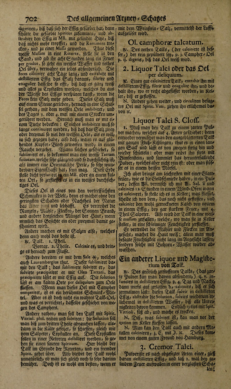 tügericcn , big bag ftd) ber Crffigjöcfarbct hat, beim fchüttc bic gefärbte Spiritus jujdmmcu, uub ab- ürahirc bcn £ffig m MB- tnit gelinbcr dpi(?e, big bag ntd)ts mehr tropffet, unb bic Rem anenz tl*0* cfen , unb $u einer Mafia geworben« Q:l&gt;ue biefe mit bem 2£einjfein* 0al$, permitteljf tw £ufft aufgelofet wirb. Ol. camphorae talcatum. , , $?. ®es retten c3:alfs , ( ber calcinirte ijf bef* miffe Mafi^m m eine Retorte, (feile fie tn ben fer,) t&gt;er rein gepülpert fei), p. j. €ampher*Oel 0anb, unb gib if&gt;r acf&gt;t0tunben lang ein Jeuer p. ij. digeris, big bas £&gt;el weig wirb, per gradus, fo gebt ein weiffes 3Baffer unb rotl&gt;eö Oelübcr, perwahre ein jebes abfonberlid)* ®te 2. Liquor Talei Ot&gt;CC 1)&lt;IÖ £)Cl feces cälcinire ad;t ^:age lang; unb extrahire mit deftiliirtem §jjtg bas 0alj buraits, filtere unb coaguüre baffclbe fo offt, big bag es gan$ weig per deliquium. €inengutcalcinirten^:alf; extrahir ihn mit deftiliirtem &lt;£ffig, filtrir unb coaguiire ihn, unb be* unb alles 51t Qfrpjfallcn 1x01 ben, welches bu ans j tt&gt;n« mu et teeßt abaefufiet mürben» in üvd* 6« &lt;2Beific 6cs effas »«(puren fontf, mm »ie; E“ b,fi cc « fl^ „ 9 Feces fein 0alj mehr geben, tiefes 0alj mug auf einem 0teine gerieben; hernad) in eine 0d)uf* felgethan, mit bem weiffen £&gt;cle imbibirct, unb bes ^.ages 3. über 4. mal mit einem 0tecfen um* gerubret werben. ejpernad) mug man es mit ei* nem Gliche bebeefen : 0 oldjes imbibiren mug fü lange continuiret werben, big bagbas0a4 jmep über brepmal fo Piel bes weijfen Oels, als es wtU, in fid) geigen gäbe; alfü bag; mann es auf glü* benbes Tupfer * 23led) geworfen wirb, in einem Övaucbe pergebet. SCÜami folches gefcf&gt;tef&gt;et / fü fubümiret eS; fo befemmt man eine wetffeTerram foliatam, welche fej&gt;r glänjenb unb fo burd)jfd)ttg ijf, als immer eine Ürientalifche ^erte, fü fehrwun* L, .. ■ . • , r, berbare§igenfd&gt;aft bat; fepn mag. ®icfe0rbe | m cmeB1.^Cl^en (feile bicht oeriutiret in ein MB. über an einem fal*! 3$ aber brtngs am letchfejfen mit einer ©tatt* ten Ort, fü verflieget ?es in ein weiffes burchffch* feiten, ixte es bie©ülbfcgmiebe gaben, indn^ul* N. Slnbere geben ixeiter, unb circuüren befag* tes Oel mit Spirit. Vmi, Riegen ibn etlichemal ba# XÜIUC. Liquor Talei S. Cloff. 1» ^)?ug man ben ^alf ju einem garten ^ul^ per mad)en, txeld)es auf 4. Wirten gefebiebet: beim entixeber permifd;et man ben auSgcbldtterten ^alf mit ganzen glug*Äiglingen, tbntes in einen lan* gen 0acf unb lagt es pün ^mepen jfetig bin unb ixieber fd)uttelni über man reibet il&gt;n ffets mit ^tmfenlfein, u^nb fammlet bas berunterfallenbe 'ulper, txelebes aber niefet rem iff; über manflxf* tiges Oel. tiefes £)el iff eines pon ben portrcjflicbften per, beffen tBß. permifd) ich mit T&amp;i. Sal. $ unb calcinin&gt; 12 0tunben in einem ^IBinb*Ofen: ixann 0cbmtnfen in ber $Beft, benn es mad)et ügne ben \ *£ ct cin?e/' ^c c ^llJ ^.c^cfr ’ « geringften 0cbaben über $?ad)tbeil ber ^Ratur febethe ich Pün bem, basnücbnt^t geflüflen, unb bas Filter jung unb lebbafft. §s pertreibet biej falc!nil’ß ben mebl getrsefneten ^alcb Pün neuem Dvunjeln, ^tdble, glecfcn, ber 0ünnen ^3ranb,, 55/1!]1e*5 .ftarfem ^euer rmit 4* unb anbere bergleicben tOtdngel ber $aut, txenn ; ^b^d0alpeter. 2ilfü ixtrbber ^talf me.iacJ^Jl£ n'emlid) bas ©efiebte ein über jmepmal bamit ge*, fe ^afTam jcrtallen, txeldx, txü man fte a*&amp;eDcf feftmieret txirb (feilet, tu eine fcbleimigte Seucbtigfeit jerfltelfet- 5lnbcre machen es mit 0aljen alfo, txelebes S ^ ****** ^ cw&gt;rtM* mih im 9f benn auch txül)l bas beffc i)f. ^alf. i. heil. Q3ürrap. 2. ^beile» Calcinir cs, unb btin* ge es hernach sum glufle. s2lnbere bereiten es mit bem Sale vpeld)es aud) Laurembergius tf)Ut. SDiefer fublimiret ba* mit ben ^alf; bas lubümirte folviret er, bas foivirte praeci^itiret er mit Oleo Tartari, bas praecipitit’tC lüjet er mit €flfig auf. ®ie folution (djf er am falten Orte per deliquium jum Oele (liejfen. 9[Benn man biefes Oel mit €ampber temperiret, i(f es ein berühmtes 0cbminf* 4)fit* tel. Slber es ijf büd) nicht ein txahres^:alf*Oel; unb txas es perrichtet, baffelbe gefchiehet Ponme* gen bes €amphers. Slnbere ratljen, man füll ben^alf mit Spirit, Vitriol, phd. reiben unb folviren: bie Solution füll man big jumbritten ^hdle abraud)enlaffen, als* bann in bie teilte gefegt, fü fchieffen, gleid) wie Püm0alpeter, €rp(fallen an. ®iefeSn;(faHen füllen in einer ^Retorten deftdüret werben, füge* ben fte einen fauren Spiritum. $icr bleibt ber $alf im ©runbe ber 9fetürten, unb ein frember Spirit, gehet über. $fffo bleibet ber *®alf wül)l €r pertreibet bie Zahler unb glecfen im 5in* geficht, mad&gt;et bie ^autweig ; allein man mug befagte Jeuchtigfeit nicht lang im^lngefidjt laffen, fünbern fülche mit kühnen*Raffer wieber ab* wafchen* &lt;£in anderer Liquor mit) Magifte- rium *&gt;oft Salf. ®es gröblich jerftoffenen ®alfs, (baS jar* te ^uloer fan man bapon abfonbern,) q. v. in- fundirs in deftillirten^fffg, 3* 4.^dg tmb$fad)f, bann wirfs auf jerlajfen i, calcinirs, big er ftch zermalmen lag: biefen ^:alf ipWir in deftilürten (yffig, abftrahir bie Solution, folvirS wieberum et* lid)emal in deftiliirtem ^Baffer, big alle ltnrei* nigfeiten bapon fommen. €*nblicf) ^tirs mit Spir. Vitnoli, füg ab, unb mache es troefen. N. ®ig, was folviret ijf, fan man Por-b^ vtion im Heller gieffen laffen, N. Sftan fan ben ^:alf aud) mit anbcrnüDte* fallen calciniren, ), €*. mit 3&gt;. :c. ®iefes fom* met Pon einem guten i&gt;on ^«mburg* 3. Cremor Talci. ^ulperigr es nad) obgefcjder Wirten einer, gieg unnatürlich, ob man ftch gleid) nod) fo fchr barinn bafan deftilürten €ffigf unb lag 3. mal bep ge* bemühet, ®och ijf es wohl am bejfen, lxerni ep linbemgeuer auftxallenin einer perglajfen0cha* len;