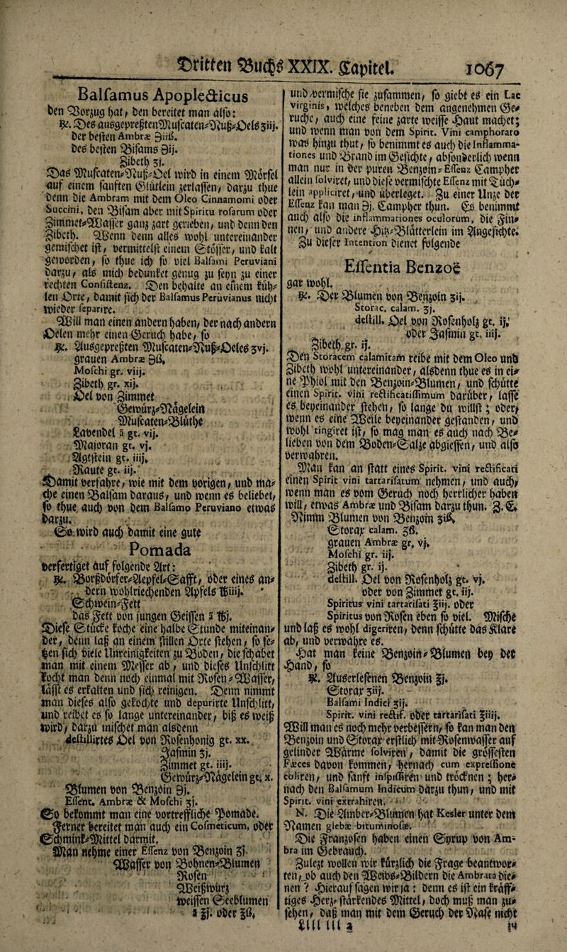 Balfamus Apopleäicus ten QJorjug hat/ Den bereitet man alfb: ^Deö ausöepregtcn^ufcaten^^iUg^Oe^siij. Der bejlen Ambras ^üß. Des bejlen $5ifams Bi j. . , Sibet^ 3i. ©as ^ufcaten^Teuf^Ocl roirb in einem 9)lorfel auf einem fünften ©lütiein aerlaflen* Dar^u tf>ue Denn Die Ambram mit Dem öleo Cinnamomi ober Succini , beit ^3ifant aber niitSpiritu rofarum ober gimmcf*9EÜajfer gang sart gerieben/ unb Denn Den Sibctb. %£cnn Denn alles untereinander gemifchet ifl/ üermitteljl einem 0tojfer./ unD talt gemorben/ fo tl)UC ict) fo biclBalfami Peruviani bar^u/ alb mich bebunfet genug $u fcpn einer redeten Confiftenz. ©en bemalte an einem füh* len Äbrte, Damit fidf) Der Balfamus Perüvianus nid)t irieDer fepanre. 3Biü man einen anbern haben/ Der nach anbern £>elen mehr einen ©eruch habe/ fo 2luSgepre§ten ^ufcaten^uf*£)eles svj. grauen Ambrae Bß* Mofchi gr. viij. gibctl) gr. xij. r £>el bon gimmet ©eroür^Sftageletrt Sttufcaten^lüdje Sabenbel a gt. vij. äftaforan gt. vj. Slgtflein gt. iiij* Dvaute gt. üj. ©amit berfahre/ rote mit Dem bongen* unb md* ehe einen 33alfam Daraus* unD roenn es beliebet/ fo thue auch bon Dem Baifamo Peruviano etroas Dar$u. 0c wirb auch Damit eine gute Pomada verfertiget duf folgenbe 2lrt: &amp;orgborfer*2lepfeU0dfft/ ober eines an* : Dem roohlriechenben Öpfelsl&amp;iiij. * '0d)tbfeSett Das geft bim futtgen ®eijfen 5 t&amp;j. ©iefe 0tucfe focht eine halbe 0tunDe miteinan* Der; Denn lag an einem füllen £)rte flehen, fc fe* $en fid) Diele Uhreinigfeiten gu $$obcn/ Die fchabet man mit einem SDlejfer ab / unD Diefes Unfehlift focht man Denn nod) einmal mit Stofett*SCBaffer/ lafit es erfaßen unD fid) reinigen, ©etm nimmt man Diefes alfe gefodjte unD depurirte Unfd}litt/ imD reibet es fo tauge untereinander / big es meig mirb) Datgü mifchet man alsbenn delhliirtes £>el ben SKofenhonig gt. xx. 3afmin3j. gimmet gt. iüj. ® ctbür^^vagelein gt, x. 58lumenbon $}enjöin Bj, ElTent. Ambras &amp; Mofchi 5). ©0 befommt man eine bortrefflicht ^omabe, ferner bereitet man aud) ein Cofmeticum, ober ©chminf^ittel Ddrmit. Sftan m^me einer Elfem bon Q$cngoin gf. SCßaffer ben 33ebnen*33lumen ; Üvofen 2Bci§roürg meiffen 0eeblumen J ■1 '• ; ’ »fji ober |ö* unb/bcrmifche fte ^ufammen/ fo giebt es ein Lac virginis, rockbes beneben bem angenehmen ruchc/ auch eine feine sarte rociffe #aut mad)et; utld roenn man bon bem Spirit. Vini camphoraro mos fjingu tt>ut/ fo benimmt es auch Die inflamma- tiones und»iöfanb im ©efichtc * abfonbcrlich wenn man nur in Der puren SÖcngoin? EiTenz Campbet allein foivitet/ unb biefe bermifd)te EiTenz mit ^üch* lein appiieiret, unD überleget, gu einer Unjc Der EiTenz fan man Bi. Campher tl)un. ^s benimmt auch alfo Die inflammariones oculorum, Die ^ill^ neu/ tmb anbere ^)i^Q5latterleiu im ^Ingeftchte* gu Dicfer Intention Dienet folgenDe Eflfentia Benzoe gattbohl ©er ^turnen bon Q3enjoin 3»i* Storac, calam. 5;. deltili, Abel bon Üvofenholü gt, ij; y»..', t cbet Safmiu gt, iü|. gibeth.gr. ij. ©en Storacem caiamitafti teibe mit Dem Oleo UnD gibeth Vbohl untereinnnder/ alsbenn tt>ue es in cU ne gM>tel mit Den $5emoin*23lümen r nnD fchüttc einen Spirit, vini reftificatiflimum Darüber/ lafTe es beieinander flehen / fo lange Da miüfl \ oDer* roenn es eine SCßcile beieinander geftanben / und roohl tingiret ifl/ fo mag man es auch nach lieben bon Dem Q3oDem0al3e äbgiejfen/ unD alfo berroahren. ?0Mn fan an flatt eines Spirit, vini te&amp;ificati einen Spirit vini tartarifatum nehmen / tmb auch* roenn man es bom ©crad> ubch höflicher haben roiü; etroas Ambrae unb 3$ifam bat^u thun. g, &amp; ^imm Blumen bon ^3enjoin 0torap calam. gß. grauen Ambras gr, vj. Mofchi gr. iij. gibeth gr. ij. , , * delhll. ibel bon fEofenhofj gt. vj, ober bon gimmet gt. iij. Spiritus vini tartarifäti |iij. ober Spiritus bon Dvofen eben fo biel. TOfche unb(a§ es roohl digeriren/ Denn fchütte Das^lare ab/ unD berroahte es. ^)at man feine ^emoih* Blumen bei) M ‘Öanb/ fo Sluserlefenen ®enjcm Jj. 0torap 3“j. Balfami Indici 51*]. Spirit, vini re&amp;if. ober tärtarifati |iiij. SBiU matt es nod) mehr berbefTern/ fo fan man deti ^enjoin unb 0torap erfllid) mlt^vcfenroaffer auf gelinber tarnte folviren / bamit die grofTeflen FvEces babon fornmen/ Darnach cum cxprcihone coiireti/ unD fanft infprffiren unD troefnen ; h^ nad) ben Baifamum tndicum barju thutt/ unb mit Spirit, vini extrahiren, ■ N. ©ie $lmber^Iumen hat Kesler unter bem Rainen glebae bituminofo. ©ic granjofen haben einen 0prüp bon Am¬ bra im gebrauch. gulcjt rooUcn roir für^lidh die jrage beantroor^ tett/_ob auch ben 2BcibS*33ilbern Die Ambrata bie# nen ? hierauf fagen roir )a: Denn es ifl ein frajf> tiges ^g)er^flarfendes Mittel/ Doch muf man y\ß fehenf dag man mit Dem Geruch Der We ni^t tlll ll( a m