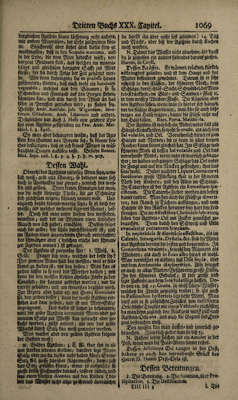 begleichen 2lgtpein feinen Urfptung nidjt nnberS/ me anbereMineralien/ ber Krbe jufdoreiben fort* rte. (SleiiJjmofjl aber peljet über biefeS frei) ju jttufl)maffen> bafj in ben Scopulis maritimis, unb in bet Kr D e / bie oom Meer bebecfe't mtrb/ Mt* bbrsene Brunnen finb/ äuStbcldoenein mmera* iifeber unb gleichfam.häraigter ©äfft fiis Meer fficflV/ ber bä biircb golge bei geit gehärtet mit be.. 3Bie benrt Diejenigen/ bie ex profeflo baoon gefchtiebcn/ ficeiten> bäfj auch moljl ein Succjnüm vegetabile, meld/es duS Den Räumen / .fo m ©domeben unb ginnlänb auf ben bergen flehen/ febmihen fdn/ unb dlfo bureb ben <2BinD ärt Das Ufer in ^reuffen getrieben rtoirö, ju pnben fei), ^3e)ie()C Andr, Auritabr. joh. Wigandum, Seve- lrinu;n Göbeliurh, Andr. Ubavium unb drtbere; ®e£gleichSn bat äüch J- Helfe eine gelehrte Kpi* pel oom Slgtpem gefebrieben an Petr. Andr. Mat- khiol. 1, 3. Epilh ©0 man aber behaupten rtÄ/ bat bei 2lgf* Pein feiniSummi uon Vaume fep/.fo fonnte foU ches bepättigeny bäg es (ich feines <SBegeö in map feridften ®uigen duPofen (affe* 5J3cftel>e Bonett. Med. Sepc. coli. 1. $, p. 4, §. jr. p. in. 90% ©cjfcn 2Bap. Dbmohl Des Slgtpeins oielertep Wirten febn/nem* liefe meig/ gelb unb fchmärjy fo bebienet man ftefe hoch in 2lpotl>ecfen nur jmeper/ ncmlicfe Des meif* fen unb gelben. £>enn feinen fchmarjen bat man/ mo bu nid)t Diejenige tyeile, bie jur ©d>märje fiefe gleid)fäm neigen 1 fdomdrj nennen millt. Unb ubgleid) bepbe IbbertS^mürbig feony fo ip bbefe bei meiffe/als meldoer tnehrcrS digeriret fefeetneit > bef* fei. ®ocfe foll man unter biefem ben rtoeiffepert/ reinepen / ünb bei im Gremien einen lieblicfecn Sväuch oon fiefe siebet/ ermählert. tiefem folget imebbergelbe/ ber fefeort bütdofcheinertb ip/ unb im 3toen einen ängenebitiin@iruc()>erurfacbef: bei fchfoärjere aber (melchert etliche ben fchmar* Seit Slgtpein nennen) ip getinger. v®er 2lgtpein ip jmeperlei) 5lrt; i. SOßcip. i. (Selb, grdget fiel) nun/ welches ber bepe fety? ©er gemeine Männ hält ben meinen / toeil er feit* famer m pnben ip/ Mi ben bepen: Man fan e$ gelten taffen in fomeit beg ^üBertbeö halben; wie benn bie ben Weiflen Sohlen ähnliche gdrbcju ben Korallen / bie baräug geb’rehct werben / bor bie rarepegehalten/ unb amtheüerpen bezahlet mirb* gur s2lrmei) aber halte id) mit ifeerin Ettmüllcro fei. ben gelben bejfer; benrt ber meiffe^lgtpein ertt> flefeet aus bem gelben / unb ip mit Meer^©dlje Inipraegmret. • ,llnb biefe^ ip bähet behaupten/ toeil bei gelbe $lgtpein ocrmittelp Meer«' ober ge^ meinem 0al$e $ur ^eiffe fdn gebracht ober ge* focht merben y jiicfet anberö / alo mie bas gelbe 9£ßach$ burch ©ä^ fdn meig gemadoet merben. Man machet aber ben gelben Slgtpein folgen* bei (Sepalt metät gelben ^gtpein/ tfeue ihn in ei* iien parfen irberten Ä’olben/ barüber (ege Meer^ ©alj/ ober mo bii biefes nichthabenfänp/ @t ein* ©a4 Wl gieffe bäruber Üvegenmajfer > bamit fiefe baS ©a4 ^erlofert fonne/ ibenn esmifgelop) fo gieffe ftifefe glußmäffer bärduf/ lafeeo fiebert/ ünb fefce emetHolinben Aicmbic auf ben kolben (ba* mit bao 9Bä|fet nicht aUju gejehminb äusräucht) bu bdrfp ihn aber nicht fep mltimcn) 14- ^ag unb ^adp; ober feig ber SJlgtpein burd) Äod)en mei§ mOrben. N. 5)ämit bas ® affer nicht abnehme/ als fanp bu je juweiten ein anbersfiebenbeSbataufgiePein Harem, in Crpll, ... . Reffen Kt äffte. §r märmet/ troef rtet/ pärfef/ tdftringiret gelinbe» ünb ip bem ^oaupt unb ber Mutter befonberS gemibmet. ^arum ip er fcfeir nämlich in ben gluffenf ber fdomeren 9^otl)/ bem ©chläge/ber0d)läP©tid)t,@d)minbehbeiMut<* ter*feanilKit/im ®ut* unb ©aämen*glug ic* irt bem mcijfen 2£ciber*glujfe. 5)ie ^ugelein aber bon3lgtpein follen/mertrt man fie hinber ftefe hanget) oor bie Pu§ige klugen bienen / man f an ftc auch be§> megen am ^alfe tragen, bamit bie glujfe nicht auf bert^ölsfällen. , Bapt.Porca.Macthiola. . £>cr s2lgtpein ip märlich ein Mittel miber fäp äUe ^)äupt*^ränfl)eiten/fomohlfo crude, als auch fein Sil vobuile, unb Del. Vornehmlich bienet es jum ,feäüpte ünb Heroen) bä es benrt in allen brepen fchmerenMotl) ip beflen Salvolatileunb DelbäS oornehmpc Mittel/ menn man es innerlich gebraut chet; im halben unb ganzen ©chlägebäs Del unter bie 3urtge unb äuf ben hadert geprichert y tfeut bäs feinemohl. ^Däher auch btr LigüorCornu cervi fuccinatüs groffe ^ßürfung tfeüt in ber fchmerert 3Pofh bep SCinbern y unb bep 5llten im ©chläge. 3n Kätarrhm ip ber $lgtpein ein Remedium ipe- • cificum. ©ir Catärrl^Sitber merben am befielt bämit curiret. Mänfan äud) bie glüpc ju diverci- ’ren; ben Ovaüchjrt Büchern äuffangen/ unboohi Ääupte ab ben müden herunter fein featt ben £eib fireiefeen- fDie an Afte^ibus Chröniers labotireny follen bas 2lgtpein*Del mit Sücfer gemifdoetje^ brauchen. ^Denn buir<fe ben ©chmeip unb Utirt evaeuirctes peccantem lymphÄftu ln nephriticis Scdiüreticisaffeäibüs, älSitti Calcolö, Stranguria i Dyfuria.&c. finb bieMittel aus Slgtpein bereitet bie bepert unb beguempen. 3n Gonorrböea virulent» ,fomohlbei) Männerrt als Reibern y als auch in fWo albop^net es motp. Man bermifchet es älsbenn mit pfie Sepiae, ober mit bem Antimonio diaphorefcicö. gpfo bringet es auch in aüenMutter*^Öefchmerengr0Pe 4)ülfe# 3n ber fchmerert ©ebtihrt r ip |irte groffe ünb le$te gufirtcht aus bem Sale Volatiliju hoffen. Do- fisoonio. big 1 f.Grana, in met§£ilien^BaPer) melchßS bie grucht gemaltig treibet; fo ips auch inPalHonibus hyltericis baSbepe Mittel. Mail bärf mir in fo ploplichenSüfällen bon deftilUrteil Dele etliche^ropfen mit einem Vehiculo einpoffert; ba man benrt jugleid) ben Dvüdgrat mit©pidnmb 2tgtpein*Dele »na, unb auch öic ©egtnb beSifeer* jens bepreichen muff 5 .. 5)en mciPen fan rtiärt aüPef*unb irtnerlich ge* brauchen. Snnerlicfegiebetmanftebig51* . N. Slrtbere loben foldyen als ein Amulet in ber ^ep/ rtoenn märt bie ^iils*5lbern bämit reibet. jbeffen deftilli'rces (Del tauget tri ber Pejiy bahero ee audb bas vorrtehmpe ©tuet beo jgerrn D. Heirifii Pep^0eio ip. ©effen Söereitnngen. 1. SE)ie Bereitung. 2. ^ic Soiutiort,pberPrse* bipitatioh. 3.1?)ieDeltillauoÖ4 21» m t 1 ©«